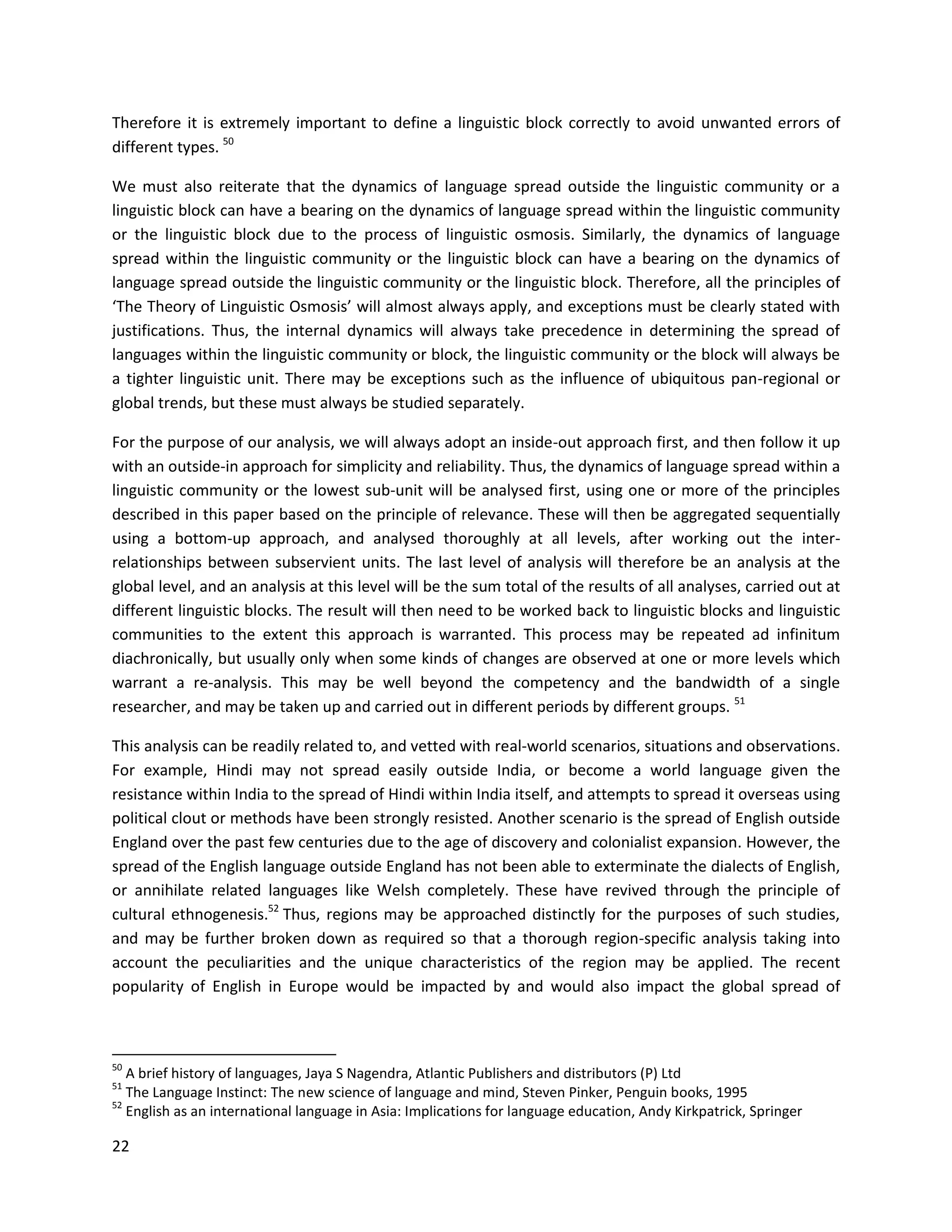22
Therefore it is extremely important to define a linguistic block correctly to avoid unwanted errors of
different types. 50
We must also reiterate that the dynamics of language spread outside the linguistic community or a
linguistic block can have a bearing on the dynamics of language spread within the linguistic community
or the linguistic block due to the process of linguistic osmosis. Similarly, the dynamics of language
spread within the linguistic community or the linguistic block can have a bearing on the dynamics of
language spread outside the linguistic community or the linguistic block. Therefore, all the principles of
‘The Theory of Linguistic Osmosis’ will almost always apply, and exceptions must be clearly stated with
justifications. Thus, the internal dynamics will always take precedence in determining the spread of
languages within the linguistic community or block, the linguistic community or the block will always be
a tighter linguistic unit. There may be exceptions such as the influence of ubiquitous pan-regional or
global trends, but these must always be studied separately.
For the purpose of our analysis, we will always adopt an inside-out approach first, and then follow it up
with an outside-in approach for simplicity and reliability. Thus, the dynamics of language spread within a
linguistic community or the lowest sub-unit will be analysed first, using one or more of the principles
described in this paper based on the principle of relevance. These will then be aggregated sequentially
using a bottom-up approach, and analysed thoroughly at all levels, after working out the inter-
relationships between subservient units. The last level of analysis will therefore be an analysis at the
global level, and an analysis at this level will be the sum total of the results of all analyses, carried out at
different linguistic blocks. The result will then need to be worked back to linguistic blocks and linguistic
communities to the extent this approach is warranted. This process may be repeated ad infinitum
diachronically, but usually only when some kinds of changes are observed at one or more levels which
warrant a re-analysis. This may be well beyond the competency and the bandwidth of a single
researcher, and may be taken up and carried out in different periods by different groups. 51
This analysis can be readily related to, and vetted with real-world scenarios, situations and observations.
For example, Hindi may not spread easily outside India, or become a world language given the
resistance within India to the spread of Hindi within India itself, and attempts to spread it overseas using
political clout or methods have been strongly resisted. Another scenario is the spread of English outside
England over the past few centuries due to the age of discovery and colonialist expansion. However, the
spread of the English language outside England has not been able to exterminate the dialects of English,
or annihilate related languages like Welsh completely. These have revived through the principle of
cultural ethnogenesis.52
Thus, regions may be approached distinctly for the purposes of such studies,
and may be further broken down as required so that a thorough region-specific analysis taking into
account the peculiarities and the unique characteristics of the region may be applied. The recent
popularity of English in Europe would be impacted by and would also impact the global spread of
50
A brief history of languages, Jaya S Nagendra, Atlantic Publishers and distributors (P) Ltd
51
The Language Instinct: The new science of language and mind, Steven Pinker, Penguin books, 1995
52
English as an international language in Asia: Implications for language education, Andy Kirkpatrick, Springer
 