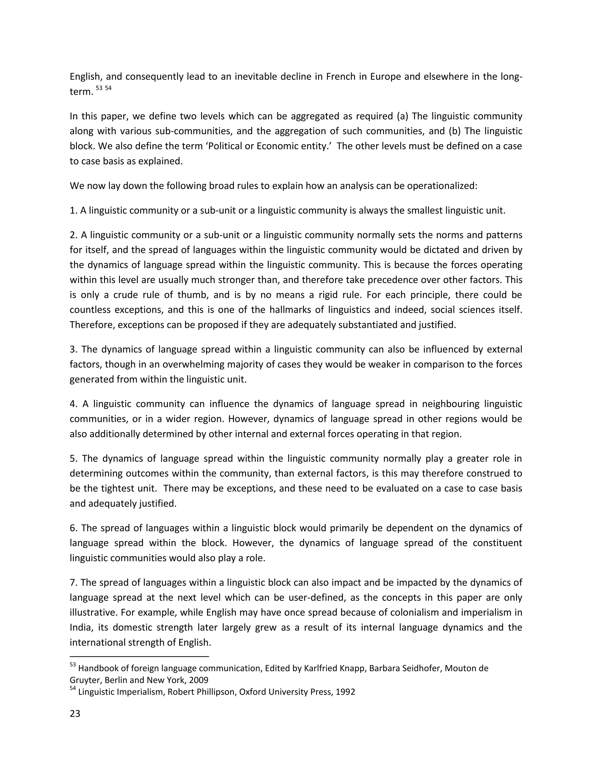 23
English, and consequently lead to an inevitable decline in French in Europe and elsewhere in the long-
term. 53 54
In this paper, we define two levels which can be aggregated as required (a) The linguistic community
along with various sub-communities, and the aggregation of such communities, and (b) The linguistic
block. We also define the term ‘Political or Economic entity.’ The other levels must be defined on a case
to case basis as explained.
We now lay down the following broad rules to explain how an analysis can be operationalized:
1. A linguistic community or a sub-unit or a linguistic community is always the smallest linguistic unit.
2. A linguistic community or a sub-unit or a linguistic community normally sets the norms and patterns
for itself, and the spread of languages within the linguistic community would be dictated and driven by
the dynamics of language spread within the linguistic community. This is because the forces operating
within this level are usually much stronger than, and therefore take precedence over other factors. This
is only a crude rule of thumb, and is by no means a rigid rule. For each principle, there could be
countless exceptions, and this is one of the hallmarks of linguistics and indeed, social sciences itself.
Therefore, exceptions can be proposed if they are adequately substantiated and justified.
3. The dynamics of language spread within a linguistic community can also be influenced by external
factors, though in an overwhelming majority of cases they would be weaker in comparison to the forces
generated from within the linguistic unit.
4. A linguistic community can influence the dynamics of language spread in neighbouring linguistic
communities, or in a wider region. However, dynamics of language spread in other regions would be
also additionally determined by other internal and external forces operating in that region.
5. The dynamics of language spread within the linguistic community normally play a greater role in
determining outcomes within the community, than external factors, is this may therefore construed to
be the tightest unit. There may be exceptions, and these need to be evaluated on a case to case basis
and adequately justified.
6. The spread of languages within a linguistic block would primarily be dependent on the dynamics of
language spread within the block. However, the dynamics of language spread of the constituent
linguistic communities would also play a role.
7. The spread of languages within a linguistic block can also impact and be impacted by the dynamics of
language spread at the next level which can be user-defined, as the concepts in this paper are only
illustrative. For example, while English may have once spread because of colonialism and imperialism in
India, its domestic strength later largely grew as a result of its internal language dynamics and the
international strength of English.
53
Handbook of foreign language communication, Edited by Karlfried Knapp, Barbara Seidhofer, Mouton de
Gruyter, Berlin and New York, 2009
54
Linguistic Imperialism, Robert Phillipson, Oxford University Press, 1992
 
