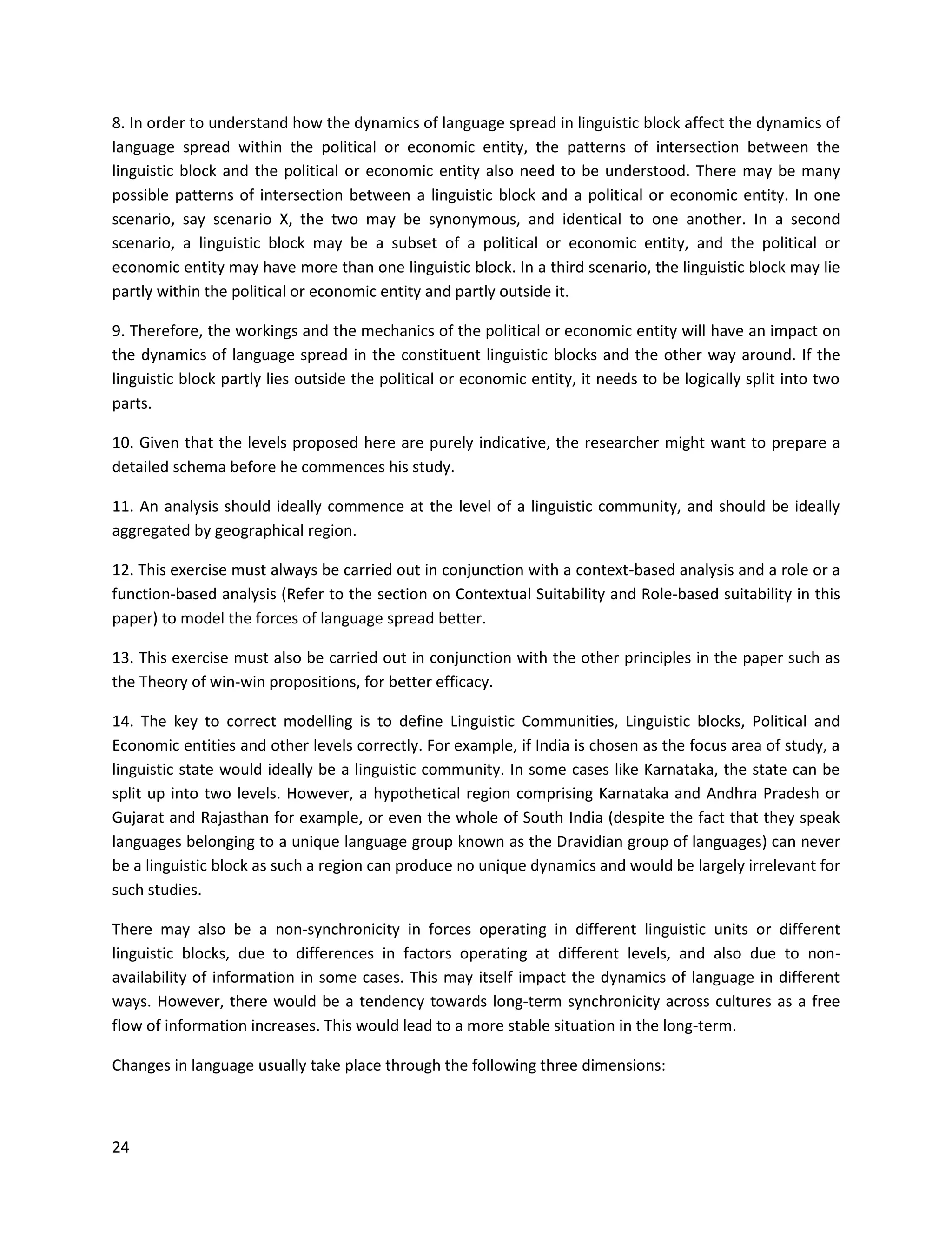 24
8. In order to understand how the dynamics of language spread in linguistic block affect the dynamics of
language spread within the political or economic entity, the patterns of intersection between the
linguistic block and the political or economic entity also need to be understood. There may be many
possible patterns of intersection between a linguistic block and a political or economic entity. In one
scenario, say scenario X, the two may be synonymous, and identical to one another. In a second
scenario, a linguistic block may be a subset of a political or economic entity, and the political or
economic entity may have more than one linguistic block. In a third scenario, the linguistic block may lie
partly within the political or economic entity and partly outside it.
9. Therefore, the workings and the mechanics of the political or economic entity will have an impact on
the dynamics of language spread in the constituent linguistic blocks and the other way around. If the
linguistic block partly lies outside the political or economic entity, it needs to be logically split into two
parts.
10. Given that the levels proposed here are purely indicative, the researcher might want to prepare a
detailed schema before he commences his study.
11. An analysis should ideally commence at the level of a linguistic community, and should be ideally
aggregated by geographical region.
12. This exercise must always be carried out in conjunction with a context-based analysis and a role or a
function-based analysis (Refer to the section on Contextual Suitability and Role-based suitability in this
paper) to model the forces of language spread better.
13. This exercise must also be carried out in conjunction with the other principles in the paper such as
the Theory of win-win propositions, for better efficacy.
14. The key to correct modelling is to define Linguistic Communities, Linguistic blocks, Political and
Economic entities and other levels correctly. For example, if India is chosen as the focus area of study, a
linguistic state would ideally be a linguistic community. In some cases like Karnataka, the state can be
split up into two levels. However, a hypothetical region comprising Karnataka and Andhra Pradesh or
Gujarat and Rajasthan for example, or even the whole of South India (despite the fact that they speak
languages belonging to a unique language group known as the Dravidian group of languages) can never
be a linguistic block as such a region can produce no unique dynamics and would be largely irrelevant for
such studies.
There may also be a non-synchronicity in forces operating in different linguistic units or different
linguistic blocks, due to differences in factors operating at different levels, and also due to non-
availability of information in some cases. This may itself impact the dynamics of language in different
ways. However, there would be a tendency towards long-term synchronicity across cultures as a free
flow of information increases. This would lead to a more stable situation in the long-term.
Changes in language usually take place through the following three dimensions:
 
