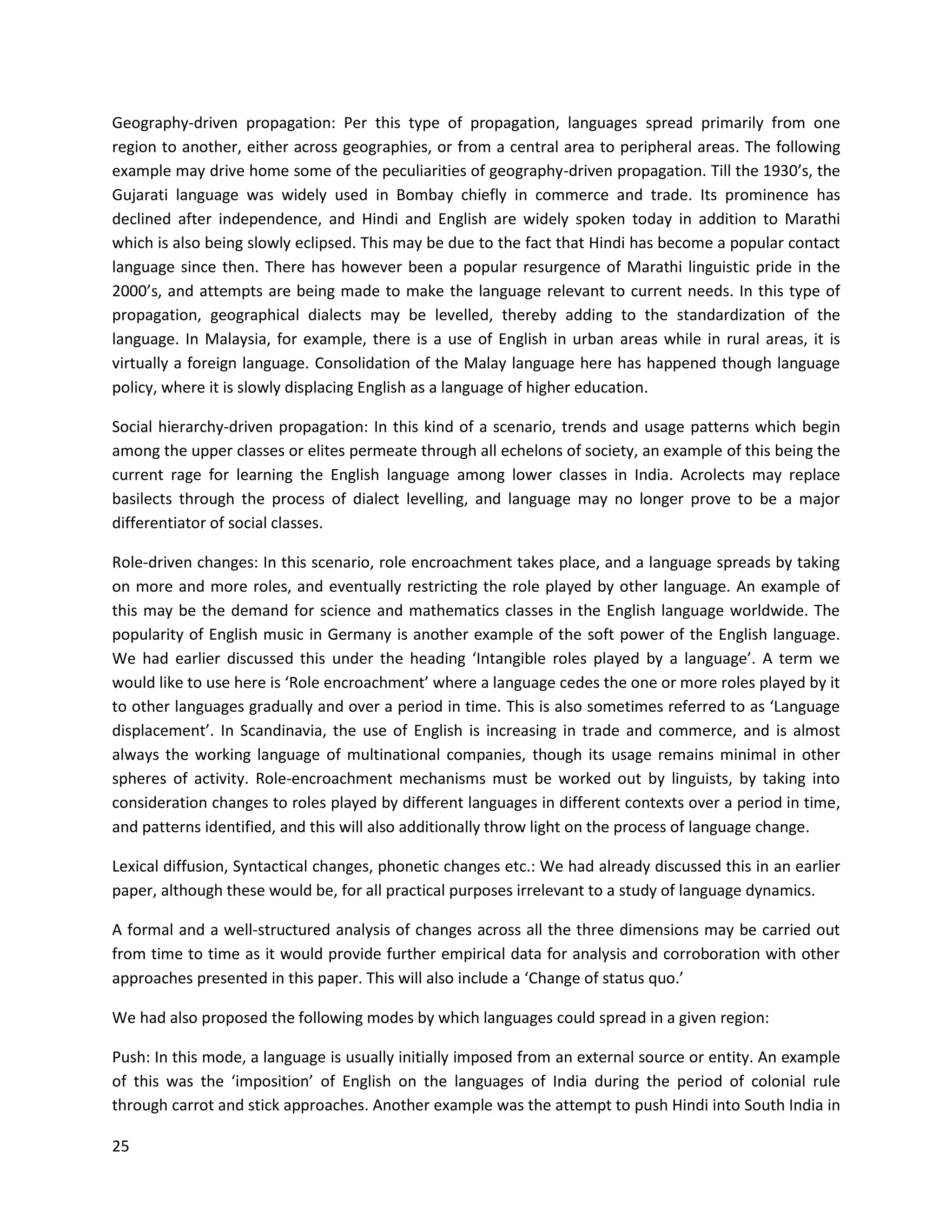 25
Geography-driven propagation: Per this type of propagation, languages spread primarily from one
region to another, either across geographies, or from a central area to peripheral areas. The following
example may drive home some of the peculiarities of geography-driven propagation. Till the 1930’s, the
Gujarati language was widely used in Bombay chiefly in commerce and trade. Its prominence has
declined after independence, and Hindi and English are widely spoken today in addition to Marathi
which is also being slowly eclipsed. This may be due to the fact that Hindi has become a popular contact
language since then. There has however been a popular resurgence of Marathi linguistic pride in the
2000’s, and attempts are being made to make the language relevant to current needs. In this type of
propagation, geographical dialects may be levelled, thereby adding to the standardization of the
language. In Malaysia, for example, there is a use of English in urban areas while in rural areas, it is
virtually a foreign language. Consolidation of the Malay language here has happened though language
policy, where it is slowly displacing English as a language of higher education.
Social hierarchy-driven propagation: In this kind of a scenario, trends and usage patterns which begin
among the upper classes or elites permeate through all echelons of society, an example of this being the
current rage for learning the English language among lower classes in India. Acrolects may replace
basilects through the process of dialect levelling, and language may no longer prove to be a major
differentiator of social classes.
Role-driven changes: In this scenario, role encroachment takes place, and a language spreads by taking
on more and more roles, and eventually restricting the role played by other language. An example of
this may be the demand for science and mathematics classes in the English language worldwide. The
popularity of English music in Germany is another example of the soft power of the English language.
We had earlier discussed this under the heading ‘Intangible roles played by a language’. A term we
would like to use here is ‘Role encroachment’ where a language cedes the one or more roles played by it
to other languages gradually and over a period in time. This is also sometimes referred to as ‘Language
displacement’. In Scandinavia, the use of English is increasing in trade and commerce, and is almost
always the working language of multinational companies, though its usage remains minimal in other
spheres of activity. Role-encroachment mechanisms must be worked out by linguists, by taking into
consideration changes to roles played by different languages in different contexts over a period in time,
and patterns identified, and this will also additionally throw light on the process of language change.
Lexical diffusion, Syntactical changes, phonetic changes etc.: We had already discussed this in an earlier
paper, although these would be, for all practical purposes irrelevant to a study of language dynamics.
A formal and a well-structured analysis of changes across all the three dimensions may be carried out
from time to time as it would provide further empirical data for analysis and corroboration with other
approaches presented in this paper. This will also include a ‘Change of status quo.’
We had also proposed the following modes by which languages could spread in a given region:
Push: In this mode, a language is usually initially imposed from an external source or entity. An example
of this was the ‘imposition’ of English on the languages of India during the period of colonial rule
through carrot and stick approaches. Another example was the attempt to push Hindi into South India in
 