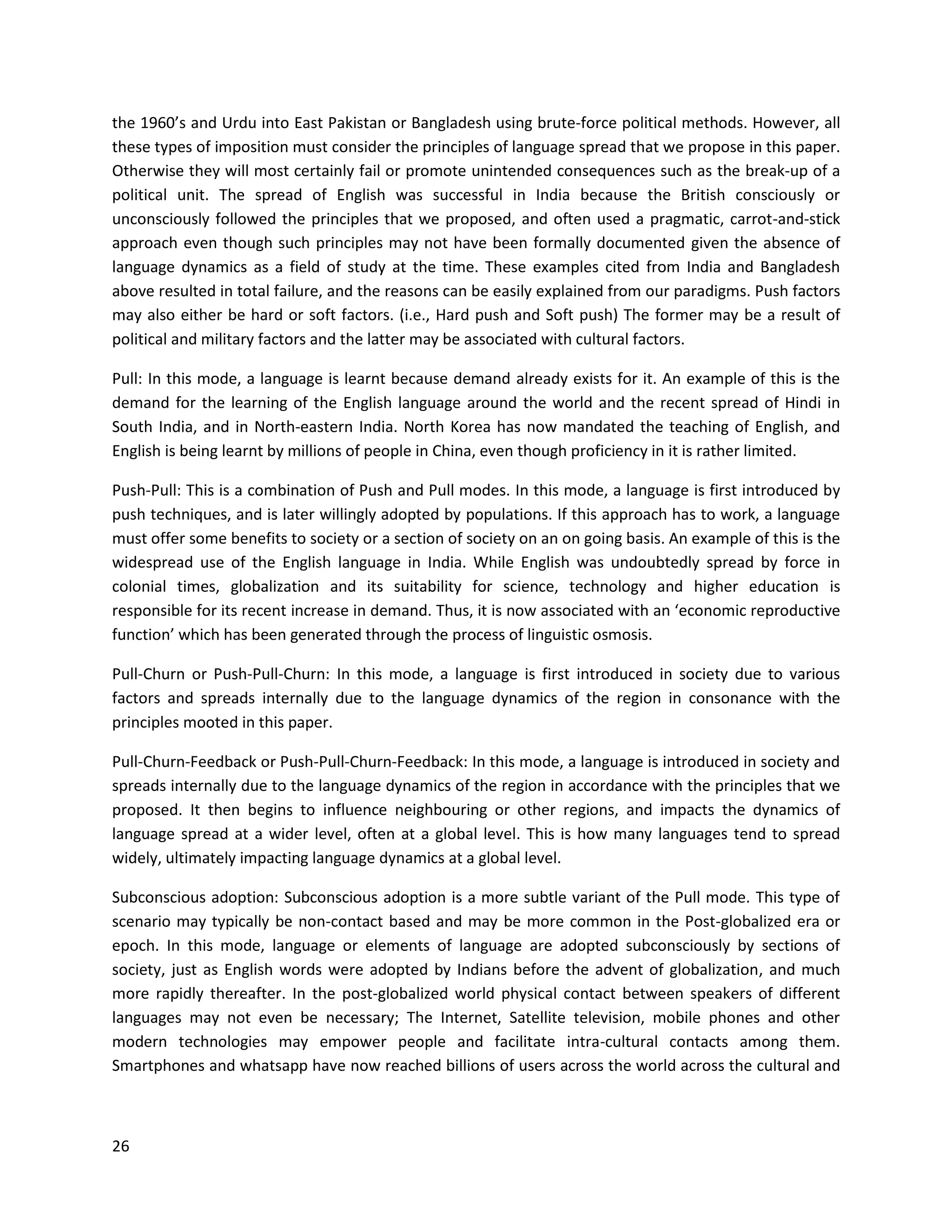 26
the 1960’s and Urdu into East Pakistan or Bangladesh using brute-force political methods. However, all
these types of imposition must consider the principles of language spread that we propose in this paper.
Otherwise they will most certainly fail or promote unintended consequences such as the break-up of a
political unit. The spread of English was successful in India because the British consciously or
unconsciously followed the principles that we proposed, and often used a pragmatic, carrot-and-stick
approach even though such principles may not have been formally documented given the absence of
language dynamics as a field of study at the time. These examples cited from India and Bangladesh
above resulted in total failure, and the reasons can be easily explained from our paradigms. Push factors
may also either be hard or soft factors. (i.e., Hard push and Soft push) The former may be a result of
political and military factors and the latter may be associated with cultural factors.
Pull: In this mode, a language is learnt because demand already exists for it. An example of this is the
demand for the learning of the English language around the world and the recent spread of Hindi in
South India, and in North-eastern India. North Korea has now mandated the teaching of English, and
English is being learnt by millions of people in China, even though proficiency in it is rather limited.
Push-Pull: This is a combination of Push and Pull modes. In this mode, a language is first introduced by
push techniques, and is later willingly adopted by populations. If this approach has to work, a language
must offer some benefits to society or a section of society on an on going basis. An example of this is the
widespread use of the English language in India. While English was undoubtedly spread by force in
colonial times, globalization and its suitability for science, technology and higher education is
responsible for its recent increase in demand. Thus, it is now associated with an ‘economic reproductive
function’ which has been generated through the process of linguistic osmosis.
Pull-Churn or Push-Pull-Churn: In this mode, a language is first introduced in society due to various
factors and spreads internally due to the language dynamics of the region in consonance with the
principles mooted in this paper.
Pull-Churn-Feedback or Push-Pull-Churn-Feedback: In this mode, a language is introduced in society and
spreads internally due to the language dynamics of the region in accordance with the principles that we
proposed. It then begins to influence neighbouring or other regions, and impacts the dynamics of
language spread at a wider level, often at a global level. This is how many languages tend to spread
widely, ultimately impacting language dynamics at a global level.
Subconscious adoption: Subconscious adoption is a more subtle variant of the Pull mode. This type of
scenario may typically be non-contact based and may be more common in the Post-globalized era or
epoch. In this mode, language or elements of language are adopted subconsciously by sections of
society, just as English words were adopted by Indians before the advent of globalization, and much
more rapidly thereafter. In the post-globalized world physical contact between speakers of different
languages may not even be necessary; The Internet, Satellite television, mobile phones and other
modern technologies may empower people and facilitate intra-cultural contacts among them.
Smartphones and whatsapp have now reached billions of users across the world across the cultural and
 