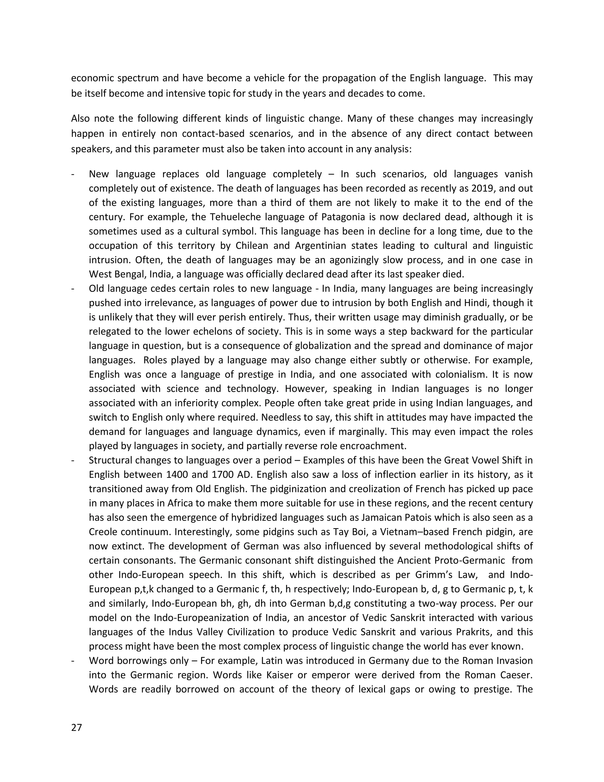 27
economic spectrum and have become a vehicle for the propagation of the English language. This may
be itself become and intensive topic for study in the years and decades to come.
Also note the following different kinds of linguistic change. Many of these changes may increasingly
happen in entirely non contact-based scenarios, and in the absence of any direct contact between
speakers, and this parameter must also be taken into account in any analysis:
- New language replaces old language completely – In such scenarios, old languages vanish
completely out of existence. The death of languages has been recorded as recently as 2019, and out
of the existing languages, more than a third of them are not likely to make it to the end of the
century. For example, the Tehueleche language of Patagonia is now declared dead, although it is
sometimes used as a cultural symbol. This language has been in decline for a long time, due to the
occupation of this territory by Chilean and Argentinian states leading to cultural and linguistic
intrusion. Often, the death of languages may be an agonizingly slow process, and in one case in
West Bengal, India, a language was officially declared dead after its last speaker died.
- Old language cedes certain roles to new language - In India, many languages are being increasingly
pushed into irrelevance, as languages of power due to intrusion by both English and Hindi, though it
is unlikely that they will ever perish entirely. Thus, their written usage may diminish gradually, or be
relegated to the lower echelons of society. This is in some ways a step backward for the particular
language in question, but is a consequence of globalization and the spread and dominance of major
languages. Roles played by a language may also change either subtly or otherwise. For example,
English was once a language of prestige in India, and one associated with colonialism. It is now
associated with science and technology. However, speaking in Indian languages is no longer
associated with an inferiority complex. People often take great pride in using Indian languages, and
switch to English only where required. Needless to say, this shift in attitudes may have impacted the
demand for languages and language dynamics, even if marginally. This may even impact the roles
played by languages in society, and partially reverse role encroachment.
- Structural changes to languages over a period – Examples of this have been the Great Vowel Shift in
English between 1400 and 1700 AD. English also saw a loss of inflection earlier in its history, as it
transitioned away from Old English. The pidginization and creolization of French has picked up pace
in many places in Africa to make them more suitable for use in these regions, and the recent century
has also seen the emergence of hybridized languages such as Jamaican Patois which is also seen as a
Creole continuum. Interestingly, some pidgins such as Tay Boi, a Vietnam–based French pidgin, are
now extinct. The development of German was also influenced by several methodological shifts of
certain consonants. The Germanic consonant shift distinguished the Ancient Proto-Germanic from
other Indo-European speech. In this shift, which is described as per Grimm’s Law, and Indo-
European p,t,k changed to a Germanic f, th, h respectively; Indo-European b, d, g to Germanic p, t, k
and similarly, Indo-European bh, gh, dh into German b,d,g constituting a two-way process. Per our
model on the Indo-Europeanization of India, an ancestor of Vedic Sanskrit interacted with various
languages of the Indus Valley Civilization to produce Vedic Sanskrit and various Prakrits, and this
process might have been the most complex process of linguistic change the world has ever known.
- Word borrowings only – For example, Latin was introduced in Germany due to the Roman Invasion
into the Germanic region. Words like Kaiser or emperor were derived from the Roman Caeser.
Words are readily borrowed on account of the theory of lexical gaps or owing to prestige. The
 