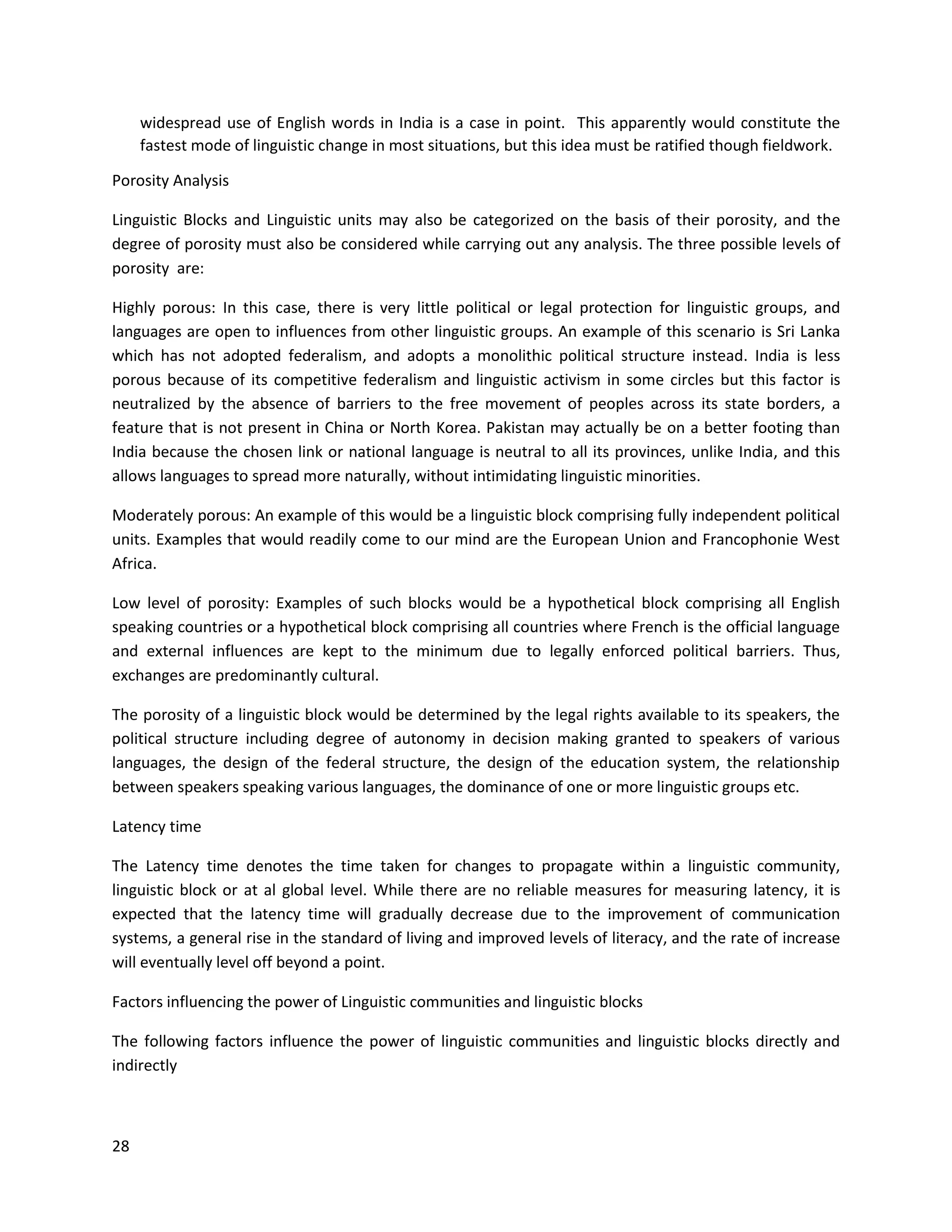 28
widespread use of English words in India is a case in point. This apparently would constitute the
fastest mode of linguistic change in most situations, but this idea must be ratified though fieldwork.
Porosity Analysis
Linguistic Blocks and Linguistic units may also be categorized on the basis of their porosity, and the
degree of porosity must also be considered while carrying out any analysis. The three possible levels of
porosity are:
Highly porous: In this case, there is very little political or legal protection for linguistic groups, and
languages are open to influences from other linguistic groups. An example of this scenario is Sri Lanka
which has not adopted federalism, and adopts a monolithic political structure instead. India is less
porous because of its competitive federalism and linguistic activism in some circles but this factor is
neutralized by the absence of barriers to the free movement of peoples across its state borders, a
feature that is not present in China or North Korea. Pakistan may actually be on a better footing than
India because the chosen link or national language is neutral to all its provinces, unlike India, and this
allows languages to spread more naturally, without intimidating linguistic minorities.
Moderately porous: An example of this would be a linguistic block comprising fully independent political
units. Examples that would readily come to our mind are the European Union and Francophonie West
Africa.
Low level of porosity: Examples of such blocks would be a hypothetical block comprising all English
speaking countries or a hypothetical block comprising all countries where French is the official language
and external influences are kept to the minimum due to legally enforced political barriers. Thus,
exchanges are predominantly cultural.
The porosity of a linguistic block would be determined by the legal rights available to its speakers, the
political structure including degree of autonomy in decision making granted to speakers of various
languages, the design of the federal structure, the design of the education system, the relationship
between speakers speaking various languages, the dominance of one or more linguistic groups etc.
Latency time
The Latency time denotes the time taken for changes to propagate within a linguistic community,
linguistic block or at al global level. While there are no reliable measures for measuring latency, it is
expected that the latency time will gradually decrease due to the improvement of communication
systems, a general rise in the standard of living and improved levels of literacy, and the rate of increase
will eventually level off beyond a point.
Factors influencing the power of Linguistic communities and linguistic blocks
The following factors influence the power of linguistic communities and linguistic blocks directly and
indirectly
 