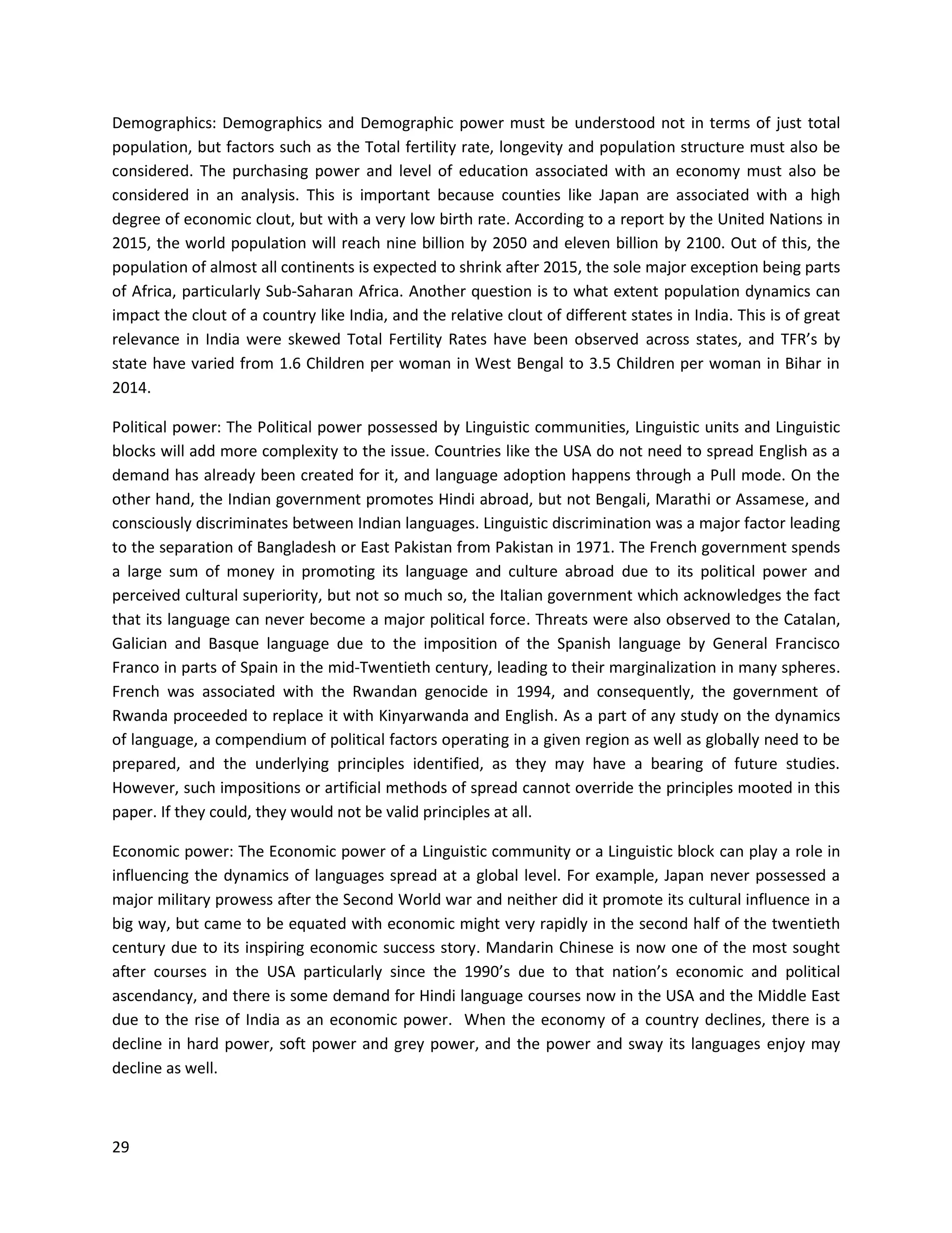 29
Demographics: Demographics and Demographic power must be understood not in terms of just total
population, but factors such as the Total fertility rate, longevity and population structure must also be
considered. The purchasing power and level of education associated with an economy must also be
considered in an analysis. This is important because counties like Japan are associated with a high
degree of economic clout, but with a very low birth rate. According to a report by the United Nations in
2015, the world population will reach nine billion by 2050 and eleven billion by 2100. Out of this, the
population of almost all continents is expected to shrink after 2015, the sole major exception being parts
of Africa, particularly Sub-Saharan Africa. Another question is to what extent population dynamics can
impact the clout of a country like India, and the relative clout of different states in India. This is of great
relevance in India were skewed Total Fertility Rates have been observed across states, and TFR’s by
state have varied from 1.6 Children per woman in West Bengal to 3.5 Children per woman in Bihar in
2014.
Political power: The Political power possessed by Linguistic communities, Linguistic units and Linguistic
blocks will add more complexity to the issue. Countries like the USA do not need to spread English as a
demand has already been created for it, and language adoption happens through a Pull mode. On the
other hand, the Indian government promotes Hindi abroad, but not Bengali, Marathi or Assamese, and
consciously discriminates between Indian languages. Linguistic discrimination was a major factor leading
to the separation of Bangladesh or East Pakistan from Pakistan in 1971. The French government spends
a large sum of money in promoting its language and culture abroad due to its political power and
perceived cultural superiority, but not so much so, the Italian government which acknowledges the fact
that its language can never become a major political force. Threats were also observed to the Catalan,
Galician and Basque language due to the imposition of the Spanish language by General Francisco
Franco in parts of Spain in the mid-Twentieth century, leading to their marginalization in many spheres.
French was associated with the Rwandan genocide in 1994, and consequently, the government of
Rwanda proceeded to replace it with Kinyarwanda and English. As a part of any study on the dynamics
of language, a compendium of political factors operating in a given region as well as globally need to be
prepared, and the underlying principles identified, as they may have a bearing of future studies.
However, such impositions or artificial methods of spread cannot override the principles mooted in this
paper. If they could, they would not be valid principles at all.
Economic power: The Economic power of a Linguistic community or a Linguistic block can play a role in
influencing the dynamics of languages spread at a global level. For example, Japan never possessed a
major military prowess after the Second World war and neither did it promote its cultural influence in a
big way, but came to be equated with economic might very rapidly in the second half of the twentieth
century due to its inspiring economic success story. Mandarin Chinese is now one of the most sought
after courses in the USA particularly since the 1990’s due to that nation’s economic and political
ascendancy, and there is some demand for Hindi language courses now in the USA and the Middle East
due to the rise of India as an economic power. When the economy of a country declines, there is a
decline in hard power, soft power and grey power, and the power and sway its languages enjoy may
decline as well.
 