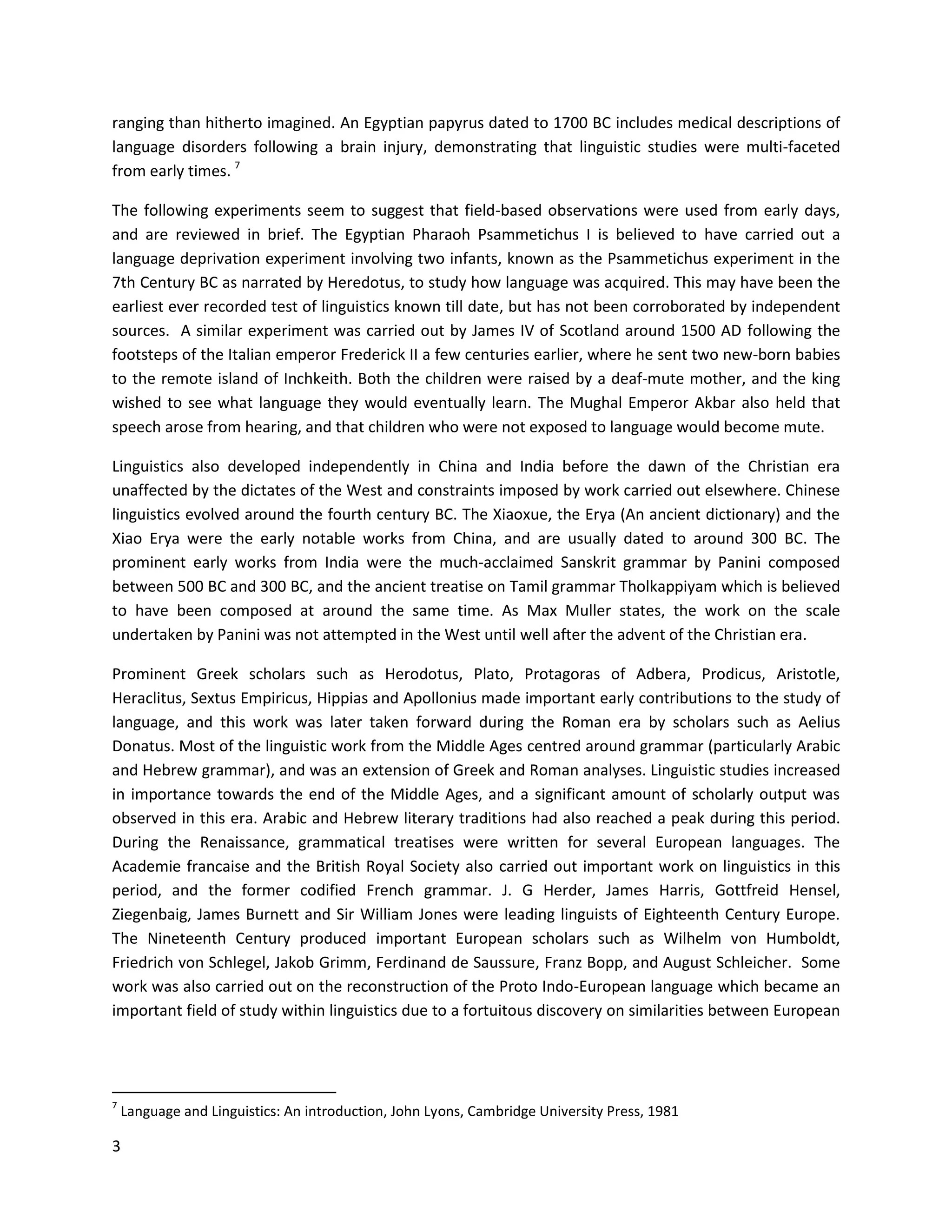 3
ranging than hitherto imagined. An Egyptian papyrus dated to 1700 BC includes medical descriptions of
language disorders following a brain injury, demonstrating that linguistic studies were multi-faceted
from early times. 7
The following experiments seem to suggest that field-based observations were used from early days,
and are reviewed in brief. The Egyptian Pharaoh Psammetichus I is believed to have carried out a
language deprivation experiment involving two infants, known as the Psammetichus experiment in the
7th Century BC as narrated by Heredotus, to study how language was acquired. This may have been the
earliest ever recorded test of linguistics known till date, but has not been corroborated by independent
sources. A similar experiment was carried out by James IV of Scotland around 1500 AD following the
footsteps of the Italian emperor Frederick II a few centuries earlier, where he sent two new-born babies
to the remote island of Inchkeith. Both the children were raised by a deaf-mute mother, and the king
wished to see what language they would eventually learn. The Mughal Emperor Akbar also held that
speech arose from hearing, and that children who were not exposed to language would become mute.
Linguistics also developed independently in China and India before the dawn of the Christian era
unaffected by the dictates of the West and constraints imposed by work carried out elsewhere. Chinese
linguistics evolved around the fourth century BC. The Xiaoxue, the Erya (An ancient dictionary) and the
Xiao Erya were the early notable works from China, and are usually dated to around 300 BC. The
prominent early works from India were the much-acclaimed Sanskrit grammar by Panini composed
between 500 BC and 300 BC, and the ancient treatise on Tamil grammar Tholkappiyam which is believed
to have been composed at around the same time. As Max Muller states, the work on the scale
undertaken by Panini was not attempted in the West until well after the advent of the Christian era.
Prominent Greek scholars such as Herodotus, Plato, Protagoras of Adbera, Prodicus, Aristotle,
Heraclitus, Sextus Empiricus, Hippias and Apollonius made important early contributions to the study of
language, and this work was later taken forward during the Roman era by scholars such as Aelius
Donatus. Most of the linguistic work from the Middle Ages centred around grammar (particularly Arabic
and Hebrew grammar), and was an extension of Greek and Roman analyses. Linguistic studies increased
in importance towards the end of the Middle Ages, and a significant amount of scholarly output was
observed in this era. Arabic and Hebrew literary traditions had also reached a peak during this period.
During the Renaissance, grammatical treatises were written for several European languages. The
Academie francaise and the British Royal Society also carried out important work on linguistics in this
period, and the former codified French grammar. J. G Herder, James Harris, Gottfreid Hensel,
Ziegenbaig, James Burnett and Sir William Jones were leading linguists of Eighteenth Century Europe.
The Nineteenth Century produced important European scholars such as Wilhelm von Humboldt,
Friedrich von Schlegel, Jakob Grimm, Ferdinand de Saussure, Franz Bopp, and August Schleicher. Some
work was also carried out on the reconstruction of the Proto Indo-European language which became an
important field of study within linguistics due to a fortuitous discovery on similarities between European
7
Language and Linguistics: An introduction, John Lyons, Cambridge University Press, 1981
 