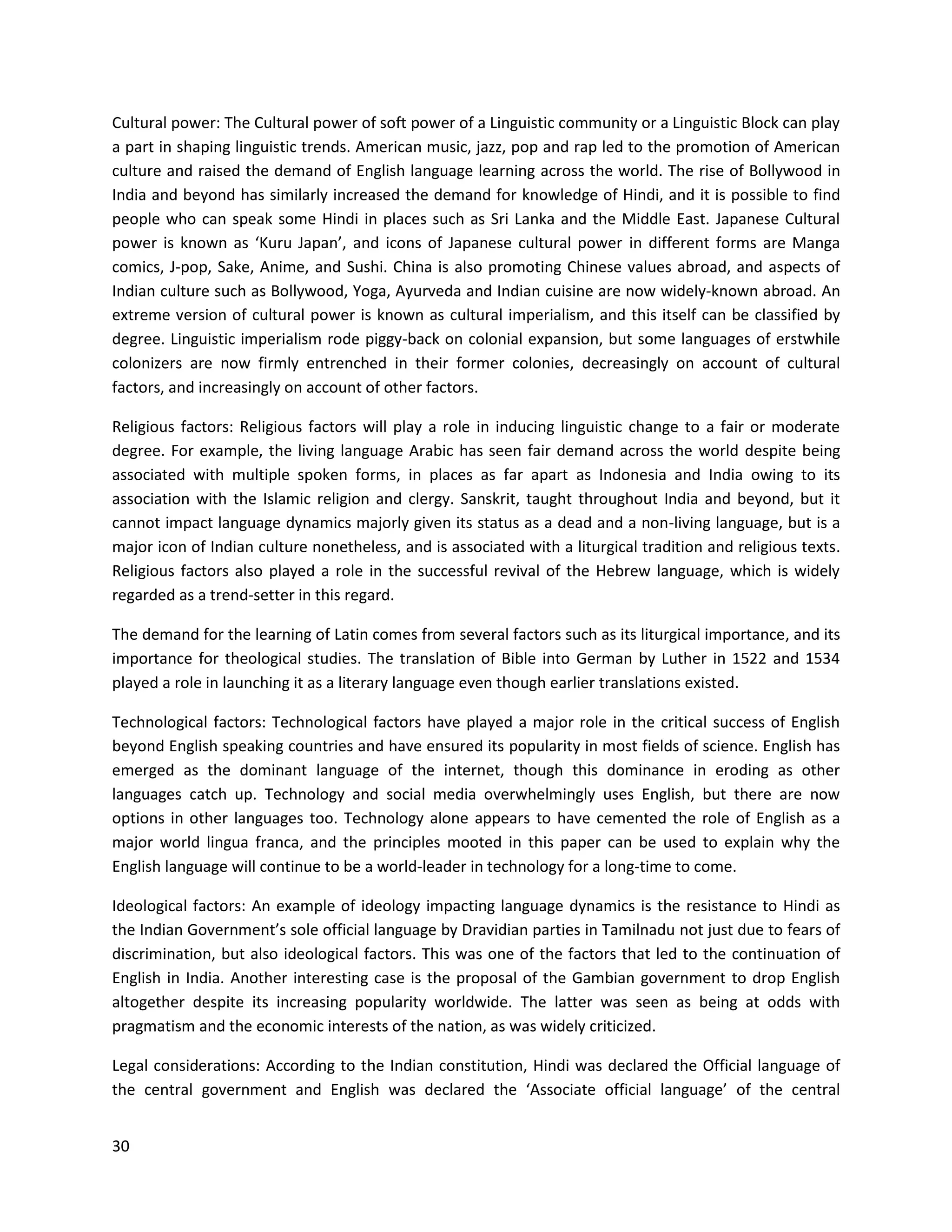 30
Cultural power: The Cultural power of soft power of a Linguistic community or a Linguistic Block can play
a part in shaping linguistic trends. American music, jazz, pop and rap led to the promotion of American
culture and raised the demand of English language learning across the world. The rise of Bollywood in
India and beyond has similarly increased the demand for knowledge of Hindi, and it is possible to find
people who can speak some Hindi in places such as Sri Lanka and the Middle East. Japanese Cultural
power is known as ‘Kuru Japan’, and icons of Japanese cultural power in different forms are Manga
comics, J-pop, Sake, Anime, and Sushi. China is also promoting Chinese values abroad, and aspects of
Indian culture such as Bollywood, Yoga, Ayurveda and Indian cuisine are now widely-known abroad. An
extreme version of cultural power is known as cultural imperialism, and this itself can be classified by
degree. Linguistic imperialism rode piggy-back on colonial expansion, but some languages of erstwhile
colonizers are now firmly entrenched in their former colonies, decreasingly on account of cultural
factors, and increasingly on account of other factors.
Religious factors: Religious factors will play a role in inducing linguistic change to a fair or moderate
degree. For example, the living language Arabic has seen fair demand across the world despite being
associated with multiple spoken forms, in places as far apart as Indonesia and India owing to its
association with the Islamic religion and clergy. Sanskrit, taught throughout India and beyond, but it
cannot impact language dynamics majorly given its status as a dead and a non-living language, but is a
major icon of Indian culture nonetheless, and is associated with a liturgical tradition and religious texts.
Religious factors also played a role in the successful revival of the Hebrew language, which is widely
regarded as a trend-setter in this regard.
The demand for the learning of Latin comes from several factors such as its liturgical importance, and its
importance for theological studies. The translation of Bible into German by Luther in 1522 and 1534
played a role in launching it as a literary language even though earlier translations existed.
Technological factors: Technological factors have played a major role in the critical success of English
beyond English speaking countries and have ensured its popularity in most fields of science. English has
emerged as the dominant language of the internet, though this dominance in eroding as other
languages catch up. Technology and social media overwhelmingly uses English, but there are now
options in other languages too. Technology alone appears to have cemented the role of English as a
major world lingua franca, and the principles mooted in this paper can be used to explain why the
English language will continue to be a world-leader in technology for a long-time to come.
Ideological factors: An example of ideology impacting language dynamics is the resistance to Hindi as
the Indian Government’s sole official language by Dravidian parties in Tamilnadu not just due to fears of
discrimination, but also ideological factors. This was one of the factors that led to the continuation of
English in India. Another interesting case is the proposal of the Gambian government to drop English
altogether despite its increasing popularity worldwide. The latter was seen as being at odds with
pragmatism and the economic interests of the nation, as was widely criticized.
Legal considerations: According to the Indian constitution, Hindi was declared the Official language of
the central government and English was declared the ‘Associate official language’ of the central
 