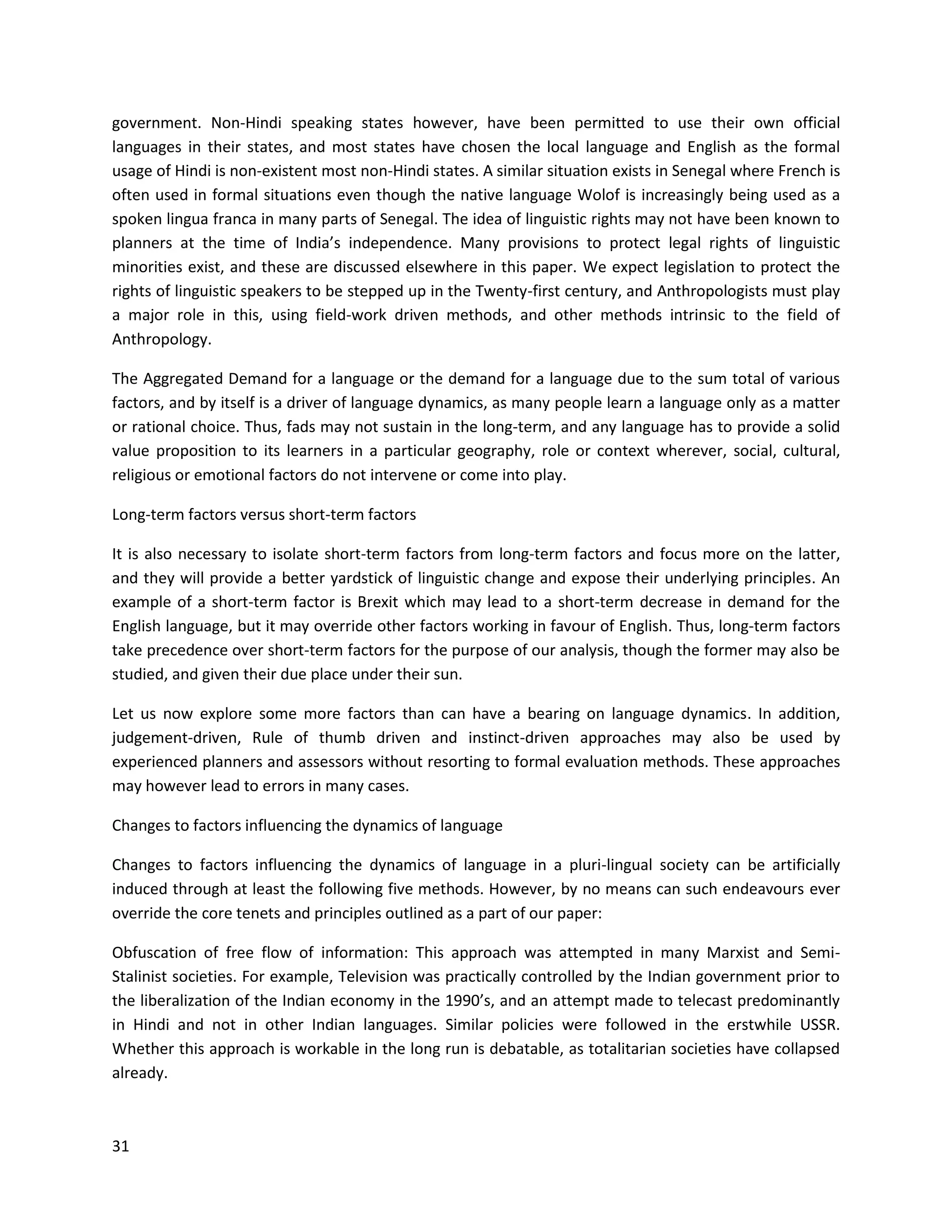 31
government. Non-Hindi speaking states however, have been permitted to use their own official
languages in their states, and most states have chosen the local language and English as the formal
usage of Hindi is non-existent most non-Hindi states. A similar situation exists in Senegal where French is
often used in formal situations even though the native language Wolof is increasingly being used as a
spoken lingua franca in many parts of Senegal. The idea of linguistic rights may not have been known to
planners at the time of India’s independence. Many provisions to protect legal rights of linguistic
minorities exist, and these are discussed elsewhere in this paper. We expect legislation to protect the
rights of linguistic speakers to be stepped up in the Twenty-first century, and Anthropologists must play
a major role in this, using field-work driven methods, and other methods intrinsic to the field of
Anthropology.
The Aggregated Demand for a language or the demand for a language due to the sum total of various
factors, and by itself is a driver of language dynamics, as many people learn a language only as a matter
or rational choice. Thus, fads may not sustain in the long-term, and any language has to provide a solid
value proposition to its learners in a particular geography, role or context wherever, social, cultural,
religious or emotional factors do not intervene or come into play.
Long-term factors versus short-term factors
It is also necessary to isolate short-term factors from long-term factors and focus more on the latter,
and they will provide a better yardstick of linguistic change and expose their underlying principles. An
example of a short-term factor is Brexit which may lead to a short-term decrease in demand for the
English language, but it may override other factors working in favour of English. Thus, long-term factors
take precedence over short-term factors for the purpose of our analysis, though the former may also be
studied, and given their due place under their sun.
Let us now explore some more factors than can have a bearing on language dynamics. In addition,
judgement-driven, Rule of thumb driven and instinct-driven approaches may also be used by
experienced planners and assessors without resorting to formal evaluation methods. These approaches
may however lead to errors in many cases.
Changes to factors influencing the dynamics of language
Changes to factors influencing the dynamics of language in a pluri-lingual society can be artificially
induced through at least the following five methods. However, by no means can such endeavours ever
override the core tenets and principles outlined as a part of our paper:
Obfuscation of free flow of information: This approach was attempted in many Marxist and Semi-
Stalinist societies. For example, Television was practically controlled by the Indian government prior to
the liberalization of the Indian economy in the 1990’s, and an attempt made to telecast predominantly
in Hindi and not in other Indian languages. Similar policies were followed in the erstwhile USSR.
Whether this approach is workable in the long run is debatable, as totalitarian societies have collapsed
already.
 