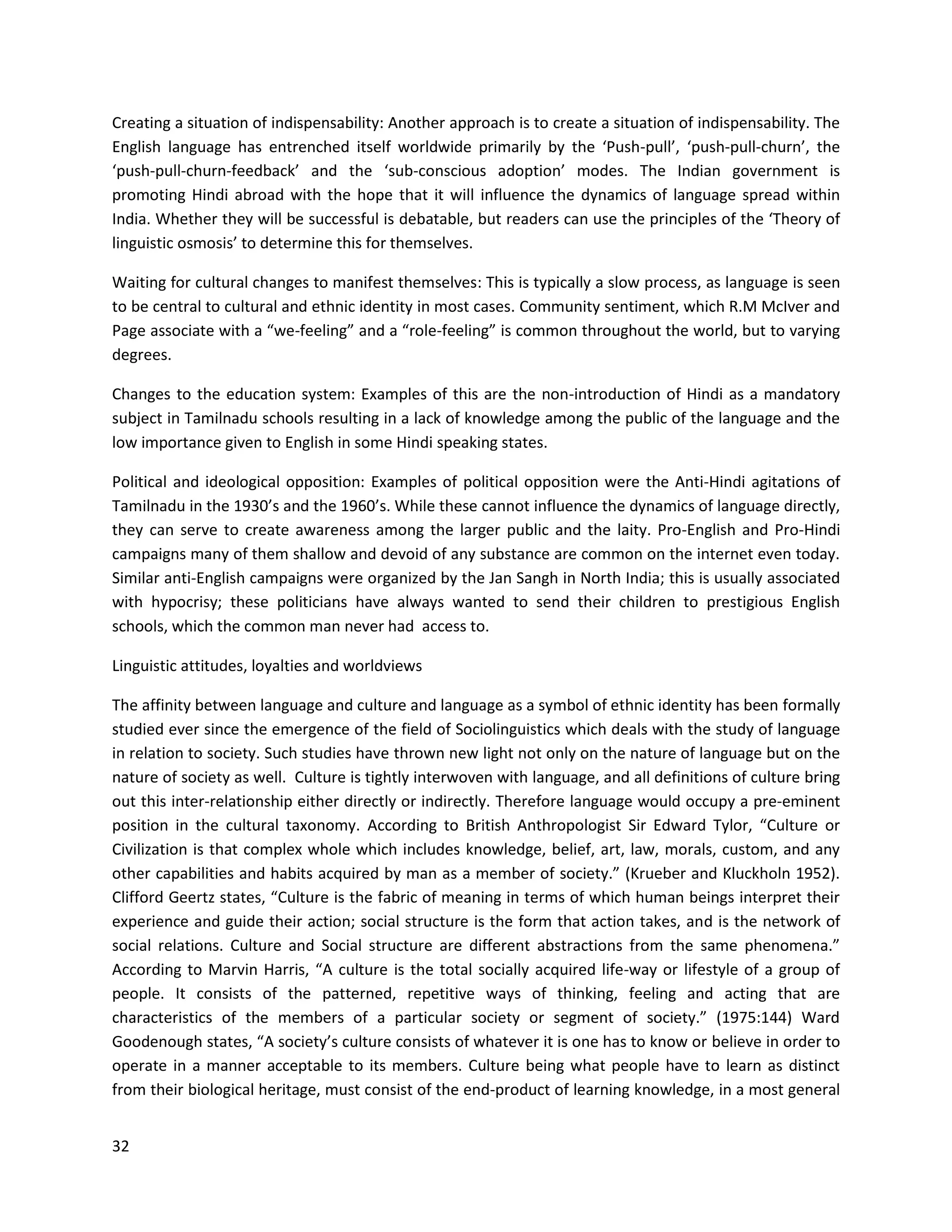 32
Creating a situation of indispensability: Another approach is to create a situation of indispensability. The
English language has entrenched itself worldwide primarily by the ‘Push-pull’, ‘push-pull-churn’, the
‘push-pull-churn-feedback’ and the ‘sub-conscious adoption’ modes. The Indian government is
promoting Hindi abroad with the hope that it will influence the dynamics of language spread within
India. Whether they will be successful is debatable, but readers can use the principles of the ‘Theory of
linguistic osmosis’ to determine this for themselves.
Waiting for cultural changes to manifest themselves: This is typically a slow process, as language is seen
to be central to cultural and ethnic identity in most cases. Community sentiment, which R.M McIver and
Page associate with a “we-feeling” and a “role-feeling” is common throughout the world, but to varying
degrees.
Changes to the education system: Examples of this are the non-introduction of Hindi as a mandatory
subject in Tamilnadu schools resulting in a lack of knowledge among the public of the language and the
low importance given to English in some Hindi speaking states.
Political and ideological opposition: Examples of political opposition were the Anti-Hindi agitations of
Tamilnadu in the 1930’s and the 1960’s. While these cannot influence the dynamics of language directly,
they can serve to create awareness among the larger public and the laity. Pro-English and Pro-Hindi
campaigns many of them shallow and devoid of any substance are common on the internet even today.
Similar anti-English campaigns were organized by the Jan Sangh in North India; this is usually associated
with hypocrisy; these politicians have always wanted to send their children to prestigious English
schools, which the common man never had access to.
Linguistic attitudes, loyalties and worldviews
The affinity between language and culture and language as a symbol of ethnic identity has been formally
studied ever since the emergence of the field of Sociolinguistics which deals with the study of language
in relation to society. Such studies have thrown new light not only on the nature of language but on the
nature of society as well. Culture is tightly interwoven with language, and all definitions of culture bring
out this inter-relationship either directly or indirectly. Therefore language would occupy a pre-eminent
position in the cultural taxonomy. According to British Anthropologist Sir Edward Tylor, “Culture or
Civilization is that complex whole which includes knowledge, belief, art, law, morals, custom, and any
other capabilities and habits acquired by man as a member of society.” (Krueber and Kluckholn 1952).
Clifford Geertz states, “Culture is the fabric of meaning in terms of which human beings interpret their
experience and guide their action; social structure is the form that action takes, and is the network of
social relations. Culture and Social structure are different abstractions from the same phenomena.”
According to Marvin Harris, “A culture is the total socially acquired life-way or lifestyle of a group of
people. It consists of the patterned, repetitive ways of thinking, feeling and acting that are
characteristics of the members of a particular society or segment of society.” (1975:144) Ward
Goodenough states, “A society’s culture consists of whatever it is one has to know or believe in order to
operate in a manner acceptable to its members. Culture being what people have to learn as distinct
from their biological heritage, must consist of the end-product of learning knowledge, in a most general
 