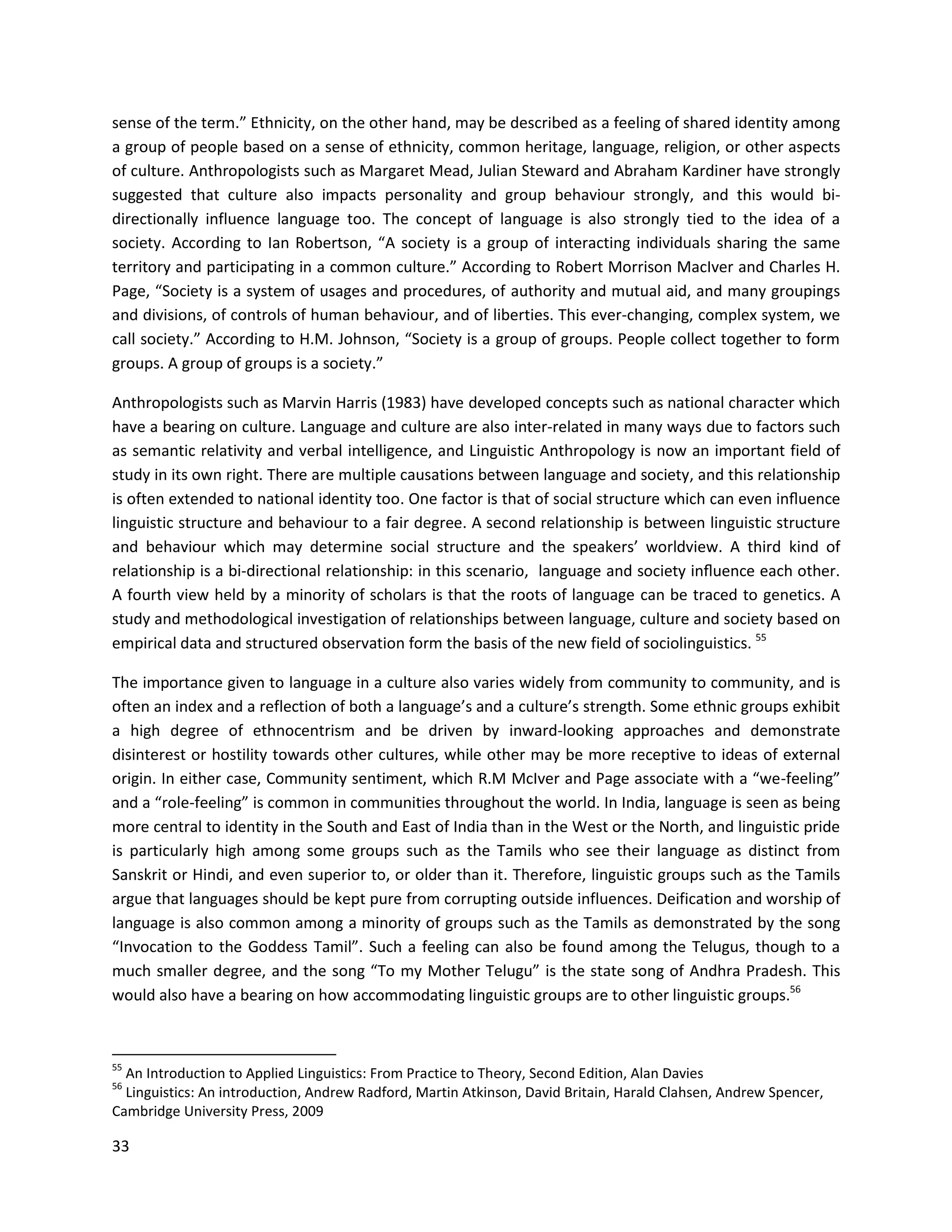 33
sense of the term.” Ethnicity, on the other hand, may be described as a feeling of shared identity among
a group of people based on a sense of ethnicity, common heritage, language, religion, or other aspects
of culture. Anthropologists such as Margaret Mead, Julian Steward and Abraham Kardiner have strongly
suggested that culture also impacts personality and group behaviour strongly, and this would bi-
directionally influence language too. The concept of language is also strongly tied to the idea of a
society. According to Ian Robertson, “A society is a group of interacting individuals sharing the same
territory and participating in a common culture.” According to Robert Morrison MacIver and Charles H.
Page, “Society is a system of usages and procedures, of authority and mutual aid, and many groupings
and divisions, of controls of human behaviour, and of liberties. This ever-changing, complex system, we
call society.” According to H.M. Johnson, “Society is a group of groups. People collect together to form
groups. A group of groups is a society.”
Anthropologists such as Marvin Harris (1983) have developed concepts such as national character which
have a bearing on culture. Language and culture are also inter-related in many ways due to factors such
as semantic relativity and verbal intelligence, and Linguistic Anthropology is now an important field of
study in its own right. There are multiple causations between language and society, and this relationship
is often extended to national identity too. One factor is that of social structure which can even inﬂuence
linguistic structure and behaviour to a fair degree. A second relationship is between linguistic structure
and behaviour which may determine social structure and the speakers’ worldview. A third kind of
relationship is a bi-directional relationship: in this scenario, language and society inﬂuence each other.
A fourth view held by a minority of scholars is that the roots of language can be traced to genetics. A
study and methodological investigation of relationships between language, culture and society based on
empirical data and structured observation form the basis of the new field of sociolinguistics. 55
The importance given to language in a culture also varies widely from community to community, and is
often an index and a reflection of both a language’s and a culture’s strength. Some ethnic groups exhibit
a high degree of ethnocentrism and be driven by inward-looking approaches and demonstrate
disinterest or hostility towards other cultures, while other may be more receptive to ideas of external
origin. In either case, Community sentiment, which R.M McIver and Page associate with a “we-feeling”
and a “role-feeling” is common in communities throughout the world. In India, language is seen as being
more central to identity in the South and East of India than in the West or the North, and linguistic pride
is particularly high among some groups such as the Tamils who see their language as distinct from
Sanskrit or Hindi, and even superior to, or older than it. Therefore, linguistic groups such as the Tamils
argue that languages should be kept pure from corrupting outside influences. Deification and worship of
language is also common among a minority of groups such as the Tamils as demonstrated by the song
“Invocation to the Goddess Tamil”. Such a feeling can also be found among the Telugus, though to a
much smaller degree, and the song “To my Mother Telugu” is the state song of Andhra Pradesh. This
would also have a bearing on how accommodating linguistic groups are to other linguistic groups.56
55
An Introduction to Applied Linguistics: From Practice to Theory, Second Edition, Alan Davies
56
Linguistics: An introduction, Andrew Radford, Martin Atkinson, David Britain, Harald Clahsen, Andrew Spencer,
Cambridge University Press, 2009
 