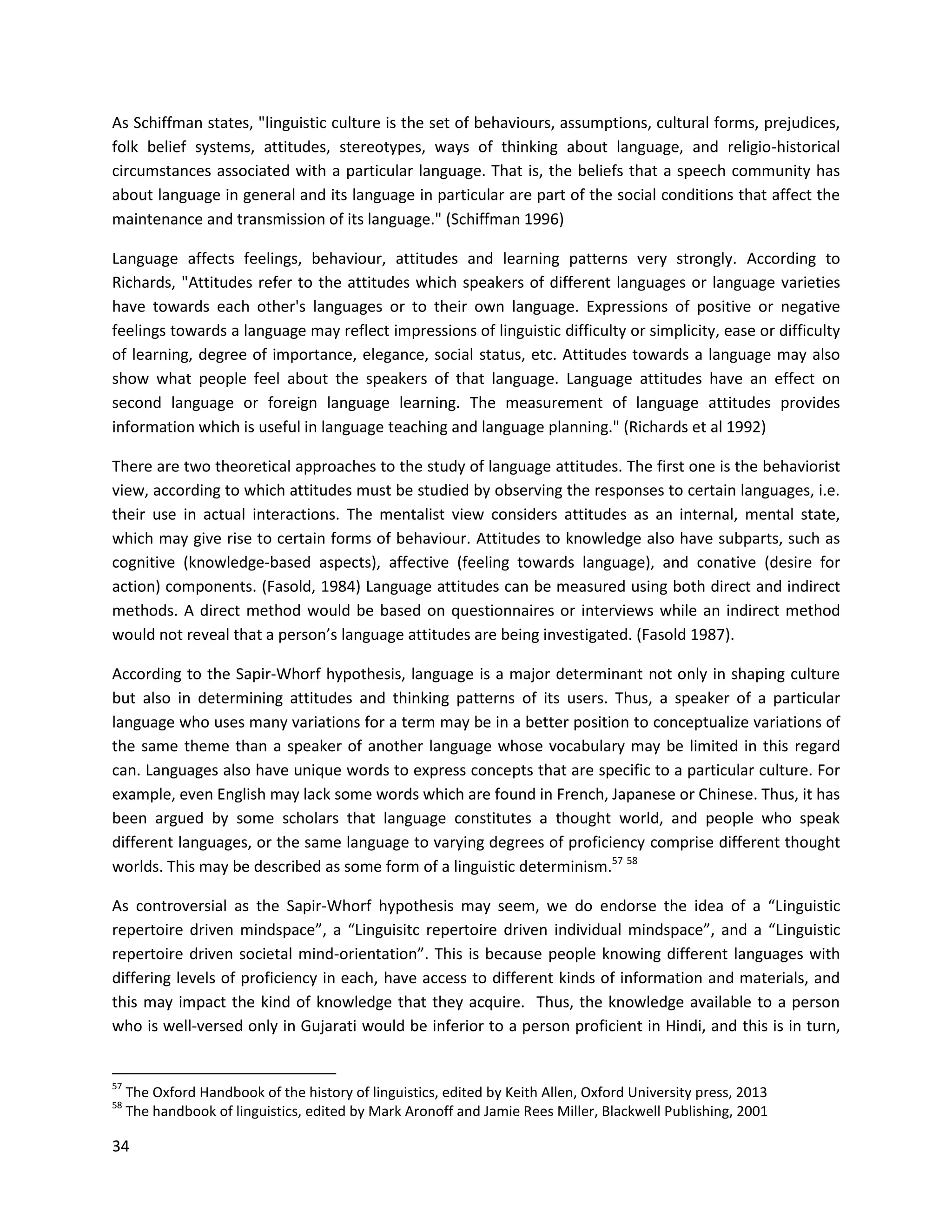 34
As Schiffman states, "linguistic culture is the set of behaviours, assumptions, cultural forms, prejudices,
folk belief systems, attitudes, stereotypes, ways of thinking about language, and religio-historical
circumstances associated with a particular language. That is, the beliefs that a speech community has
about language in general and its language in particular are part of the social conditions that affect the
maintenance and transmission of its language." (Schiffman 1996)
Language affects feelings, behaviour, attitudes and learning patterns very strongly. According to
Richards, "Attitudes refer to the attitudes which speakers of different languages or language varieties
have towards each other's languages or to their own language. Expressions of positive or negative
feelings towards a language may reflect impressions of linguistic difficulty or simplicity, ease or difficulty
of learning, degree of importance, elegance, social status, etc. Attitudes towards a language may also
show what people feel about the speakers of that language. Language attitudes have an effect on
second language or foreign language learning. The measurement of language attitudes provides
information which is useful in language teaching and language planning." (Richards et al 1992)
There are two theoretical approaches to the study of language attitudes. The first one is the behaviorist
view, according to which attitudes must be studied by observing the responses to certain languages, i.e.
their use in actual interactions. The mentalist view considers attitudes as an internal, mental state,
which may give rise to certain forms of behaviour. Attitudes to knowledge also have subparts, such as
cognitive (knowledge-based aspects), affective (feeling towards language), and conative (desire for
action) components. (Fasold, 1984) Language attitudes can be measured using both direct and indirect
methods. A direct method would be based on questionnaires or interviews while an indirect method
would not reveal that a person’s language attitudes are being investigated. (Fasold 1987).
According to the Sapir-Whorf hypothesis, language is a major determinant not only in shaping culture
but also in determining attitudes and thinking patterns of its users. Thus, a speaker of a particular
language who uses many variations for a term may be in a better position to conceptualize variations of
the same theme than a speaker of another language whose vocabulary may be limited in this regard
can. Languages also have unique words to express concepts that are specific to a particular culture. For
example, even English may lack some words which are found in French, Japanese or Chinese. Thus, it has
been argued by some scholars that language constitutes a thought world, and people who speak
different languages, or the same language to varying degrees of proficiency comprise different thought
worlds. This may be described as some form of a linguistic determinism.57 58
As controversial as the Sapir-Whorf hypothesis may seem, we do endorse the idea of a “Linguistic
repertoire driven mindspace”, a “Linguisitc repertoire driven individual mindspace”, and a “Linguistic
repertoire driven societal mind-orientation”. This is because people knowing different languages with
differing levels of proficiency in each, have access to different kinds of information and materials, and
this may impact the kind of knowledge that they acquire. Thus, the knowledge available to a person
who is well-versed only in Gujarati would be inferior to a person proficient in Hindi, and this is in turn,
57
The Oxford Handbook of the history of linguistics, edited by Keith Allen, Oxford University press, 2013
58
The handbook of linguistics, edited by Mark Aronoff and Jamie Rees Miller, Blackwell Publishing, 2001
 