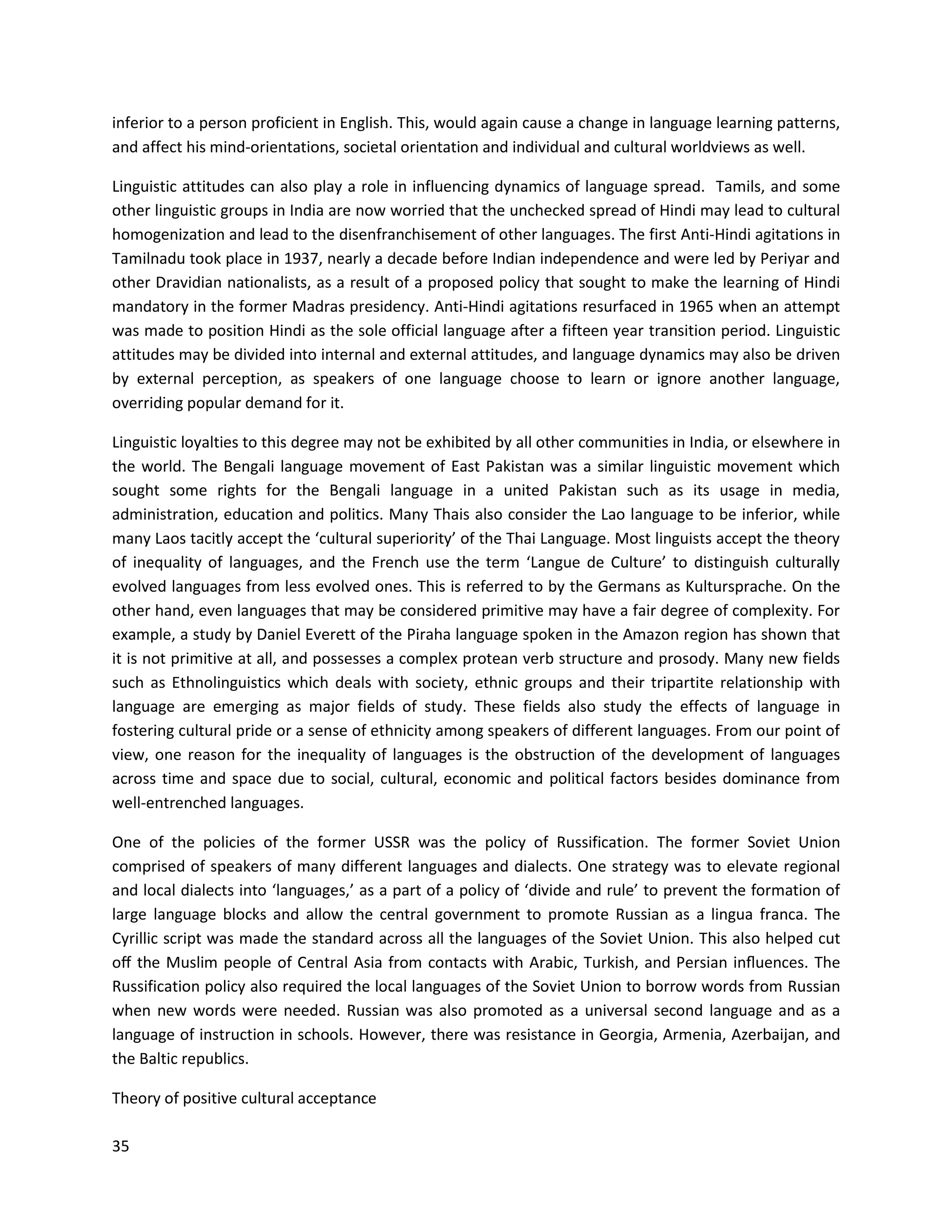 35
inferior to a person proficient in English. This, would again cause a change in language learning patterns,
and affect his mind-orientations, societal orientation and individual and cultural worldviews as well.
Linguistic attitudes can also play a role in influencing dynamics of language spread. Tamils, and some
other linguistic groups in India are now worried that the unchecked spread of Hindi may lead to cultural
homogenization and lead to the disenfranchisement of other languages. The first Anti-Hindi agitations in
Tamilnadu took place in 1937, nearly a decade before Indian independence and were led by Periyar and
other Dravidian nationalists, as a result of a proposed policy that sought to make the learning of Hindi
mandatory in the former Madras presidency. Anti-Hindi agitations resurfaced in 1965 when an attempt
was made to position Hindi as the sole official language after a fifteen year transition period. Linguistic
attitudes may be divided into internal and external attitudes, and language dynamics may also be driven
by external perception, as speakers of one language choose to learn or ignore another language,
overriding popular demand for it.
Linguistic loyalties to this degree may not be exhibited by all other communities in India, or elsewhere in
the world. The Bengali language movement of East Pakistan was a similar linguistic movement which
sought some rights for the Bengali language in a united Pakistan such as its usage in media,
administration, education and politics. Many Thais also consider the Lao language to be inferior, while
many Laos tacitly accept the ‘cultural superiority’ of the Thai Language. Most linguists accept the theory
of inequality of languages, and the French use the term ‘Langue de Culture’ to distinguish culturally
evolved languages from less evolved ones. This is referred to by the Germans as Kultursprache. On the
other hand, even languages that may be considered primitive may have a fair degree of complexity. For
example, a study by Daniel Everett of the Piraha language spoken in the Amazon region has shown that
it is not primitive at all, and possesses a complex protean verb structure and prosody. Many new fields
such as Ethnolinguistics which deals with society, ethnic groups and their tripartite relationship with
language are emerging as major fields of study. These fields also study the effects of language in
fostering cultural pride or a sense of ethnicity among speakers of different languages. From our point of
view, one reason for the inequality of languages is the obstruction of the development of languages
across time and space due to social, cultural, economic and political factors besides dominance from
well-entrenched languages.
One of the policies of the former USSR was the policy of Russification. The former Soviet Union
comprised of speakers of many different languages and dialects. One strategy was to elevate regional
and local dialects into ‘languages,’ as a part of a policy of ‘divide and rule’ to prevent the formation of
large language blocks and allow the central government to promote Russian as a lingua franca. The
Cyrillic script was made the standard across all the languages of the Soviet Union. This also helped cut
oﬀ the Muslim people of Central Asia from contacts with Arabic, Turkish, and Persian inﬂuences. The
Russification policy also required the local languages of the Soviet Union to borrow words from Russian
when new words were needed. Russian was also promoted as a universal second language and as a
language of instruction in schools. However, there was resistance in Georgia, Armenia, Azerbaijan, and
the Baltic republics.
Theory of positive cultural acceptance
 