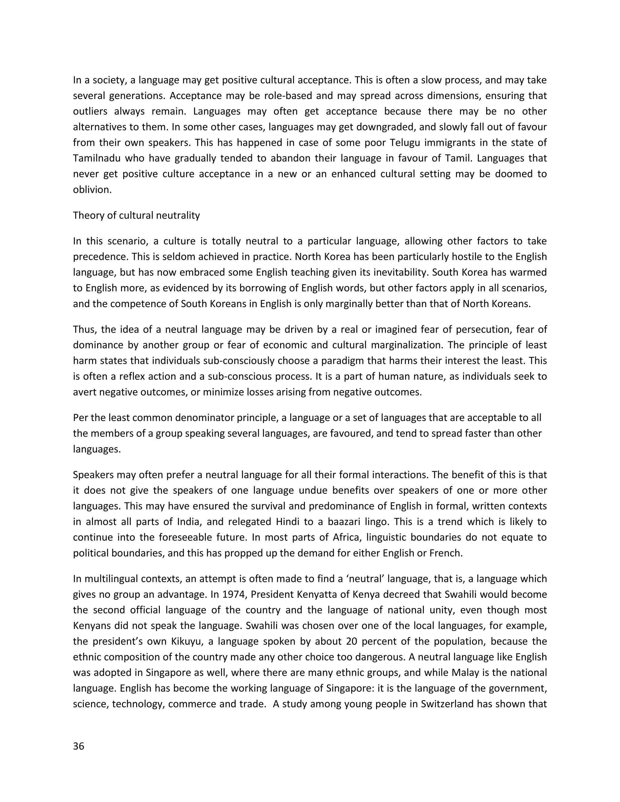 36
In a society, a language may get positive cultural acceptance. This is often a slow process, and may take
several generations. Acceptance may be role-based and may spread across dimensions, ensuring that
outliers always remain. Languages may often get acceptance because there may be no other
alternatives to them. In some other cases, languages may get downgraded, and slowly fall out of favour
from their own speakers. This has happened in case of some poor Telugu immigrants in the state of
Tamilnadu who have gradually tended to abandon their language in favour of Tamil. Languages that
never get positive culture acceptance in a new or an enhanced cultural setting may be doomed to
oblivion.
Theory of cultural neutrality
In this scenario, a culture is totally neutral to a particular language, allowing other factors to take
precedence. This is seldom achieved in practice. North Korea has been particularly hostile to the English
language, but has now embraced some English teaching given its inevitability. South Korea has warmed
to English more, as evidenced by its borrowing of English words, but other factors apply in all scenarios,
and the competence of South Koreans in English is only marginally better than that of North Koreans.
Thus, the idea of a neutral language may be driven by a real or imagined fear of persecution, fear of
dominance by another group or fear of economic and cultural marginalization. The principle of least
harm states that individuals sub-consciously choose a paradigm that harms their interest the least. This
is often a reflex action and a sub-conscious process. It is a part of human nature, as individuals seek to
avert negative outcomes, or minimize losses arising from negative outcomes.
Per the least common denominator principle, a language or a set of languages that are acceptable to all
the members of a group speaking several languages, are favoured, and tend to spread faster than other
languages.
Speakers may often prefer a neutral language for all their formal interactions. The benefit of this is that
it does not give the speakers of one language undue benefits over speakers of one or more other
languages. This may have ensured the survival and predominance of English in formal, written contexts
in almost all parts of India, and relegated Hindi to a baazari lingo. This is a trend which is likely to
continue into the foreseeable future. In most parts of Africa, linguistic boundaries do not equate to
political boundaries, and this has propped up the demand for either English or French.
In multilingual contexts, an attempt is often made to find a ‘neutral’ language, that is, a language which
gives no group an advantage. In 1974, President Kenyatta of Kenya decreed that Swahili would become
the second official language of the country and the language of national unity, even though most
Kenyans did not speak the language. Swahili was chosen over one of the local languages, for example,
the president’s own Kikuyu, a language spoken by about 20 percent of the population, because the
ethnic composition of the country made any other choice too dangerous. A neutral language like English
was adopted in Singapore as well, where there are many ethnic groups, and while Malay is the national
language. English has become the working language of Singapore: it is the language of the government,
science, technology, commerce and trade. A study among young people in Switzerland has shown that
 