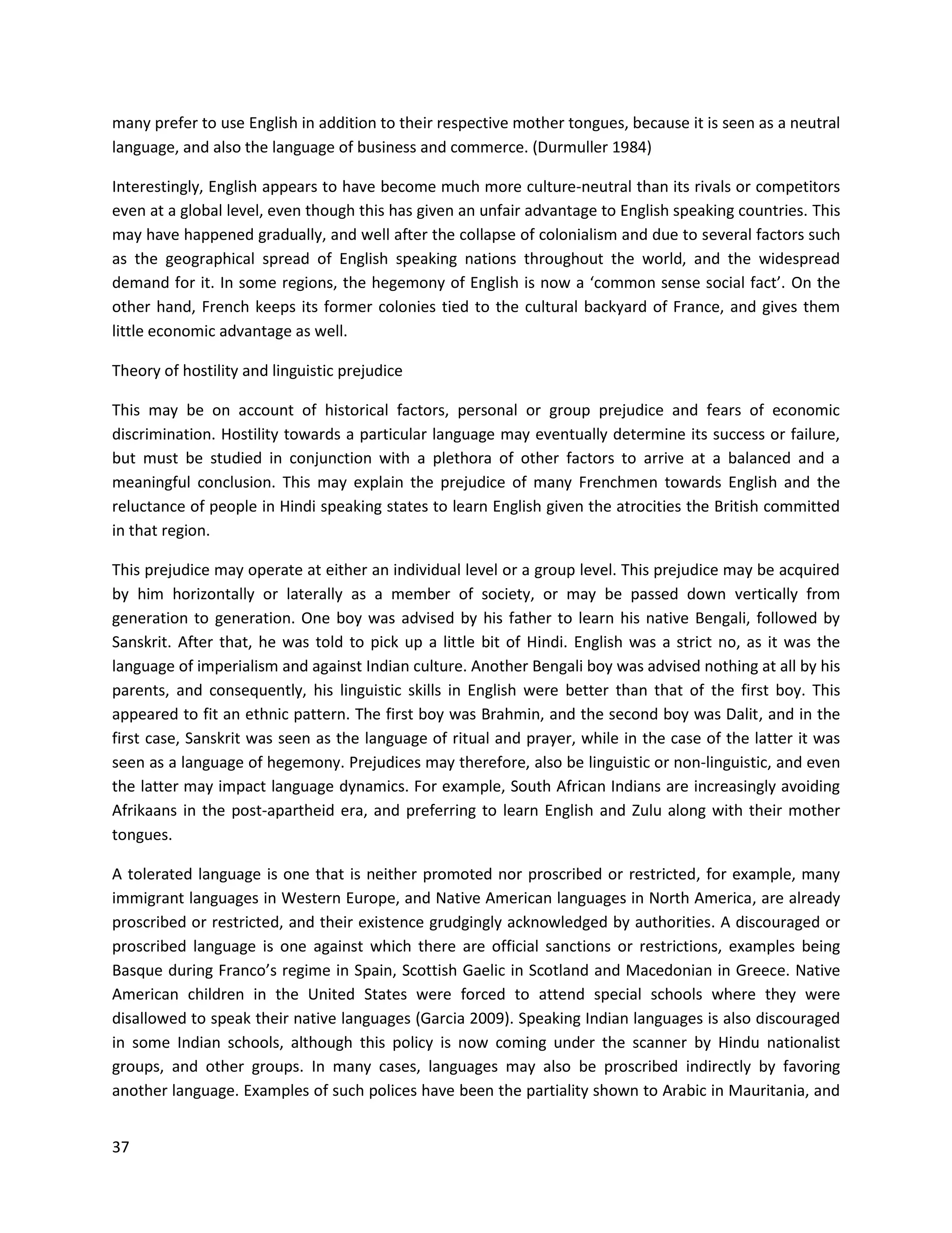 37
many prefer to use English in addition to their respective mother tongues, because it is seen as a neutral
language, and also the language of business and commerce. (Durmuller 1984)
Interestingly, English appears to have become much more culture-neutral than its rivals or competitors
even at a global level, even though this has given an unfair advantage to English speaking countries. This
may have happened gradually, and well after the collapse of colonialism and due to several factors such
as the geographical spread of English speaking nations throughout the world, and the widespread
demand for it. In some regions, the hegemony of English is now a ‘common sense social fact’. On the
other hand, French keeps its former colonies tied to the cultural backyard of France, and gives them
little economic advantage as well.
Theory of hostility and linguistic prejudice
This may be on account of historical factors, personal or group prejudice and fears of economic
discrimination. Hostility towards a particular language may eventually determine its success or failure,
but must be studied in conjunction with a plethora of other factors to arrive at a balanced and a
meaningful conclusion. This may explain the prejudice of many Frenchmen towards English and the
reluctance of people in Hindi speaking states to learn English given the atrocities the British committed
in that region.
This prejudice may operate at either an individual level or a group level. This prejudice may be acquired
by him horizontally or laterally as a member of society, or may be passed down vertically from
generation to generation. One boy was advised by his father to learn his native Bengali, followed by
Sanskrit. After that, he was told to pick up a little bit of Hindi. English was a strict no, as it was the
language of imperialism and against Indian culture. Another Bengali boy was advised nothing at all by his
parents, and consequently, his linguistic skills in English were better than that of the first boy. This
appeared to fit an ethnic pattern. The first boy was Brahmin, and the second boy was Dalit, and in the
first case, Sanskrit was seen as the language of ritual and prayer, while in the case of the latter it was
seen as a language of hegemony. Prejudices may therefore, also be linguistic or non-linguistic, and even
the latter may impact language dynamics. For example, South African Indians are increasingly avoiding
Afrikaans in the post-apartheid era, and preferring to learn English and Zulu along with their mother
tongues.
A tolerated language is one that is neither promoted nor proscribed or restricted, for example, many
immigrant languages in Western Europe, and Native American languages in North America, are already
proscribed or restricted, and their existence grudgingly acknowledged by authorities. A discouraged or
proscribed language is one against which there are official sanctions or restrictions, examples being
Basque during Franco’s regime in Spain, Scottish Gaelic in Scotland and Macedonian in Greece. Native
American children in the United States were forced to attend special schools where they were
disallowed to speak their native languages (Garcia 2009). Speaking Indian languages is also discouraged
in some Indian schools, although this policy is now coming under the scanner by Hindu nationalist
groups, and other groups. In many cases, languages may also be proscribed indirectly by favoring
another language. Examples of such polices have been the partiality shown to Arabic in Mauritania, and
 