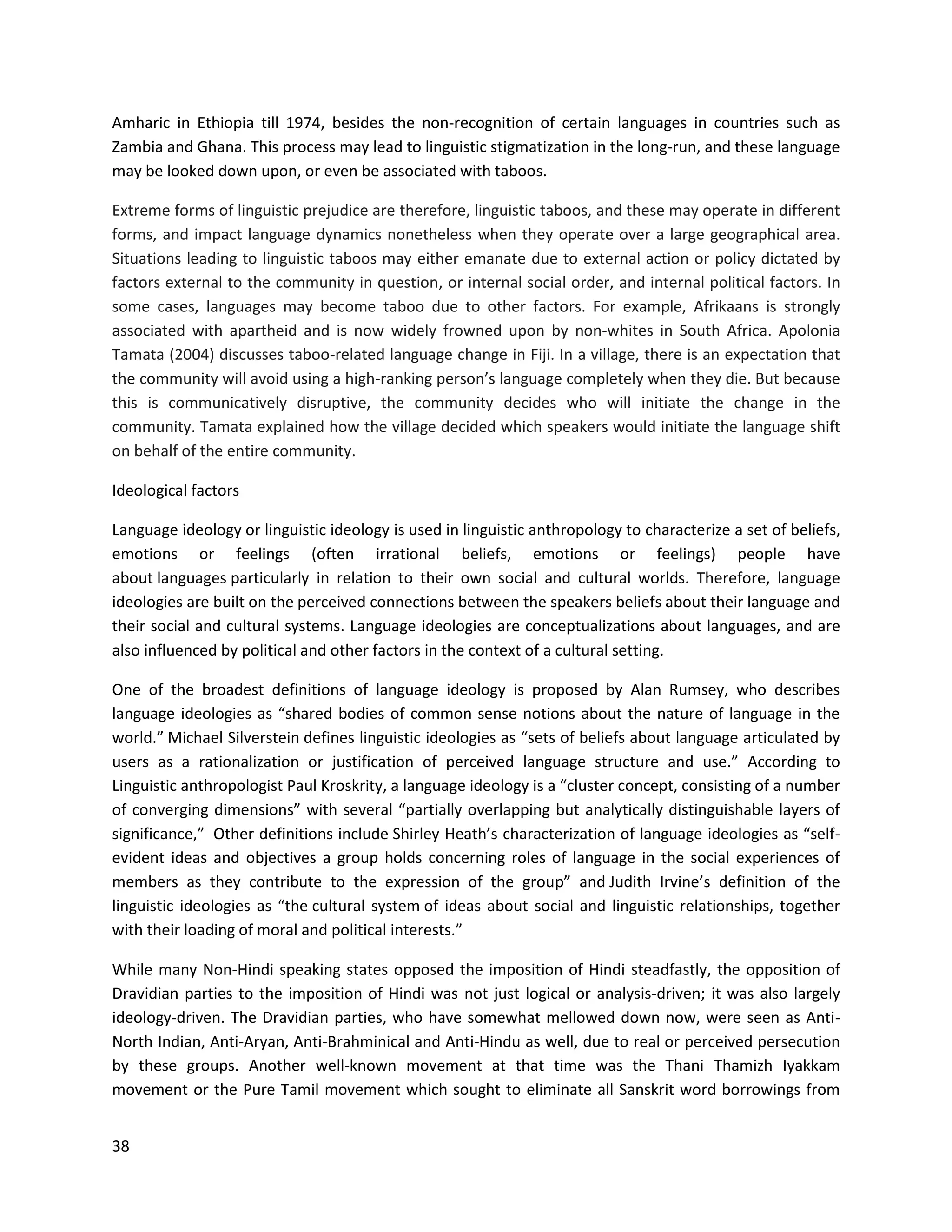 38
Amharic in Ethiopia till 1974, besides the non-recognition of certain languages in countries such as
Zambia and Ghana. This process may lead to linguistic stigmatization in the long-run, and these language
may be looked down upon, or even be associated with taboos.
Extreme forms of linguistic prejudice are therefore, linguistic taboos, and these may operate in different
forms, and impact language dynamics nonetheless when they operate over a large geographical area.
Situations leading to linguistic taboos may either emanate due to external action or policy dictated by
factors external to the community in question, or internal social order, and internal political factors. In
some cases, languages may become taboo due to other factors. For example, Afrikaans is strongly
associated with apartheid and is now widely frowned upon by non-whites in South Africa. Apolonia
Tamata (2004) discusses taboo-related language change in Fiji. In a village, there is an expectation that
the community will avoid using a high-ranking person’s language completely when they die. But because
this is communicatively disruptive, the community decides who will initiate the change in the
community. Tamata explained how the village decided which speakers would initiate the language shift
on behalf of the entire community.
Ideological factors
Language ideology or linguistic ideology is used in linguistic anthropology to characterize a set of beliefs,
emotions or feelings (often irrational beliefs, emotions or feelings) people have
about languages particularly in relation to their own social and cultural worlds. Therefore, language
ideologies are built on the perceived connections between the speakers beliefs about their language and
their social and cultural systems. Language ideologies are conceptualizations about languages, and are
also influenced by political and other factors in the context of a cultural setting.
One of the broadest definitions of language ideology is proposed by Alan Rumsey, who describes
language ideologies as “shared bodies of common sense notions about the nature of language in the
world.” Michael Silverstein defines linguistic ideologies as “sets of beliefs about language articulated by
users as a rationalization or justification of perceived language structure and use.” According to
Linguistic anthropologist Paul Kroskrity, a language ideology is a “cluster concept, consisting of a number
of converging dimensions” with several “partially overlapping but analytically distinguishable layers of
significance,” Other definitions include Shirley Heath’s characterization of language ideologies as “self-
evident ideas and objectives a group holds concerning roles of language in the social experiences of
members as they contribute to the expression of the group” and Judith Irvine’s definition of the
linguistic ideologies as “the cultural system of ideas about social and linguistic relationships, together
with their loading of moral and political interests.”
While many Non-Hindi speaking states opposed the imposition of Hindi steadfastly, the opposition of
Dravidian parties to the imposition of Hindi was not just logical or analysis-driven; it was also largely
ideology-driven. The Dravidian parties, who have somewhat mellowed down now, were seen as Anti-
North Indian, Anti-Aryan, Anti-Brahminical and Anti-Hindu as well, due to real or perceived persecution
by these groups. Another well-known movement at that time was the Thani Thamizh Iyakkam
movement or the Pure Tamil movement which sought to eliminate all Sanskrit word borrowings from
 