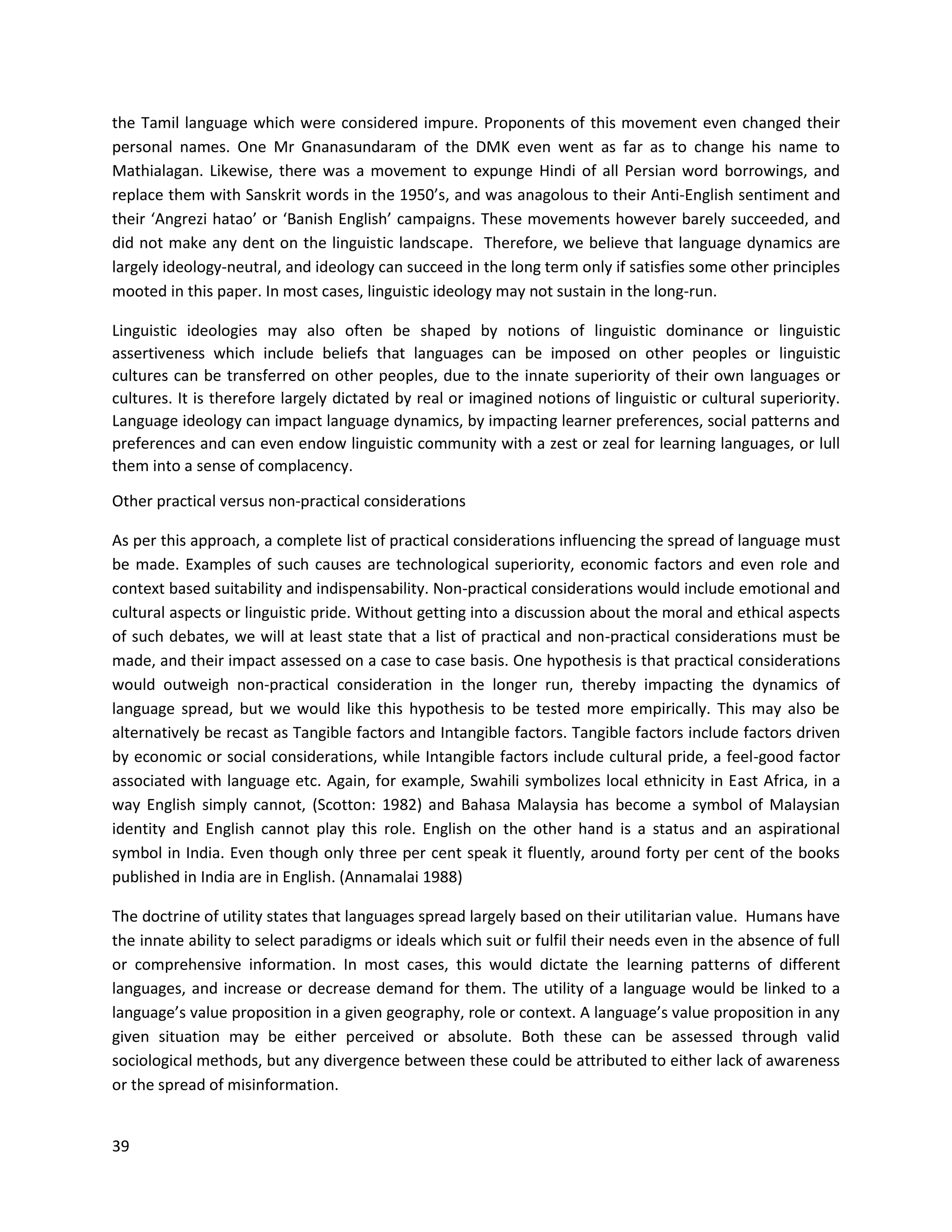 39
the Tamil language which were considered impure. Proponents of this movement even changed their
personal names. One Mr Gnanasundaram of the DMK even went as far as to change his name to
Mathialagan. Likewise, there was a movement to expunge Hindi of all Persian word borrowings, and
replace them with Sanskrit words in the 1950’s, and was anagolous to their Anti-English sentiment and
their ‘Angrezi hatao’ or ‘Banish English’ campaigns. These movements however barely succeeded, and
did not make any dent on the linguistic landscape. Therefore, we believe that language dynamics are
largely ideology-neutral, and ideology can succeed in the long term only if satisfies some other principles
mooted in this paper. In most cases, linguistic ideology may not sustain in the long-run.
Linguistic ideologies may also often be shaped by notions of linguistic dominance or linguistic
assertiveness which include beliefs that languages can be imposed on other peoples or linguistic
cultures can be transferred on other peoples, due to the innate superiority of their own languages or
cultures. It is therefore largely dictated by real or imagined notions of linguistic or cultural superiority.
Language ideology can impact language dynamics, by impacting learner preferences, social patterns and
preferences and can even endow linguistic community with a zest or zeal for learning languages, or lull
them into a sense of complacency.
Other practical versus non-practical considerations
As per this approach, a complete list of practical considerations influencing the spread of language must
be made. Examples of such causes are technological superiority, economic factors and even role and
context based suitability and indispensability. Non-practical considerations would include emotional and
cultural aspects or linguistic pride. Without getting into a discussion about the moral and ethical aspects
of such debates, we will at least state that a list of practical and non-practical considerations must be
made, and their impact assessed on a case to case basis. One hypothesis is that practical considerations
would outweigh non-practical consideration in the longer run, thereby impacting the dynamics of
language spread, but we would like this hypothesis to be tested more empirically. This may also be
alternatively be recast as Tangible factors and Intangible factors. Tangible factors include factors driven
by economic or social considerations, while Intangible factors include cultural pride, a feel-good factor
associated with language etc. Again, for example, Swahili symbolizes local ethnicity in East Africa, in a
way English simply cannot, (Scotton: 1982) and Bahasa Malaysia has become a symbol of Malaysian
identity and English cannot play this role. English on the other hand is a status and an aspirational
symbol in India. Even though only three per cent speak it fluently, around forty per cent of the books
published in India are in English. (Annamalai 1988)
The doctrine of utility states that languages spread largely based on their utilitarian value. Humans have
the innate ability to select paradigms or ideals which suit or fulfil their needs even in the absence of full
or comprehensive information. In most cases, this would dictate the learning patterns of different
languages, and increase or decrease demand for them. The utility of a language would be linked to a
language’s value proposition in a given geography, role or context. A language’s value proposition in any
given situation may be either perceived or absolute. Both these can be assessed through valid
sociological methods, but any divergence between these could be attributed to either lack of awareness
or the spread of misinformation.
 