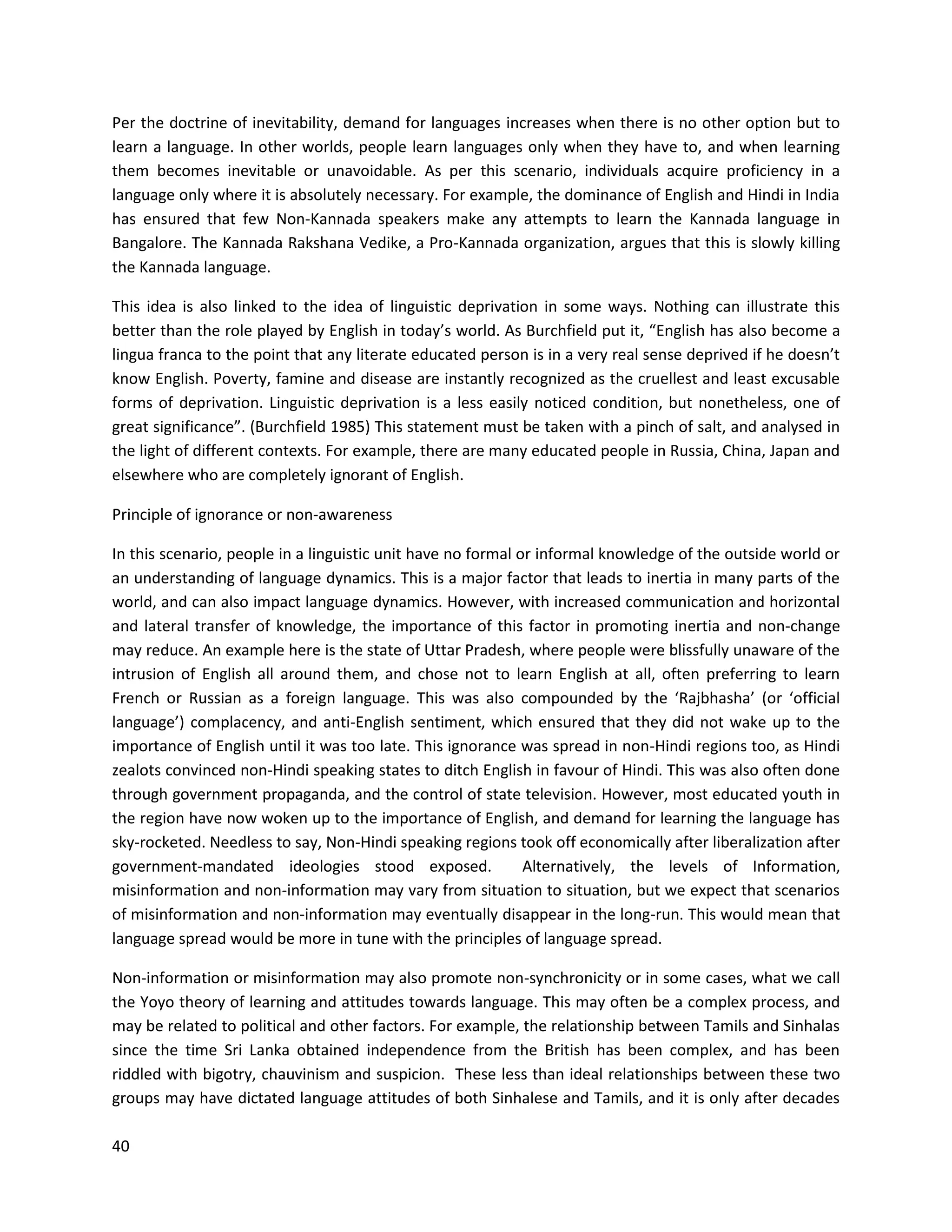40
Per the doctrine of inevitability, demand for languages increases when there is no other option but to
learn a language. In other worlds, people learn languages only when they have to, and when learning
them becomes inevitable or unavoidable. As per this scenario, individuals acquire proficiency in a
language only where it is absolutely necessary. For example, the dominance of English and Hindi in India
has ensured that few Non-Kannada speakers make any attempts to learn the Kannada language in
Bangalore. The Kannada Rakshana Vedike, a Pro-Kannada organization, argues that this is slowly killing
the Kannada language.
This idea is also linked to the idea of linguistic deprivation in some ways. Nothing can illustrate this
better than the role played by English in today’s world. As Burchfield put it, “English has also become a
lingua franca to the point that any literate educated person is in a very real sense deprived if he doesn’t
know English. Poverty, famine and disease are instantly recognized as the cruellest and least excusable
forms of deprivation. Linguistic deprivation is a less easily noticed condition, but nonetheless, one of
great significance”. (Burchfield 1985) This statement must be taken with a pinch of salt, and analysed in
the light of different contexts. For example, there are many educated people in Russia, China, Japan and
elsewhere who are completely ignorant of English.
Principle of ignorance or non-awareness
In this scenario, people in a linguistic unit have no formal or informal knowledge of the outside world or
an understanding of language dynamics. This is a major factor that leads to inertia in many parts of the
world, and can also impact language dynamics. However, with increased communication and horizontal
and lateral transfer of knowledge, the importance of this factor in promoting inertia and non-change
may reduce. An example here is the state of Uttar Pradesh, where people were blissfully unaware of the
intrusion of English all around them, and chose not to learn English at all, often preferring to learn
French or Russian as a foreign language. This was also compounded by the ‘Rajbhasha’ (or ‘official
language’) complacency, and anti-English sentiment, which ensured that they did not wake up to the
importance of English until it was too late. This ignorance was spread in non-Hindi regions too, as Hindi
zealots convinced non-Hindi speaking states to ditch English in favour of Hindi. This was also often done
through government propaganda, and the control of state television. However, most educated youth in
the region have now woken up to the importance of English, and demand for learning the language has
sky-rocketed. Needless to say, Non-Hindi speaking regions took off economically after liberalization after
government-mandated ideologies stood exposed. Alternatively, the levels of Information,
misinformation and non-information may vary from situation to situation, but we expect that scenarios
of misinformation and non-information may eventually disappear in the long-run. This would mean that
language spread would be more in tune with the principles of language spread.
Non-information or misinformation may also promote non-synchronicity or in some cases, what we call
the Yoyo theory of learning and attitudes towards language. This may often be a complex process, and
may be related to political and other factors. For example, the relationship between Tamils and Sinhalas
since the time Sri Lanka obtained independence from the British has been complex, and has been
riddled with bigotry, chauvinism and suspicion. These less than ideal relationships between these two
groups may have dictated language attitudes of both Sinhalese and Tamils, and it is only after decades
 