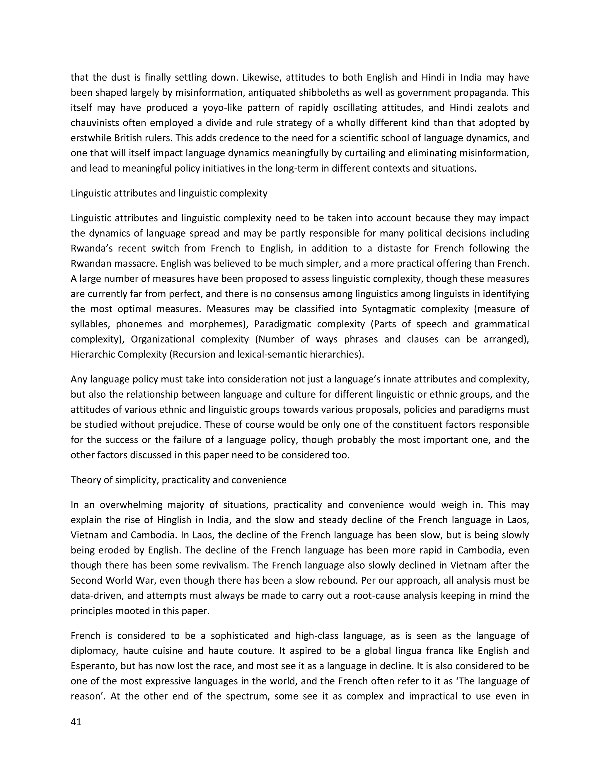 41
that the dust is finally settling down. Likewise, attitudes to both English and Hindi in India may have
been shaped largely by misinformation, antiquated shibboleths as well as government propaganda. This
itself may have produced a yoyo-like pattern of rapidly oscillating attitudes, and Hindi zealots and
chauvinists often employed a divide and rule strategy of a wholly different kind than that adopted by
erstwhile British rulers. This adds credence to the need for a scientific school of language dynamics, and
one that will itself impact language dynamics meaningfully by curtailing and eliminating misinformation,
and lead to meaningful policy initiatives in the long-term in different contexts and situations.
Linguistic attributes and linguistic complexity
Linguistic attributes and linguistic complexity need to be taken into account because they may impact
the dynamics of language spread and may be partly responsible for many political decisions including
Rwanda’s recent switch from French to English, in addition to a distaste for French following the
Rwandan massacre. English was believed to be much simpler, and a more practical offering than French.
A large number of measures have been proposed to assess linguistic complexity, though these measures
are currently far from perfect, and there is no consensus among linguistics among linguists in identifying
the most optimal measures. Measures may be classified into Syntagmatic complexity (measure of
syllables, phonemes and morphemes), Paradigmatic complexity (Parts of speech and grammatical
complexity), Organizational complexity (Number of ways phrases and clauses can be arranged),
Hierarchic Complexity (Recursion and lexical-semantic hierarchies).
Any language policy must take into consideration not just a language’s innate attributes and complexity,
but also the relationship between language and culture for different linguistic or ethnic groups, and the
attitudes of various ethnic and linguistic groups towards various proposals, policies and paradigms must
be studied without prejudice. These of course would be only one of the constituent factors responsible
for the success or the failure of a language policy, though probably the most important one, and the
other factors discussed in this paper need to be considered too.
Theory of simplicity, practicality and convenience
In an overwhelming majority of situations, practicality and convenience would weigh in. This may
explain the rise of Hinglish in India, and the slow and steady decline of the French language in Laos,
Vietnam and Cambodia. In Laos, the decline of the French language has been slow, but is being slowly
being eroded by English. The decline of the French language has been more rapid in Cambodia, even
though there has been some revivalism. The French language also slowly declined in Vietnam after the
Second World War, even though there has been a slow rebound. Per our approach, all analysis must be
data-driven, and attempts must always be made to carry out a root-cause analysis keeping in mind the
principles mooted in this paper.
French is considered to be a sophisticated and high-class language, as is seen as the language of
diplomacy, haute cuisine and haute couture. It aspired to be a global lingua franca like English and
Esperanto, but has now lost the race, and most see it as a language in decline. It is also considered to be
one of the most expressive languages in the world, and the French often refer to it as ‘The language of
reason’. At the other end of the spectrum, some see it as complex and impractical to use even in
 