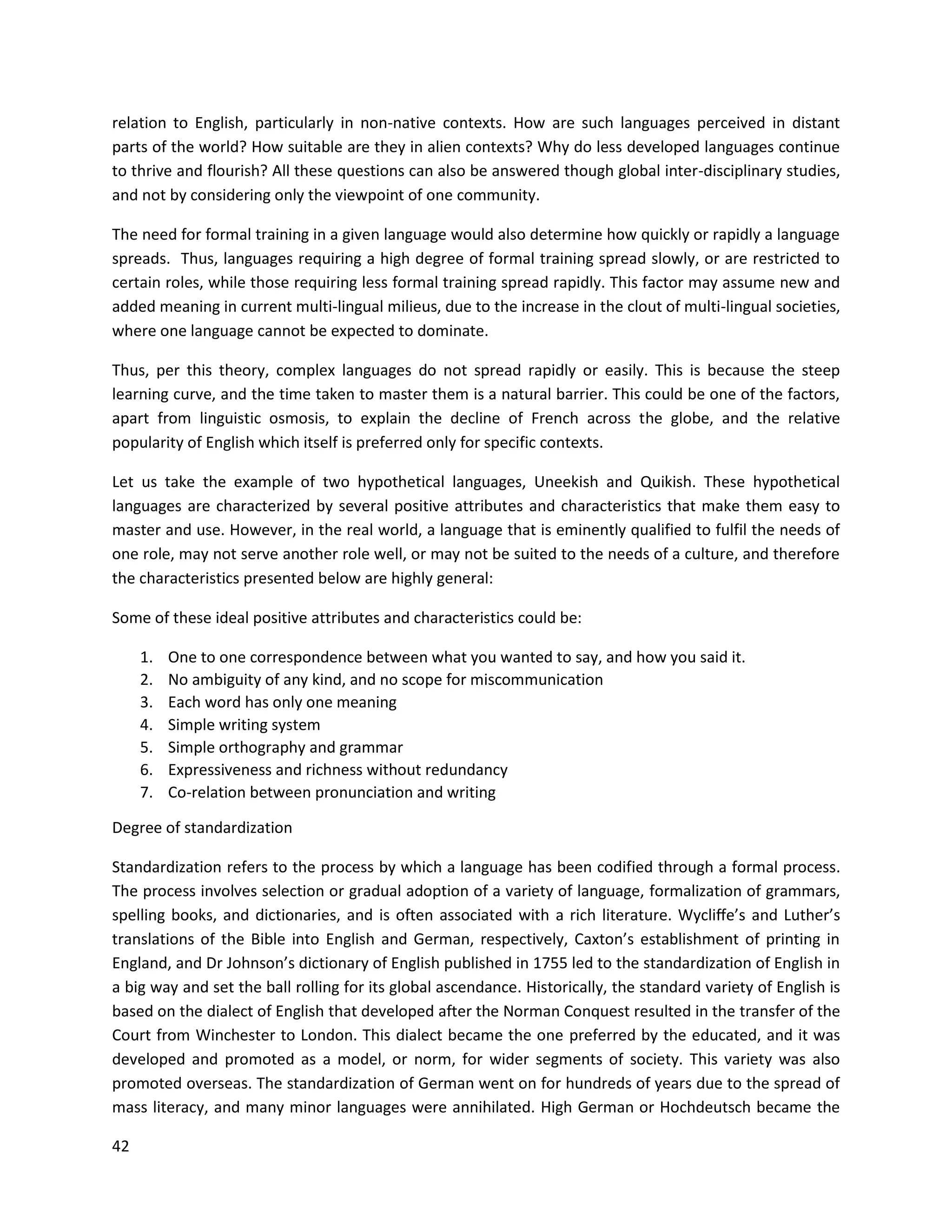 42
relation to English, particularly in non-native contexts. How are such languages perceived in distant
parts of the world? How suitable are they in alien contexts? Why do less developed languages continue
to thrive and flourish? All these questions can also be answered though global inter-disciplinary studies,
and not by considering only the viewpoint of one community.
The need for formal training in a given language would also determine how quickly or rapidly a language
spreads. Thus, languages requiring a high degree of formal training spread slowly, or are restricted to
certain roles, while those requiring less formal training spread rapidly. This factor may assume new and
added meaning in current multi-lingual milieus, due to the increase in the clout of multi-lingual societies,
where one language cannot be expected to dominate.
Thus, per this theory, complex languages do not spread rapidly or easily. This is because the steep
learning curve, and the time taken to master them is a natural barrier. This could be one of the factors,
apart from linguistic osmosis, to explain the decline of French across the globe, and the relative
popularity of English which itself is preferred only for specific contexts.
Let us take the example of two hypothetical languages, Uneekish and Quikish. These hypothetical
languages are characterized by several positive attributes and characteristics that make them easy to
master and use. However, in the real world, a language that is eminently qualified to fulfil the needs of
one role, may not serve another role well, or may not be suited to the needs of a culture, and therefore
the characteristics presented below are highly general:
Some of these ideal positive attributes and characteristics could be:
1. One to one correspondence between what you wanted to say, and how you said it.
2. No ambiguity of any kind, and no scope for miscommunication
3. Each word has only one meaning
4. Simple writing system
5. Simple orthography and grammar
6. Expressiveness and richness without redundancy
7. Co-relation between pronunciation and writing
Degree of standardization
Standardization refers to the process by which a language has been codified through a formal process.
The process involves selection or gradual adoption of a variety of language, formalization of grammars,
spelling books, and dictionaries, and is often associated with a rich literature. Wycliﬀe’s and Luther’s
translations of the Bible into English and German, respectively, Caxton’s establishment of printing in
England, and Dr Johnson’s dictionary of English published in 1755 led to the standardization of English in
a big way and set the ball rolling for its global ascendance. Historically, the standard variety of English is
based on the dialect of English that developed after the Norman Conquest resulted in the transfer of the
Court from Winchester to London. This dialect became the one preferred by the educated, and it was
developed and promoted as a model, or norm, for wider segments of society. This variety was also
promoted overseas. The standardization of German went on for hundreds of years due to the spread of
mass literacy, and many minor languages were annihilated. High German or Hochdeutsch became the
 