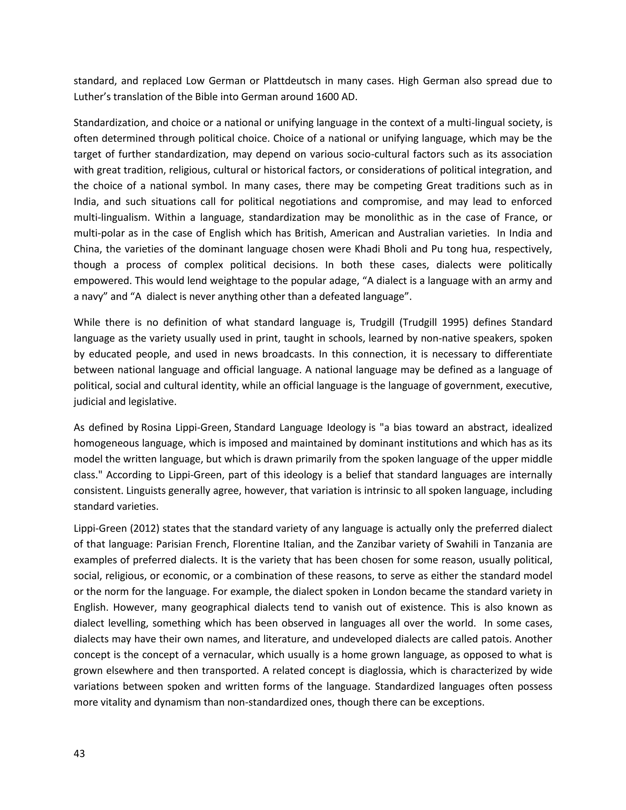 43
standard, and replaced Low German or Plattdeutsch in many cases. High German also spread due to
Luther’s translation of the Bible into German around 1600 AD.
Standardization, and choice or a national or unifying language in the context of a multi-lingual society, is
often determined through political choice. Choice of a national or unifying language, which may be the
target of further standardization, may depend on various socio-cultural factors such as its association
with great tradition, religious, cultural or historical factors, or considerations of political integration, and
the choice of a national symbol. In many cases, there may be competing Great traditions such as in
India, and such situations call for political negotiations and compromise, and may lead to enforced
multi-lingualism. Within a language, standardization may be monolithic as in the case of France, or
multi-polar as in the case of English which has British, American and Australian varieties. In India and
China, the varieties of the dominant language chosen were Khadi Bholi and Pu tong hua, respectively,
though a process of complex political decisions. In both these cases, dialects were politically
empowered. This would lend weightage to the popular adage, “A dialect is a language with an army and
a navy” and “A dialect is never anything other than a defeated language”.
While there is no definition of what standard language is, Trudgill (Trudgill 1995) defines Standard
language as the variety usually used in print, taught in schools, learned by non-native speakers, spoken
by educated people, and used in news broadcasts. In this connection, it is necessary to differentiate
between national language and official language. A national language may be defined as a language of
political, social and cultural identity, while an official language is the language of government, executive,
judicial and legislative.
As defined by Rosina Lippi-Green, Standard Language Ideology is "a bias toward an abstract, idealized
homogeneous language, which is imposed and maintained by dominant institutions and which has as its
model the written language, but which is drawn primarily from the spoken language of the upper middle
class." According to Lippi-Green, part of this ideology is a belief that standard languages are internally
consistent. Linguists generally agree, however, that variation is intrinsic to all spoken language, including
standard varieties.
Lippi-Green (2012) states that the standard variety of any language is actually only the preferred dialect
of that language: Parisian French, Florentine Italian, and the Zanzibar variety of Swahili in Tanzania are
examples of preferred dialects. It is the variety that has been chosen for some reason, usually political,
social, religious, or economic, or a combination of these reasons, to serve as either the standard model
or the norm for the language. For example, the dialect spoken in London became the standard variety in
English. However, many geographical dialects tend to vanish out of existence. This is also known as
dialect levelling, something which has been observed in languages all over the world. In some cases,
dialects may have their own names, and literature, and undeveloped dialects are called patois. Another
concept is the concept of a vernacular, which usually is a home grown language, as opposed to what is
grown elsewhere and then transported. A related concept is diaglossia, which is characterized by wide
variations between spoken and written forms of the language. Standardized languages often possess
more vitality and dynamism than non-standardized ones, though there can be exceptions.
 