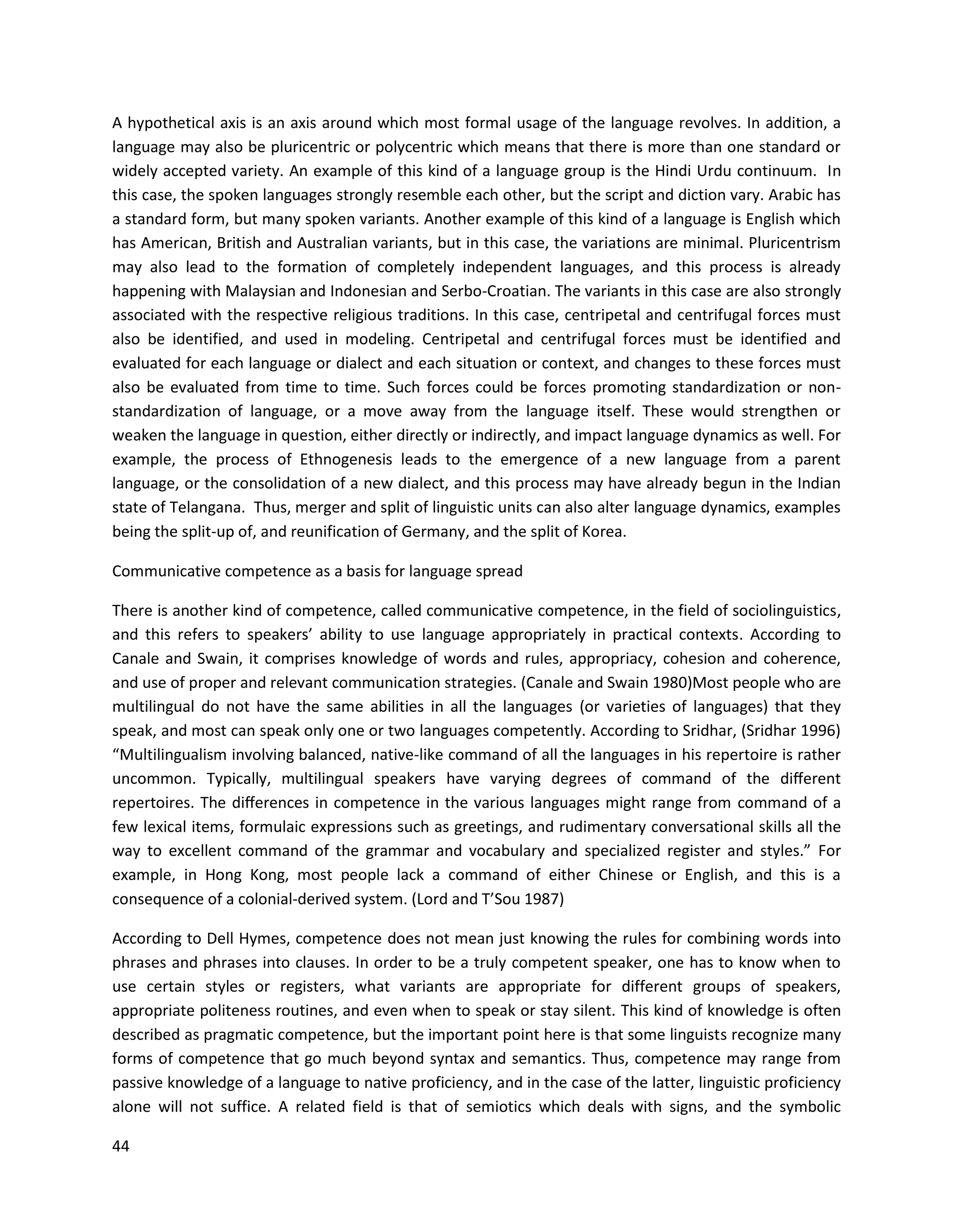 44
A hypothetical axis is an axis around which most formal usage of the language revolves. In addition, a
language may also be pluricentric or polycentric which means that there is more than one standard or
widely accepted variety. An example of this kind of a language group is the Hindi Urdu continuum. In
this case, the spoken languages strongly resemble each other, but the script and diction vary. Arabic has
a standard form, but many spoken variants. Another example of this kind of a language is English which
has American, British and Australian variants, but in this case, the variations are minimal. Pluricentrism
may also lead to the formation of completely independent languages, and this process is already
happening with Malaysian and Indonesian and Serbo-Croatian. The variants in this case are also strongly
associated with the respective religious traditions. In this case, centripetal and centrifugal forces must
also be identified, and used in modeling. Centripetal and centrifugal forces must be identified and
evaluated for each language or dialect and each situation or context, and changes to these forces must
also be evaluated from time to time. Such forces could be forces promoting standardization or non-
standardization of language, or a move away from the language itself. These would strengthen or
weaken the language in question, either directly or indirectly, and impact language dynamics as well. For
example, the process of Ethnogenesis leads to the emergence of a new language from a parent
language, or the consolidation of a new dialect, and this process may have already begun in the Indian
state of Telangana. Thus, merger and split of linguistic units can also alter language dynamics, examples
being the split-up of, and reunification of Germany, and the split of Korea.
Communicative competence as a basis for language spread
There is another kind of competence, called communicative competence, in the field of sociolinguistics,
and this refers to speakers’ ability to use language appropriately in practical contexts. According to
Canale and Swain, it comprises knowledge of words and rules, appropriacy, cohesion and coherence,
and use of proper and relevant communication strategies. (Canale and Swain 1980)Most people who are
multilingual do not have the same abilities in all the languages (or varieties of languages) that they
speak, and most can speak only one or two languages competently. According to Sridhar, (Sridhar 1996)
“Multilingualism involving balanced, native-like command of all the languages in his repertoire is rather
uncommon. Typically, multilingual speakers have varying degrees of command of the diﬀerent
repertoires. The diﬀerences in competence in the various languages might range from command of a
few lexical items, formulaic expressions such as greetings, and rudimentary conversational skills all the
way to excellent command of the grammar and vocabulary and specialized register and styles.” For
example, in Hong Kong, most people lack a command of either Chinese or English, and this is a
consequence of a colonial-derived system. (Lord and T’Sou 1987)
According to Dell Hymes, competence does not mean just knowing the rules for combining words into
phrases and phrases into clauses. In order to be a truly competent speaker, one has to know when to
use certain styles or registers, what variants are appropriate for different groups of speakers,
appropriate politeness routines, and even when to speak or stay silent. This kind of knowledge is often
described as pragmatic competence, but the important point here is that some linguists recognize many
forms of competence that go much beyond syntax and semantics. Thus, competence may range from
passive knowledge of a language to native proficiency, and in the case of the latter, linguistic proficiency
alone will not suffice. A related field is that of semiotics which deals with signs, and the symbolic
 