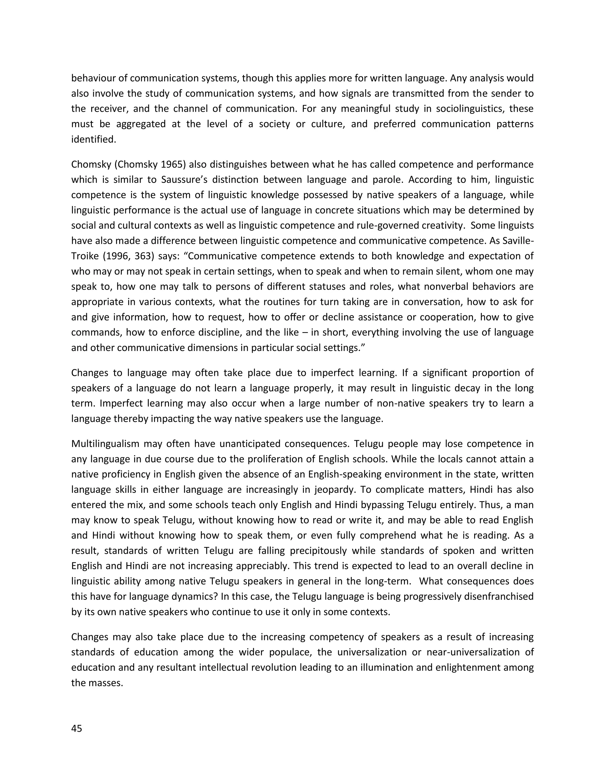 45
behaviour of communication systems, though this applies more for written language. Any analysis would
also involve the study of communication systems, and how signals are transmitted from the sender to
the receiver, and the channel of communication. For any meaningful study in sociolinguistics, these
must be aggregated at the level of a society or culture, and preferred communication patterns
identified.
Chomsky (Chomsky 1965) also distinguishes between what he has called competence and performance
which is similar to Saussure’s distinction between language and parole. According to him, linguistic
competence is the system of linguistic knowledge possessed by native speakers of a language, while
linguistic performance is the actual use of language in concrete situations which may be determined by
social and cultural contexts as well as linguistic competence and rule-governed creativity. Some linguists
have also made a difference between linguistic competence and communicative competence. As Saville-
Troike (1996, 363) says: “Communicative competence extends to both knowledge and expectation of
who may or may not speak in certain settings, when to speak and when to remain silent, whom one may
speak to, how one may talk to persons of diﬀerent statuses and roles, what nonverbal behaviors are
appropriate in various contexts, what the routines for turn taking are in conversation, how to ask for
and give information, how to request, how to oﬀer or decline assistance or cooperation, how to give
commands, how to enforce discipline, and the like – in short, everything involving the use of language
and other communicative dimensions in particular social settings.”
Changes to language may often take place due to imperfect learning. If a significant proportion of
speakers of a language do not learn a language properly, it may result in linguistic decay in the long
term. Imperfect learning may also occur when a large number of non-native speakers try to learn a
language thereby impacting the way native speakers use the language.
Multilingualism may often have unanticipated consequences. Telugu people may lose competence in
any language in due course due to the proliferation of English schools. While the locals cannot attain a
native proficiency in English given the absence of an English-speaking environment in the state, written
language skills in either language are increasingly in jeopardy. To complicate matters, Hindi has also
entered the mix, and some schools teach only English and Hindi bypassing Telugu entirely. Thus, a man
may know to speak Telugu, without knowing how to read or write it, and may be able to read English
and Hindi without knowing how to speak them, or even fully comprehend what he is reading. As a
result, standards of written Telugu are falling precipitously while standards of spoken and written
English and Hindi are not increasing appreciably. This trend is expected to lead to an overall decline in
linguistic ability among native Telugu speakers in general in the long-term. What consequences does
this have for language dynamics? In this case, the Telugu language is being progressively disenfranchised
by its own native speakers who continue to use it only in some contexts.
Changes may also take place due to the increasing competency of speakers as a result of increasing
standards of education among the wider populace, the universalization or near-universalization of
education and any resultant intellectual revolution leading to an illumination and enlightenment among
the masses.
 