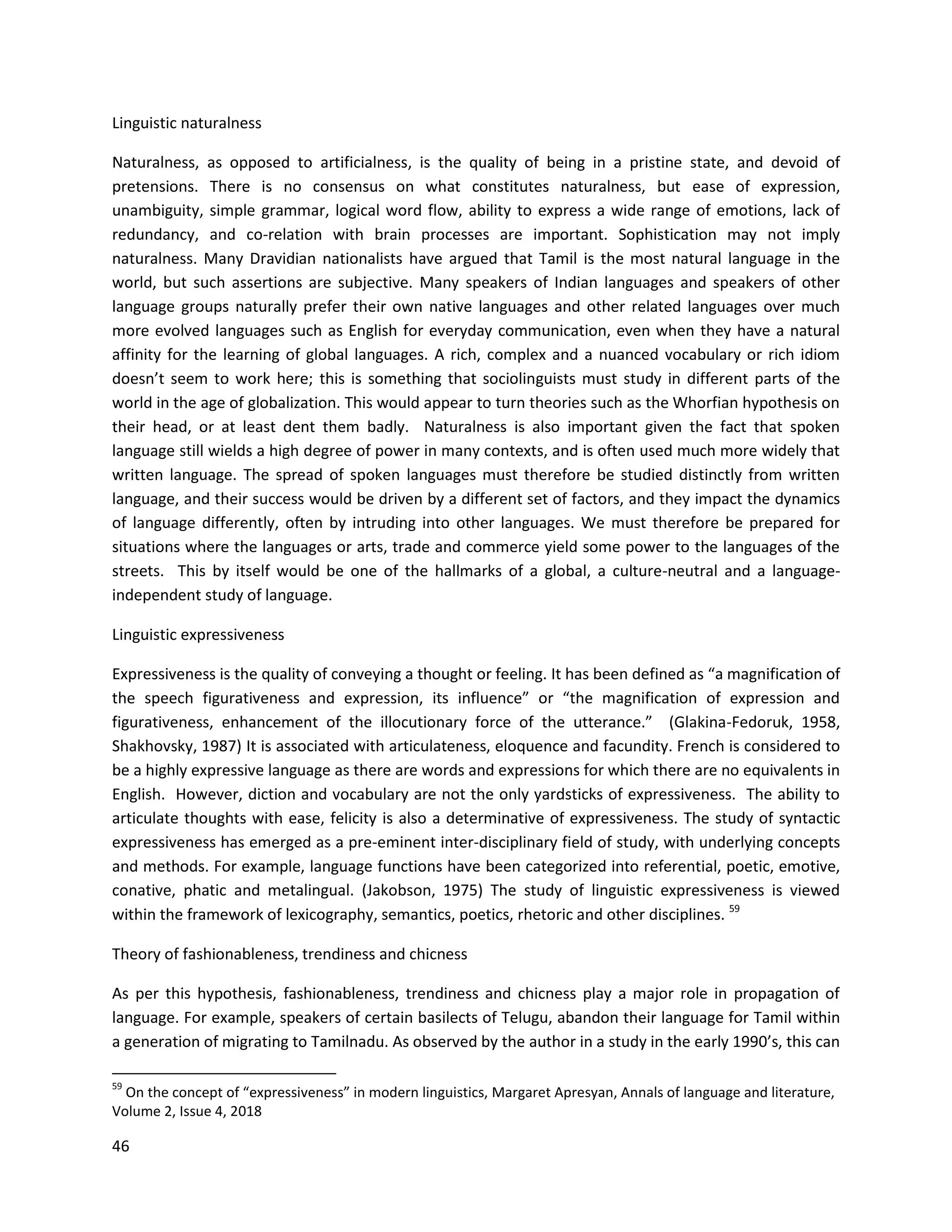 46
Linguistic naturalness
Naturalness, as opposed to artificialness, is the quality of being in a pristine state, and devoid of
pretensions. There is no consensus on what constitutes naturalness, but ease of expression,
unambiguity, simple grammar, logical word flow, ability to express a wide range of emotions, lack of
redundancy, and co-relation with brain processes are important. Sophistication may not imply
naturalness. Many Dravidian nationalists have argued that Tamil is the most natural language in the
world, but such assertions are subjective. Many speakers of Indian languages and speakers of other
language groups naturally prefer their own native languages and other related languages over much
more evolved languages such as English for everyday communication, even when they have a natural
affinity for the learning of global languages. A rich, complex and a nuanced vocabulary or rich idiom
doesn’t seem to work here; this is something that sociolinguists must study in different parts of the
world in the age of globalization. This would appear to turn theories such as the Whorfian hypothesis on
their head, or at least dent them badly. Naturalness is also important given the fact that spoken
language still wields a high degree of power in many contexts, and is often used much more widely that
written language. The spread of spoken languages must therefore be studied distinctly from written
language, and their success would be driven by a different set of factors, and they impact the dynamics
of language differently, often by intruding into other languages. We must therefore be prepared for
situations where the languages or arts, trade and commerce yield some power to the languages of the
streets. This by itself would be one of the hallmarks of a global, a culture-neutral and a language-
independent study of language.
Linguistic expressiveness
Expressiveness is the quality of conveying a thought or feeling. It has been defined as “a magnification of
the speech figurativeness and expression, its influence” or “the magnification of expression and
figurativeness, enhancement of the illocutionary force of the utterance.” (Glakina-Fedoruk, 1958,
Shakhovsky, 1987) It is associated with articulateness, eloquence and facundity. French is considered to
be a highly expressive language as there are words and expressions for which there are no equivalents in
English. However, diction and vocabulary are not the only yardsticks of expressiveness. The ability to
articulate thoughts with ease, felicity is also a determinative of expressiveness. The study of syntactic
expressiveness has emerged as a pre-eminent inter-disciplinary field of study, with underlying concepts
and methods. For example, language functions have been categorized into referential, poetic, emotive,
conative, phatic and metalingual. (Jakobson, 1975) The study of linguistic expressiveness is viewed
within the framework of lexicography, semantics, poetics, rhetoric and other disciplines. 59
Theory of fashionableness, trendiness and chicness
As per this hypothesis, fashionableness, trendiness and chicness play a major role in propagation of
language. For example, speakers of certain basilects of Telugu, abandon their language for Tamil within
a generation of migrating to Tamilnadu. As observed by the author in a study in the early 1990’s, this can
59
On the concept of “expressiveness” in modern linguistics, Margaret Apresyan, Annals of language and literature,
Volume 2, Issue 4, 2018
 