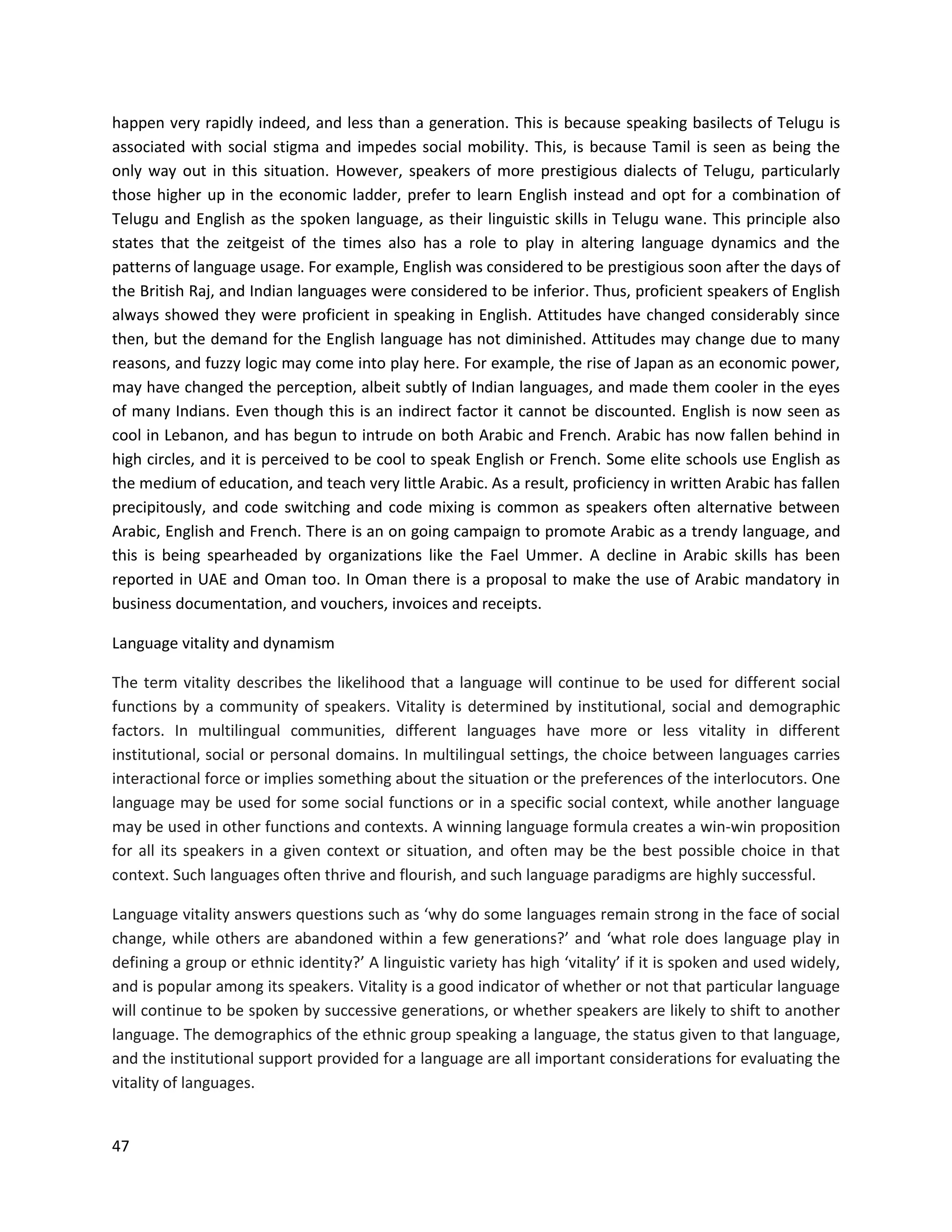 47
happen very rapidly indeed, and less than a generation. This is because speaking basilects of Telugu is
associated with social stigma and impedes social mobility. This, is because Tamil is seen as being the
only way out in this situation. However, speakers of more prestigious dialects of Telugu, particularly
those higher up in the economic ladder, prefer to learn English instead and opt for a combination of
Telugu and English as the spoken language, as their linguistic skills in Telugu wane. This principle also
states that the zeitgeist of the times also has a role to play in altering language dynamics and the
patterns of language usage. For example, English was considered to be prestigious soon after the days of
the British Raj, and Indian languages were considered to be inferior. Thus, proficient speakers of English
always showed they were proficient in speaking in English. Attitudes have changed considerably since
then, but the demand for the English language has not diminished. Attitudes may change due to many
reasons, and fuzzy logic may come into play here. For example, the rise of Japan as an economic power,
may have changed the perception, albeit subtly of Indian languages, and made them cooler in the eyes
of many Indians. Even though this is an indirect factor it cannot be discounted. English is now seen as
cool in Lebanon, and has begun to intrude on both Arabic and French. Arabic has now fallen behind in
high circles, and it is perceived to be cool to speak English or French. Some elite schools use English as
the medium of education, and teach very little Arabic. As a result, proficiency in written Arabic has fallen
precipitously, and code switching and code mixing is common as speakers often alternative between
Arabic, English and French. There is an on going campaign to promote Arabic as a trendy language, and
this is being spearheaded by organizations like the Fael Ummer. A decline in Arabic skills has been
reported in UAE and Oman too. In Oman there is a proposal to make the use of Arabic mandatory in
business documentation, and vouchers, invoices and receipts.
Language vitality and dynamism
The term vitality describes the likelihood that a language will continue to be used for different social
functions by a community of speakers. Vitality is determined by institutional, social and demographic
factors. In multilingual communities, different languages have more or less vitality in different
institutional, social or personal domains. In multilingual settings, the choice between languages carries
interactional force or implies something about the situation or the preferences of the interlocutors. One
language may be used for some social functions or in a specific social context, while another language
may be used in other functions and contexts. A winning language formula creates a win-win proposition
for all its speakers in a given context or situation, and often may be the best possible choice in that
context. Such languages often thrive and flourish, and such language paradigms are highly successful.
Language vitality answers questions such as ‘why do some languages remain strong in the face of social
change, while others are abandoned within a few generations?’ and ‘what role does language play in
defining a group or ethnic identity?’ A linguistic variety has high ‘vitality’ if it is spoken and used widely,
and is popular among its speakers. Vitality is a good indicator of whether or not that particular language
will continue to be spoken by successive generations, or whether speakers are likely to shift to another
language. The demographics of the ethnic group speaking a language, the status given to that language,
and the institutional support provided for a language are all important considerations for evaluating the
vitality of languages.
 