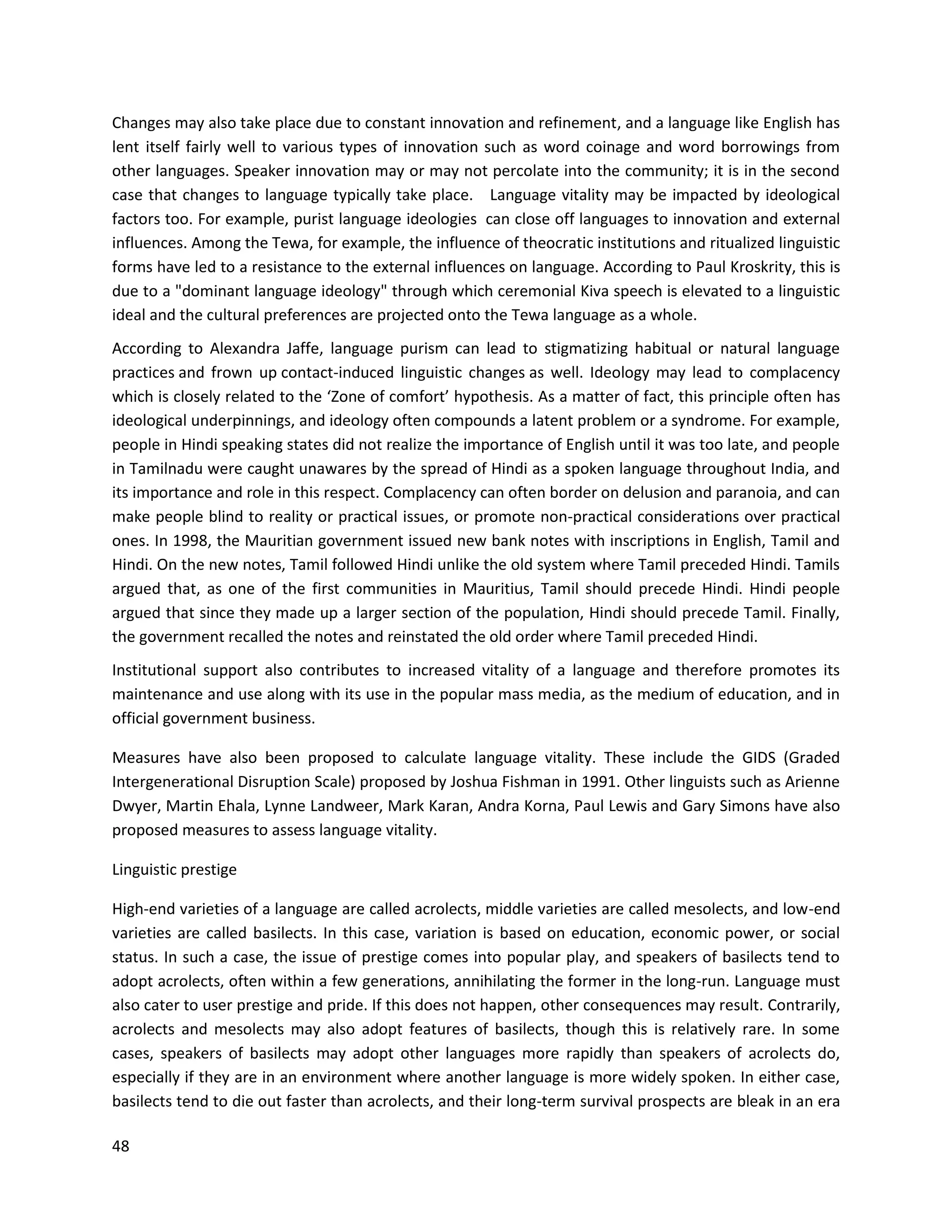 48
Changes may also take place due to constant innovation and refinement, and a language like English has
lent itself fairly well to various types of innovation such as word coinage and word borrowings from
other languages. Speaker innovation may or may not percolate into the community; it is in the second
case that changes to language typically take place. Language vitality may be impacted by ideological
factors too. For example, purist language ideologies can close off languages to innovation and external
influences. Among the Tewa, for example, the influence of theocratic institutions and ritualized linguistic
forms have led to a resistance to the external influences on language. According to Paul Kroskrity, this is
due to a "dominant language ideology" through which ceremonial Kiva speech is elevated to a linguistic
ideal and the cultural preferences are projected onto the Tewa language as a whole.
According to Alexandra Jaffe, language purism can lead to stigmatizing habitual or natural language
practices and frown up contact-induced linguistic changes as well. Ideology may lead to complacency
which is closely related to the ‘Zone of comfort’ hypothesis. As a matter of fact, this principle often has
ideological underpinnings, and ideology often compounds a latent problem or a syndrome. For example,
people in Hindi speaking states did not realize the importance of English until it was too late, and people
in Tamilnadu were caught unawares by the spread of Hindi as a spoken language throughout India, and
its importance and role in this respect. Complacency can often border on delusion and paranoia, and can
make people blind to reality or practical issues, or promote non-practical considerations over practical
ones. In 1998, the Mauritian government issued new bank notes with inscriptions in English, Tamil and
Hindi. On the new notes, Tamil followed Hindi unlike the old system where Tamil preceded Hindi. Tamils
argued that, as one of the first communities in Mauritius, Tamil should precede Hindi. Hindi people
argued that since they made up a larger section of the population, Hindi should precede Tamil. Finally,
the government recalled the notes and reinstated the old order where Tamil preceded Hindi.
Institutional support also contributes to increased vitality of a language and therefore promotes its
maintenance and use along with its use in the popular mass media, as the medium of education, and in
official government business.
Measures have also been proposed to calculate language vitality. These include the GIDS (Graded
Intergenerational Disruption Scale) proposed by Joshua Fishman in 1991. Other linguists such as Arienne
Dwyer, Martin Ehala, Lynne Landweer, Mark Karan, Andra Korna, Paul Lewis and Gary Simons have also
proposed measures to assess language vitality.
Linguistic prestige
High-end varieties of a language are called acrolects, middle varieties are called mesolects, and low-end
varieties are called basilects. In this case, variation is based on education, economic power, or social
status. In such a case, the issue of prestige comes into popular play, and speakers of basilects tend to
adopt acrolects, often within a few generations, annihilating the former in the long-run. Language must
also cater to user prestige and pride. If this does not happen, other consequences may result. Contrarily,
acrolects and mesolects may also adopt features of basilects, though this is relatively rare. In some
cases, speakers of basilects may adopt other languages more rapidly than speakers of acrolects do,
especially if they are in an environment where another language is more widely spoken. In either case,
basilects tend to die out faster than acrolects, and their long-term survival prospects are bleak in an era
 
