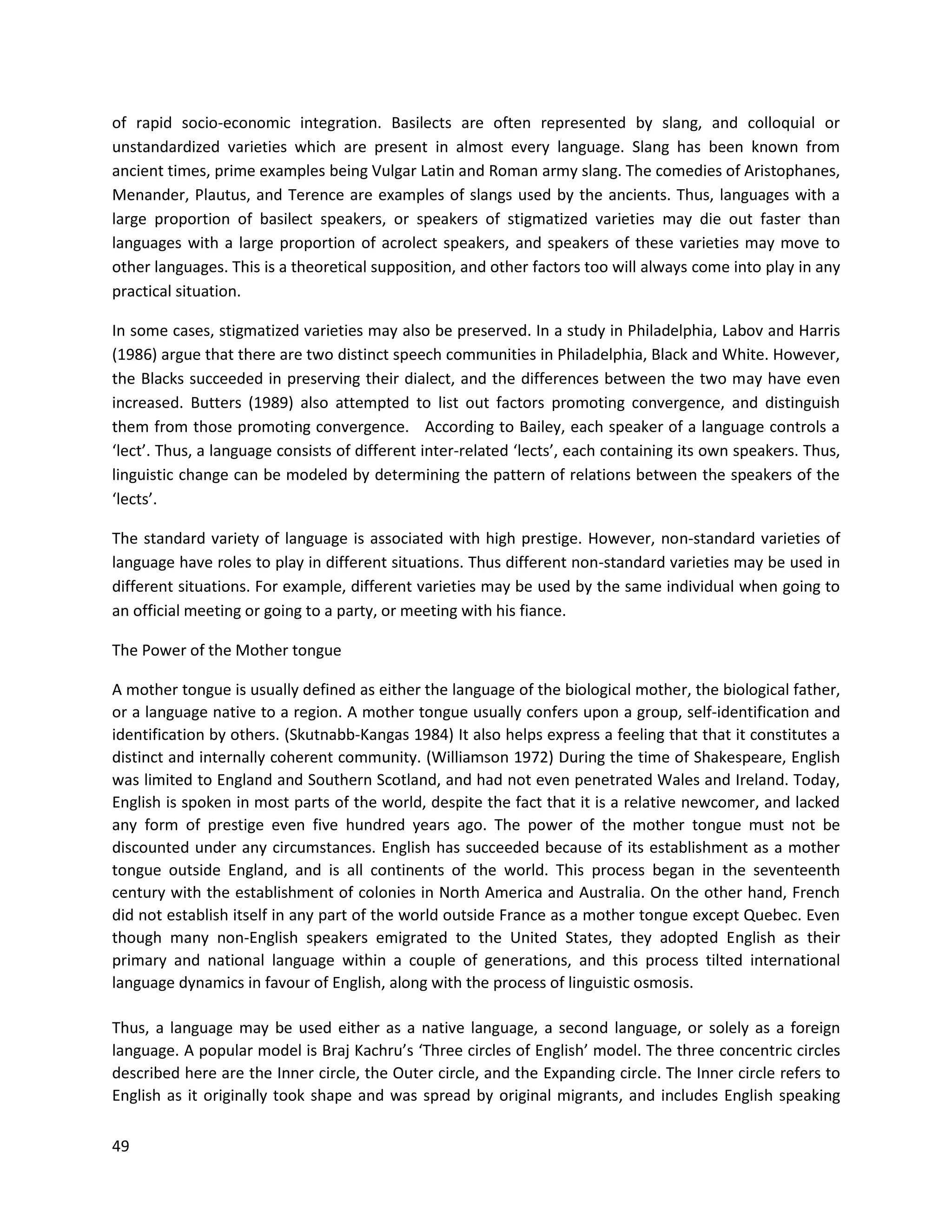 49
of rapid socio-economic integration. Basilects are often represented by slang, and colloquial or
unstandardized varieties which are present in almost every language. Slang has been known from
ancient times, prime examples being Vulgar Latin and Roman army slang. The comedies of Aristophanes,
Menander, Plautus, and Terence are examples of slangs used by the ancients. Thus, languages with a
large proportion of basilect speakers, or speakers of stigmatized varieties may die out faster than
languages with a large proportion of acrolect speakers, and speakers of these varieties may move to
other languages. This is a theoretical supposition, and other factors too will always come into play in any
practical situation.
In some cases, stigmatized varieties may also be preserved. In a study in Philadelphia, Labov and Harris
(1986) argue that there are two distinct speech communities in Philadelphia, Black and White. However,
the Blacks succeeded in preserving their dialect, and the differences between the two may have even
increased. Butters (1989) also attempted to list out factors promoting convergence, and distinguish
them from those promoting convergence. According to Bailey, each speaker of a language controls a
‘lect’. Thus, a language consists of different inter-related ‘lects’, each containing its own speakers. Thus,
linguistic change can be modeled by determining the pattern of relations between the speakers of the
‘lects’.
The standard variety of language is associated with high prestige. However, non-standard varieties of
language have roles to play in different situations. Thus different non-standard varieties may be used in
different situations. For example, different varieties may be used by the same individual when going to
an official meeting or going to a party, or meeting with his fiance.
The Power of the Mother tongue
A mother tongue is usually defined as either the language of the biological mother, the biological father,
or a language native to a region. A mother tongue usually confers upon a group, self-identification and
identification by others. (Skutnabb-Kangas 1984) It also helps express a feeling that that it constitutes a
distinct and internally coherent community. (Williamson 1972) During the time of Shakespeare, English
was limited to England and Southern Scotland, and had not even penetrated Wales and Ireland. Today,
English is spoken in most parts of the world, despite the fact that it is a relative newcomer, and lacked
any form of prestige even five hundred years ago. The power of the mother tongue must not be
discounted under any circumstances. English has succeeded because of its establishment as a mother
tongue outside England, and is all continents of the world. This process began in the seventeenth
century with the establishment of colonies in North America and Australia. On the other hand, French
did not establish itself in any part of the world outside France as a mother tongue except Quebec. Even
though many non-English speakers emigrated to the United States, they adopted English as their
primary and national language within a couple of generations, and this process tilted international
language dynamics in favour of English, along with the process of linguistic osmosis.
Thus, a language may be used either as a native language, a second language, or solely as a foreign
language. A popular model is Braj Kachru’s ‘Three circles of English’ model. The three concentric circles
described here are the Inner circle, the Outer circle, and the Expanding circle. The Inner circle refers to
English as it originally took shape and was spread by original migrants, and includes English speaking
 