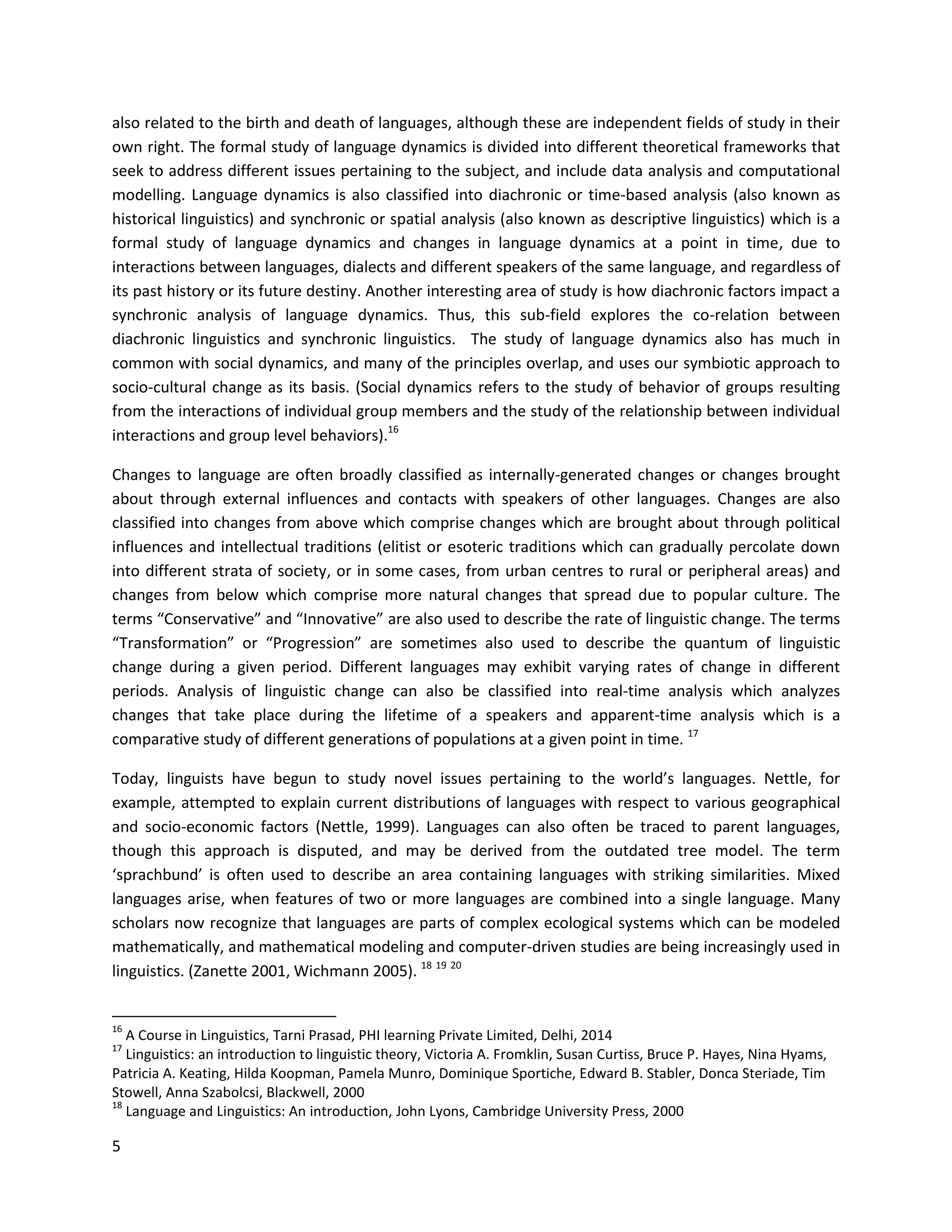 5
also related to the birth and death of languages, although these are independent fields of study in their
own right. The formal study of language dynamics is divided into different theoretical frameworks that
seek to address different issues pertaining to the subject, and include data analysis and computational
modelling. Language dynamics is also classified into diachronic or time-based analysis (also known as
historical linguistics) and synchronic or spatial analysis (also known as descriptive linguistics) which is a
formal study of language dynamics and changes in language dynamics at a point in time, due to
interactions between languages, dialects and different speakers of the same language, and regardless of
its past history or its future destiny. Another interesting area of study is how diachronic factors impact a
synchronic analysis of language dynamics. Thus, this sub-field explores the co-relation between
diachronic linguistics and synchronic linguistics. The study of language dynamics also has much in
common with social dynamics, and many of the principles overlap, and uses our symbiotic approach to
socio-cultural change as its basis. (Social dynamics refers to the study of behavior of groups resulting
from the interactions of individual group members and the study of the relationship between individual
interactions and group level behaviors).16
Changes to language are often broadly classified as internally-generated changes or changes brought
about through external influences and contacts with speakers of other languages. Changes are also
classified into changes from above which comprise changes which are brought about through political
influences and intellectual traditions (elitist or esoteric traditions which can gradually percolate down
into different strata of society, or in some cases, from urban centres to rural or peripheral areas) and
changes from below which comprise more natural changes that spread due to popular culture. The
terms “Conservative” and “Innovative” are also used to describe the rate of linguistic change. The terms
“Transformation” or “Progression” are sometimes also used to describe the quantum of linguistic
change during a given period. Different languages may exhibit varying rates of change in different
periods. Analysis of linguistic change can also be classified into real-time analysis which analyzes
changes that take place during the lifetime of a speakers and apparent-time analysis which is a
comparative study of different generations of populations at a given point in time. 17
Today, linguists have begun to study novel issues pertaining to the world’s languages. Nettle, for
example, attempted to explain current distributions of languages with respect to various geographical
and socio-economic factors (Nettle, 1999). Languages can also often be traced to parent languages,
though this approach is disputed, and may be derived from the outdated tree model. The term
‘sprachbund’ is often used to describe an area containing languages with striking similarities. Mixed
languages arise, when features of two or more languages are combined into a single language. Many
scholars now recognize that languages are parts of complex ecological systems which can be modeled
mathematically, and mathematical modeling and computer-driven studies are being increasingly used in
linguistics. (Zanette 2001, Wichmann 2005). 18 19 20
16
A Course in Linguistics, Tarni Prasad, PHI learning Private Limited, Delhi, 2014
17
Linguistics: an introduction to linguistic theory, Victoria A. Fromklin, Susan Curtiss, Bruce P. Hayes, Nina Hyams,
Patricia A. Keating, Hilda Koopman, Pamela Munro, Dominique Sportiche, Edward B. Stabler, Donca Steriade, Tim
Stowell, Anna Szabolcsi, Blackwell, 2000
18
Language and Linguistics: An introduction, John Lyons, Cambridge University Press, 2000
 