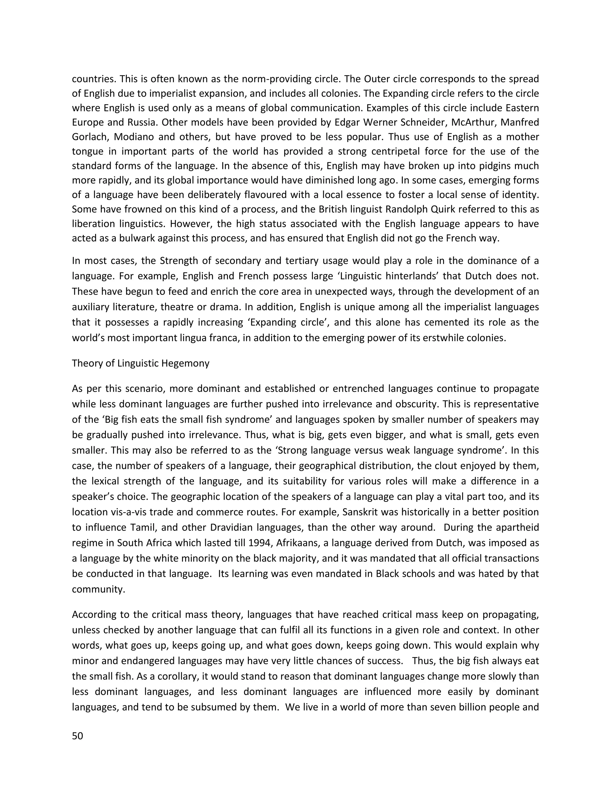 50
countries. This is often known as the norm-providing circle. The Outer circle corresponds to the spread
of English due to imperialist expansion, and includes all colonies. The Expanding circle refers to the circle
where English is used only as a means of global communication. Examples of this circle include Eastern
Europe and Russia. Other models have been provided by Edgar Werner Schneider, McArthur, Manfred
Gorlach, Modiano and others, but have proved to be less popular. Thus use of English as a mother
tongue in important parts of the world has provided a strong centripetal force for the use of the
standard forms of the language. In the absence of this, English may have broken up into pidgins much
more rapidly, and its global importance would have diminished long ago. In some cases, emerging forms
of a language have been deliberately flavoured with a local essence to foster a local sense of identity.
Some have frowned on this kind of a process, and the British linguist Randolph Quirk referred to this as
liberation linguistics. However, the high status associated with the English language appears to have
acted as a bulwark against this process, and has ensured that English did not go the French way.
In most cases, the Strength of secondary and tertiary usage would play a role in the dominance of a
language. For example, English and French possess large ‘Linguistic hinterlands’ that Dutch does not.
These have begun to feed and enrich the core area in unexpected ways, through the development of an
auxiliary literature, theatre or drama. In addition, English is unique among all the imperialist languages
that it possesses a rapidly increasing ‘Expanding circle’, and this alone has cemented its role as the
world’s most important lingua franca, in addition to the emerging power of its erstwhile colonies.
Theory of Linguistic Hegemony
As per this scenario, more dominant and established or entrenched languages continue to propagate
while less dominant languages are further pushed into irrelevance and obscurity. This is representative
of the ‘Big fish eats the small fish syndrome’ and languages spoken by smaller number of speakers may
be gradually pushed into irrelevance. Thus, what is big, gets even bigger, and what is small, gets even
smaller. This may also be referred to as the ‘Strong language versus weak language syndrome’. In this
case, the number of speakers of a language, their geographical distribution, the clout enjoyed by them,
the lexical strength of the language, and its suitability for various roles will make a difference in a
speaker’s choice. The geographic location of the speakers of a language can play a vital part too, and its
location vis-a-vis trade and commerce routes. For example, Sanskrit was historically in a better position
to influence Tamil, and other Dravidian languages, than the other way around. During the apartheid
regime in South Africa which lasted till 1994, Afrikaans, a language derived from Dutch, was imposed as
a language by the white minority on the black majority, and it was mandated that all official transactions
be conducted in that language. Its learning was even mandated in Black schools and was hated by that
community.
According to the critical mass theory, languages that have reached critical mass keep on propagating,
unless checked by another language that can fulfil all its functions in a given role and context. In other
words, what goes up, keeps going up, and what goes down, keeps going down. This would explain why
minor and endangered languages may have very little chances of success. Thus, the big fish always eat
the small fish. As a corollary, it would stand to reason that dominant languages change more slowly than
less dominant languages, and less dominant languages are influenced more easily by dominant
languages, and tend to be subsumed by them. We live in a world of more than seven billion people and
 