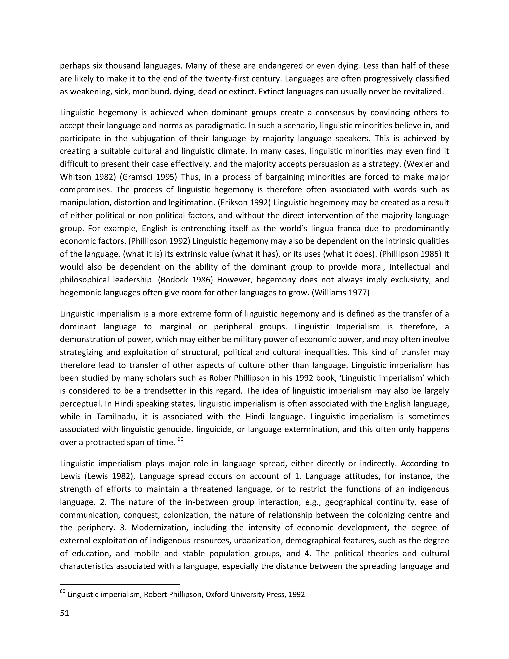 51
perhaps six thousand languages. Many of these are endangered or even dying. Less than half of these
are likely to make it to the end of the twenty-first century. Languages are often progressively classified
as weakening, sick, moribund, dying, dead or extinct. Extinct languages can usually never be revitalized.
Linguistic hegemony is achieved when dominant groups create a consensus by convincing others to
accept their language and norms as paradigmatic. In such a scenario, linguistic minorities believe in, and
participate in the subjugation of their language by majority language speakers. This is achieved by
creating a suitable cultural and linguistic climate. In many cases, linguistic minorities may even find it
difficult to present their case effectively, and the majority accepts persuasion as a strategy. (Wexler and
Whitson 1982) (Gramsci 1995) Thus, in a process of bargaining minorities are forced to make major
compromises. The process of linguistic hegemony is therefore often associated with words such as
manipulation, distortion and legitimation. (Erikson 1992) Linguistic hegemony may be created as a result
of either political or non-political factors, and without the direct intervention of the majority language
group. For example, English is entrenching itself as the world’s lingua franca due to predominantly
economic factors. (Phillipson 1992) Linguistic hegemony may also be dependent on the intrinsic qualities
of the language, (what it is) its extrinsic value (what it has), or its uses (what it does). (Phillipson 1985) It
would also be dependent on the ability of the dominant group to provide moral, intellectual and
philosophical leadership. (Bodock 1986) However, hegemony does not always imply exclusivity, and
hegemonic languages often give room for other languages to grow. (Williams 1977)
Linguistic imperialism is a more extreme form of linguistic hegemony and is defined as the transfer of a
dominant language to marginal or peripheral groups. Linguistic Imperialism is therefore, a
demonstration of power, which may either be military power of economic power, and may often involve
strategizing and exploitation of structural, political and cultural inequalities. This kind of transfer may
therefore lead to transfer of other aspects of culture other than language. Linguistic imperialism has
been studied by many scholars such as Rober Phillipson in his 1992 book, ‘Linguistic imperialism’ which
is considered to be a trendsetter in this regard. The idea of linguistic imperialism may also be largely
perceptual. In Hindi speaking states, linguistic imperialism is often associated with the English language,
while in Tamilnadu, it is associated with the Hindi language. Linguistic imperialism is sometimes
associated with linguistic genocide, linguicide, or language extermination, and this often only happens
over a protracted span of time. 60
Linguistic imperialism plays major role in language spread, either directly or indirectly. According to
Lewis (Lewis 1982), Language spread occurs on account of 1. Language attitudes, for instance, the
strength of efforts to maintain a threatened language, or to restrict the functions of an indigenous
language. 2. The nature of the in-between group interaction, e.g., geographical continuity, ease of
communication, conquest, colonization, the nature of relationship between the colonizing centre and
the periphery. 3. Modernization, including the intensity of economic development, the degree of
external exploitation of indigenous resources, urbanization, demographical features, such as the degree
of education, and mobile and stable population groups, and 4. The political theories and cultural
characteristics associated with a language, especially the distance between the spreading language and
60
Linguistic imperialism, Robert Phillipson, Oxford University Press, 1992
 