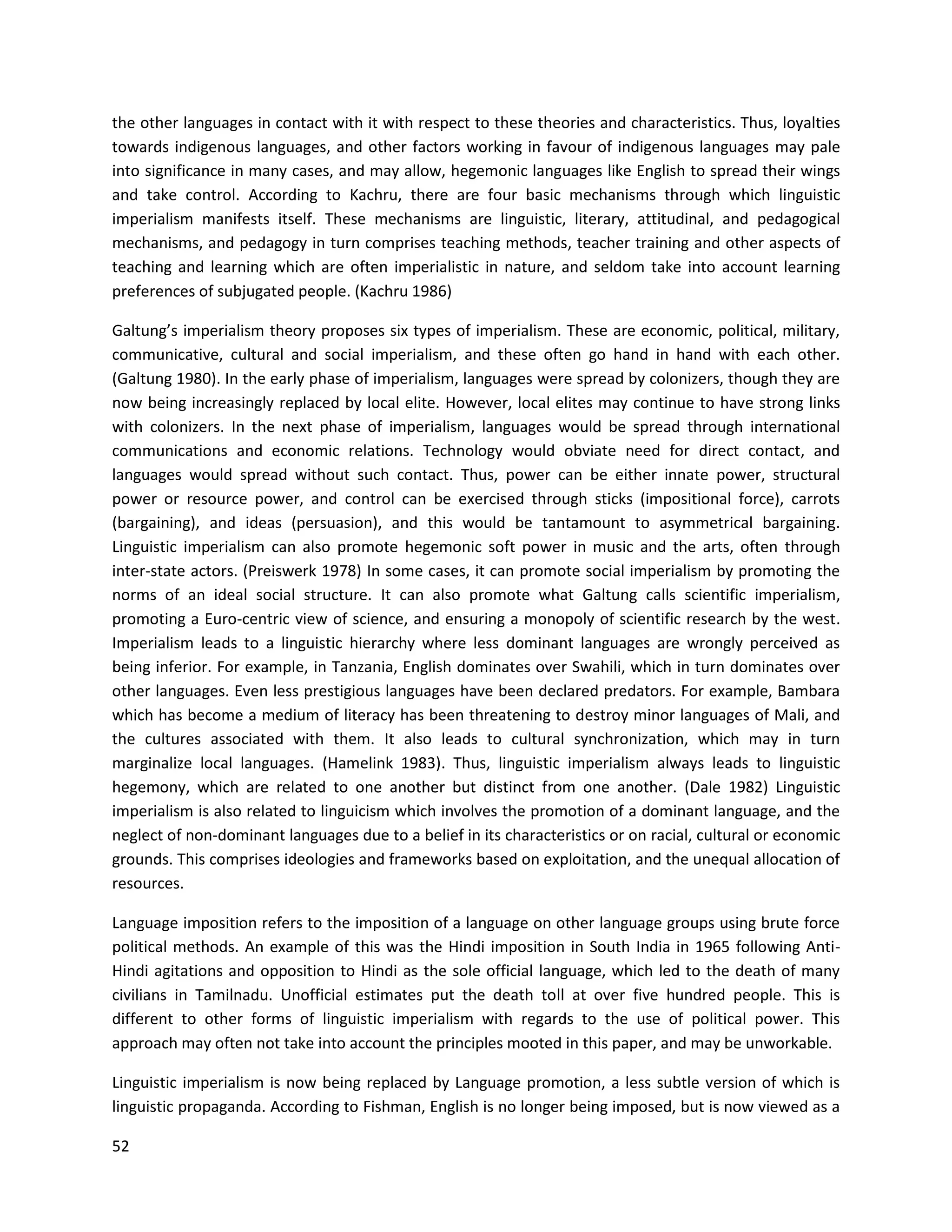 52
the other languages in contact with it with respect to these theories and characteristics. Thus, loyalties
towards indigenous languages, and other factors working in favour of indigenous languages may pale
into significance in many cases, and may allow, hegemonic languages like English to spread their wings
and take control. According to Kachru, there are four basic mechanisms through which linguistic
imperialism manifests itself. These mechanisms are linguistic, literary, attitudinal, and pedagogical
mechanisms, and pedagogy in turn comprises teaching methods, teacher training and other aspects of
teaching and learning which are often imperialistic in nature, and seldom take into account learning
preferences of subjugated people. (Kachru 1986)
Galtung’s imperialism theory proposes six types of imperialism. These are economic, political, military,
communicative, cultural and social imperialism, and these often go hand in hand with each other.
(Galtung 1980). In the early phase of imperialism, languages were spread by colonizers, though they are
now being increasingly replaced by local elite. However, local elites may continue to have strong links
with colonizers. In the next phase of imperialism, languages would be spread through international
communications and economic relations. Technology would obviate need for direct contact, and
languages would spread without such contact. Thus, power can be either innate power, structural
power or resource power, and control can be exercised through sticks (impositional force), carrots
(bargaining), and ideas (persuasion), and this would be tantamount to asymmetrical bargaining.
Linguistic imperialism can also promote hegemonic soft power in music and the arts, often through
inter-state actors. (Preiswerk 1978) In some cases, it can promote social imperialism by promoting the
norms of an ideal social structure. It can also promote what Galtung calls scientific imperialism,
promoting a Euro-centric view of science, and ensuring a monopoly of scientific research by the west.
Imperialism leads to a linguistic hierarchy where less dominant languages are wrongly perceived as
being inferior. For example, in Tanzania, English dominates over Swahili, which in turn dominates over
other languages. Even less prestigious languages have been declared predators. For example, Bambara
which has become a medium of literacy has been threatening to destroy minor languages of Mali, and
the cultures associated with them. It also leads to cultural synchronization, which may in turn
marginalize local languages. (Hamelink 1983). Thus, linguistic imperialism always leads to linguistic
hegemony, which are related to one another but distinct from one another. (Dale 1982) Linguistic
imperialism is also related to linguicism which involves the promotion of a dominant language, and the
neglect of non-dominant languages due to a belief in its characteristics or on racial, cultural or economic
grounds. This comprises ideologies and frameworks based on exploitation, and the unequal allocation of
resources.
Language imposition refers to the imposition of a language on other language groups using brute force
political methods. An example of this was the Hindi imposition in South India in 1965 following Anti-
Hindi agitations and opposition to Hindi as the sole official language, which led to the death of many
civilians in Tamilnadu. Unofficial estimates put the death toll at over five hundred people. This is
different to other forms of linguistic imperialism with regards to the use of political power. This
approach may often not take into account the principles mooted in this paper, and may be unworkable.
Linguistic imperialism is now being replaced by Language promotion, a less subtle version of which is
linguistic propaganda. According to Fishman, English is no longer being imposed, but is now viewed as a
 