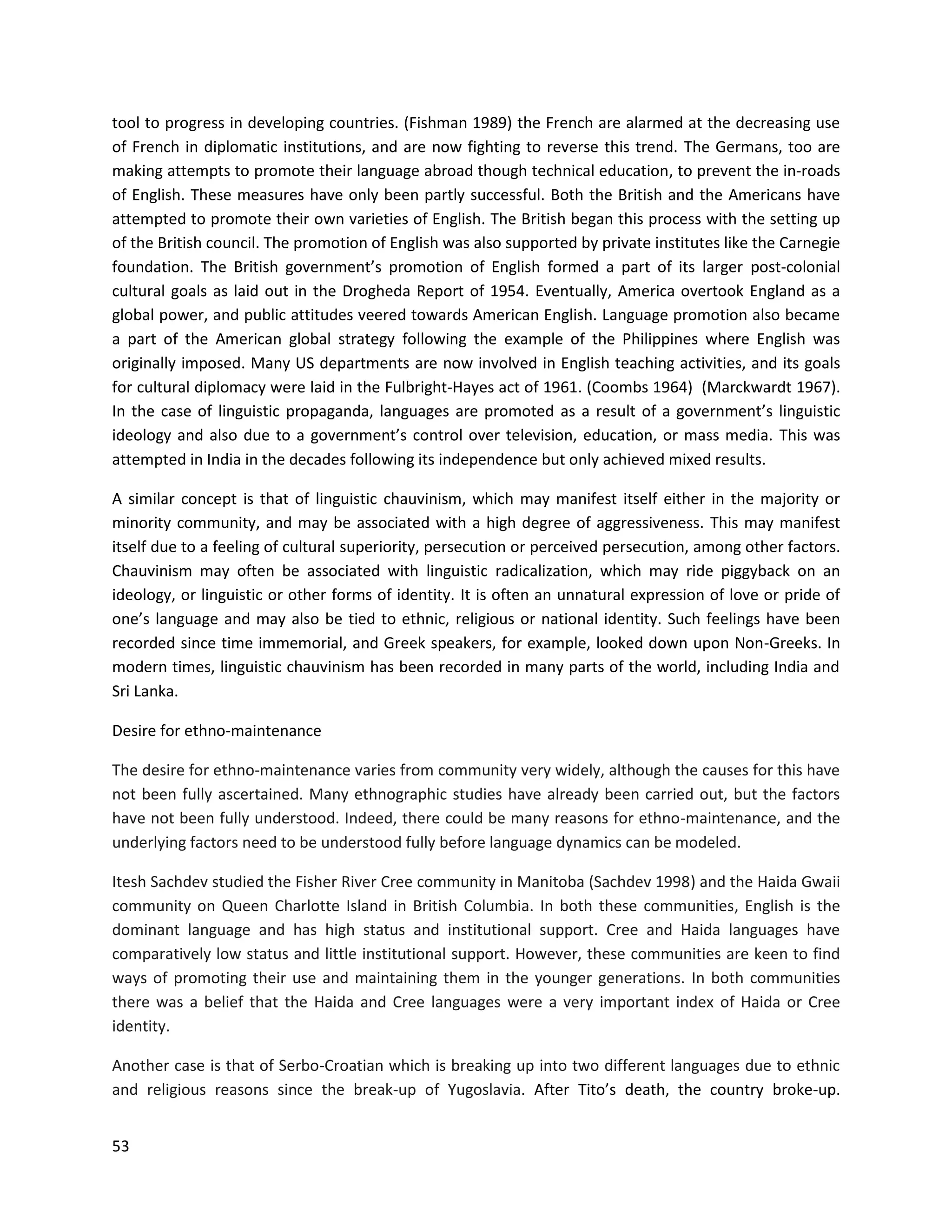 53
tool to progress in developing countries. (Fishman 1989) the French are alarmed at the decreasing use
of French in diplomatic institutions, and are now fighting to reverse this trend. The Germans, too are
making attempts to promote their language abroad though technical education, to prevent the in-roads
of English. These measures have only been partly successful. Both the British and the Americans have
attempted to promote their own varieties of English. The British began this process with the setting up
of the British council. The promotion of English was also supported by private institutes like the Carnegie
foundation. The British government’s promotion of English formed a part of its larger post-colonial
cultural goals as laid out in the Drogheda Report of 1954. Eventually, America overtook England as a
global power, and public attitudes veered towards American English. Language promotion also became
a part of the American global strategy following the example of the Philippines where English was
originally imposed. Many US departments are now involved in English teaching activities, and its goals
for cultural diplomacy were laid in the Fulbright-Hayes act of 1961. (Coombs 1964) (Marckwardt 1967).
In the case of linguistic propaganda, languages are promoted as a result of a government’s linguistic
ideology and also due to a government’s control over television, education, or mass media. This was
attempted in India in the decades following its independence but only achieved mixed results.
A similar concept is that of linguistic chauvinism, which may manifest itself either in the majority or
minority community, and may be associated with a high degree of aggressiveness. This may manifest
itself due to a feeling of cultural superiority, persecution or perceived persecution, among other factors.
Chauvinism may often be associated with linguistic radicalization, which may ride piggyback on an
ideology, or linguistic or other forms of identity. It is often an unnatural expression of love or pride of
one’s language and may also be tied to ethnic, religious or national identity. Such feelings have been
recorded since time immemorial, and Greek speakers, for example, looked down upon Non-Greeks. In
modern times, linguistic chauvinism has been recorded in many parts of the world, including India and
Sri Lanka.
Desire for ethno-maintenance
The desire for ethno-maintenance varies from community very widely, although the causes for this have
not been fully ascertained. Many ethnographic studies have already been carried out, but the factors
have not been fully understood. Indeed, there could be many reasons for ethno-maintenance, and the
underlying factors need to be understood fully before language dynamics can be modeled.
Itesh Sachdev studied the Fisher River Cree community in Manitoba (Sachdev 1998) and the Haida Gwaii
community on Queen Charlotte Island in British Columbia. In both these communities, English is the
dominant language and has high status and institutional support. Cree and Haida languages have
comparatively low status and little institutional support. However, these communities are keen to find
ways of promoting their use and maintaining them in the younger generations. In both communities
there was a belief that the Haida and Cree languages were a very important index of Haida or Cree
identity.
Another case is that of Serbo-Croatian which is breaking up into two different languages due to ethnic
and religious reasons since the break-up of Yugoslavia. After Tito’s death, the country broke-up.
 