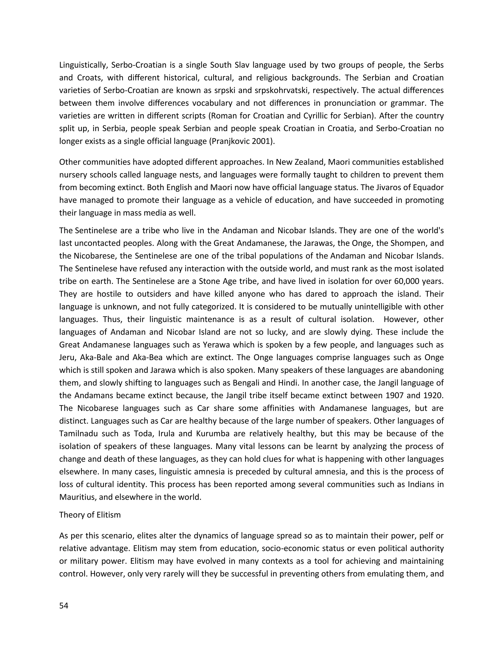 54
Linguistically, Serbo-Croatian is a single South Slav language used by two groups of people, the Serbs
and Croats, with diﬀerent historical, cultural, and religious backgrounds. The Serbian and Croatian
varieties of Serbo-Croatian are known as srpski and srpskohrvatski, respectively. The actual diﬀerences
between them involve diﬀerences vocabulary and not diﬀerences in pronunciation or grammar. The
varieties are written in diﬀerent scripts (Roman for Croatian and Cyrillic for Serbian). After the country
split up, in Serbia, people speak Serbian and people speak Croatian in Croatia, and Serbo-Croatian no
longer exists as a single official language (Pranjkovic 2001).
Other communities have adopted different approaches. In New Zealand, Maori communities established
nursery schools called language nests, and languages were formally taught to children to prevent them
from becoming extinct. Both English and Maori now have official language status. The Jivaros of Equador
have managed to promote their language as a vehicle of education, and have succeeded in promoting
their language in mass media as well.
The Sentinelese are a tribe who live in the Andaman and Nicobar Islands. They are one of the world's
last uncontacted peoples. Along with the Great Andamanese, the Jarawas, the Onge, the Shompen, and
the Nicobarese, the Sentinelese are one of the tribal populations of the Andaman and Nicobar Islands.
The Sentinelese have refused any interaction with the outside world, and must rank as the most isolated
tribe on earth. The Sentinelese are a Stone Age tribe, and have lived in isolation for over 60,000 years.
They are hostile to outsiders and have killed anyone who has dared to approach the island. Their
language is unknown, and not fully categorized. It is considered to be mutually unintelligible with other
languages. Thus, their linguistic maintenance is as a result of cultural isolation. However, other
languages of Andaman and Nicobar Island are not so lucky, and are slowly dying. These include the
Great Andamanese languages such as Yerawa which is spoken by a few people, and languages such as
Jeru, Aka-Bale and Aka-Bea which are extinct. The Onge languages comprise languages such as Onge
which is still spoken and Jarawa which is also spoken. Many speakers of these languages are abandoning
them, and slowly shifting to languages such as Bengali and Hindi. In another case, the Jangil language of
the Andamans became extinct because, the Jangil tribe itself became extinct between 1907 and 1920.
The Nicobarese languages such as Car share some affinities with Andamanese languages, but are
distinct. Languages such as Car are healthy because of the large number of speakers. Other languages of
Tamilnadu such as Toda, Irula and Kurumba are relatively healthy, but this may be because of the
isolation of speakers of these languages. Many vital lessons can be learnt by analyzing the process of
change and death of these languages, as they can hold clues for what is happening with other languages
elsewhere. In many cases, linguistic amnesia is preceded by cultural amnesia, and this is the process of
loss of cultural identity. This process has been reported among several communities such as Indians in
Mauritius, and elsewhere in the world.
Theory of Elitism
As per this scenario, elites alter the dynamics of language spread so as to maintain their power, pelf or
relative advantage. Elitism may stem from education, socio-economic status or even political authority
or military power. Elitism may have evolved in many contexts as a tool for achieving and maintaining
control. However, only very rarely will they be successful in preventing others from emulating them, and
 