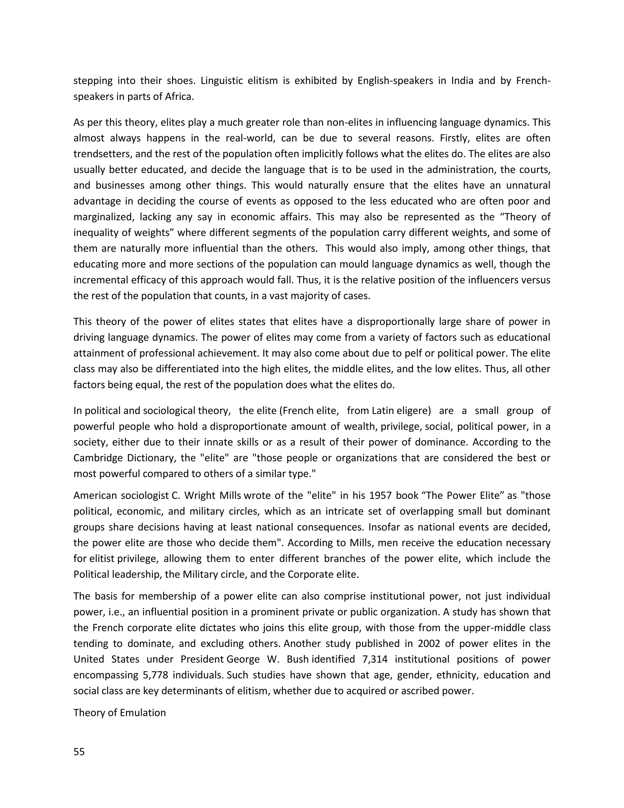 55
stepping into their shoes. Linguistic elitism is exhibited by English-speakers in India and by French-
speakers in parts of Africa.
As per this theory, elites play a much greater role than non-elites in influencing language dynamics. This
almost always happens in the real-world, can be due to several reasons. Firstly, elites are often
trendsetters, and the rest of the population often implicitly follows what the elites do. The elites are also
usually better educated, and decide the language that is to be used in the administration, the courts,
and businesses among other things. This would naturally ensure that the elites have an unnatural
advantage in deciding the course of events as opposed to the less educated who are often poor and
marginalized, lacking any say in economic affairs. This may also be represented as the “Theory of
inequality of weights” where different segments of the population carry different weights, and some of
them are naturally more influential than the others. This would also imply, among other things, that
educating more and more sections of the population can mould language dynamics as well, though the
incremental efficacy of this approach would fall. Thus, it is the relative position of the influencers versus
the rest of the population that counts, in a vast majority of cases.
This theory of the power of elites states that elites have a disproportionally large share of power in
driving language dynamics. The power of elites may come from a variety of factors such as educational
attainment of professional achievement. It may also come about due to pelf or political power. The elite
class may also be differentiated into the high elites, the middle elites, and the low elites. Thus, all other
factors being equal, the rest of the population does what the elites do.
In political and sociological theory, the elite (French elite, from Latin eligere) are a small group of
powerful people who hold a disproportionate amount of wealth, privilege, social, political power, in a
society, either due to their innate skills or as a result of their power of dominance. According to the
Cambridge Dictionary, the "elite" are "those people or organizations that are considered the best or
most powerful compared to others of a similar type."
American sociologist C. Wright Mills wrote of the "elite" in his 1957 book “The Power Elite” as "those
political, economic, and military circles, which as an intricate set of overlapping small but dominant
groups share decisions having at least national consequences. Insofar as national events are decided,
the power elite are those who decide them". According to Mills, men receive the education necessary
for elitist privilege, allowing them to enter different branches of the power elite, which include the
Political leadership, the Military circle, and the Corporate elite.
The basis for membership of a power elite can also comprise institutional power, not just individual
power, i.e., an influential position in a prominent private or public organization. A study has shown that
the French corporate elite dictates who joins this elite group, with those from the upper-middle class
tending to dominate, and excluding others. Another study published in 2002 of power elites in the
United States under President George W. Bush identified 7,314 institutional positions of power
encompassing 5,778 individuals. Such studies have shown that age, gender, ethnicity, education and
social class are key determinants of elitism, whether due to acquired or ascribed power.
Theory of Emulation
 