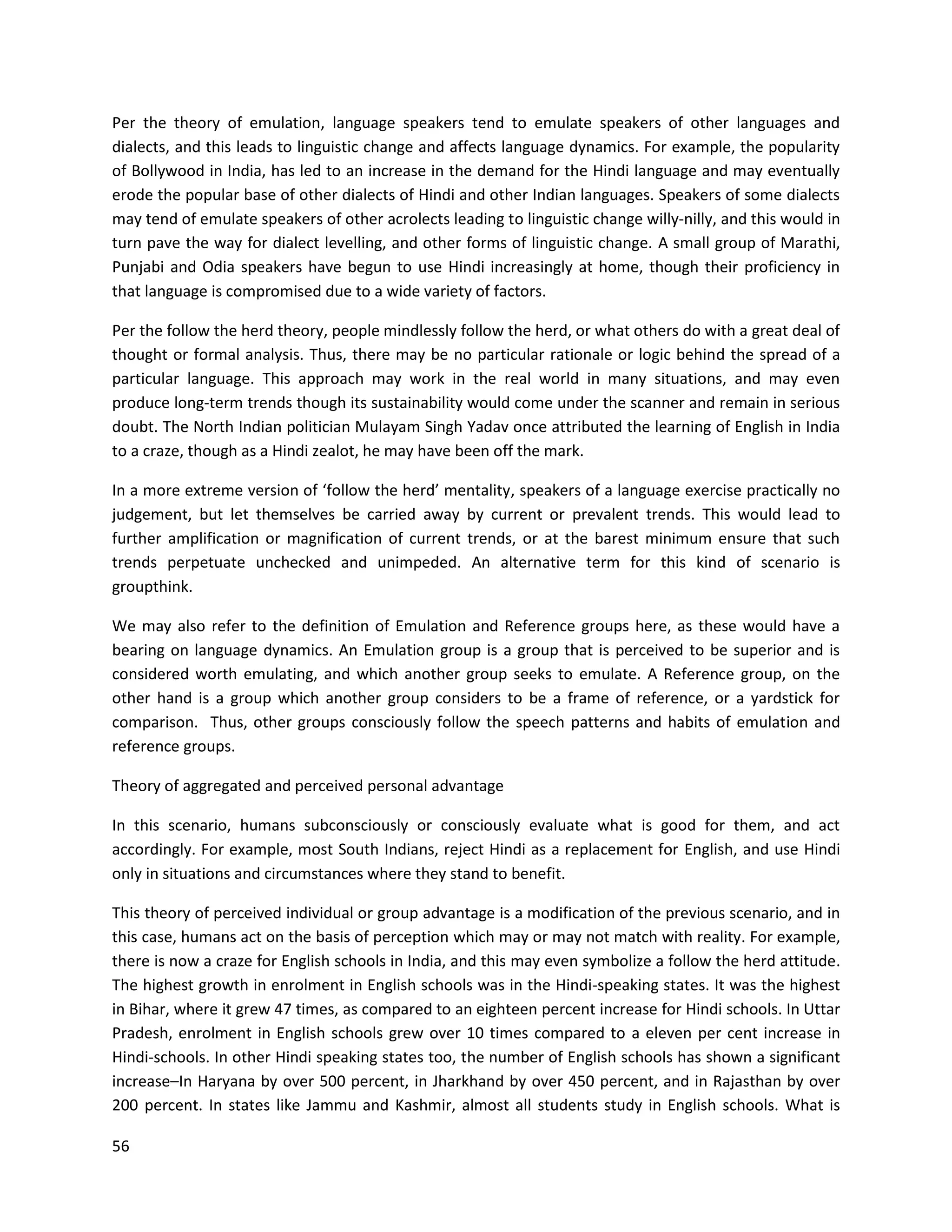 56
Per the theory of emulation, language speakers tend to emulate speakers of other languages and
dialects, and this leads to linguistic change and affects language dynamics. For example, the popularity
of Bollywood in India, has led to an increase in the demand for the Hindi language and may eventually
erode the popular base of other dialects of Hindi and other Indian languages. Speakers of some dialects
may tend of emulate speakers of other acrolects leading to linguistic change willy-nilly, and this would in
turn pave the way for dialect levelling, and other forms of linguistic change. A small group of Marathi,
Punjabi and Odia speakers have begun to use Hindi increasingly at home, though their proficiency in
that language is compromised due to a wide variety of factors.
Per the follow the herd theory, people mindlessly follow the herd, or what others do with a great deal of
thought or formal analysis. Thus, there may be no particular rationale or logic behind the spread of a
particular language. This approach may work in the real world in many situations, and may even
produce long-term trends though its sustainability would come under the scanner and remain in serious
doubt. The North Indian politician Mulayam Singh Yadav once attributed the learning of English in India
to a craze, though as a Hindi zealot, he may have been off the mark.
In a more extreme version of ‘follow the herd’ mentality, speakers of a language exercise practically no
judgement, but let themselves be carried away by current or prevalent trends. This would lead to
further amplification or magnification of current trends, or at the barest minimum ensure that such
trends perpetuate unchecked and unimpeded. An alternative term for this kind of scenario is
groupthink.
We may also refer to the definition of Emulation and Reference groups here, as these would have a
bearing on language dynamics. An Emulation group is a group that is perceived to be superior and is
considered worth emulating, and which another group seeks to emulate. A Reference group, on the
other hand is a group which another group considers to be a frame of reference, or a yardstick for
comparison. Thus, other groups consciously follow the speech patterns and habits of emulation and
reference groups.
Theory of aggregated and perceived personal advantage
In this scenario, humans subconsciously or consciously evaluate what is good for them, and act
accordingly. For example, most South Indians, reject Hindi as a replacement for English, and use Hindi
only in situations and circumstances where they stand to benefit.
This theory of perceived individual or group advantage is a modification of the previous scenario, and in
this case, humans act on the basis of perception which may or may not match with reality. For example,
there is now a craze for English schools in India, and this may even symbolize a follow the herd attitude.
The highest growth in enrolment in English schools was in the Hindi-speaking states. It was the highest
in Bihar, where it grew 47 times, as compared to an eighteen percent increase for Hindi schools. In Uttar
Pradesh, enrolment in English schools grew over 10 times compared to a eleven per cent increase in
Hindi-schools. In other Hindi speaking states too, the number of English schools has shown a significant
increase–In Haryana by over 500 percent, in Jharkhand by over 450 percent, and in Rajasthan by over
200 percent. In states like Jammu and Kashmir, almost all students study in English schools. What is
 