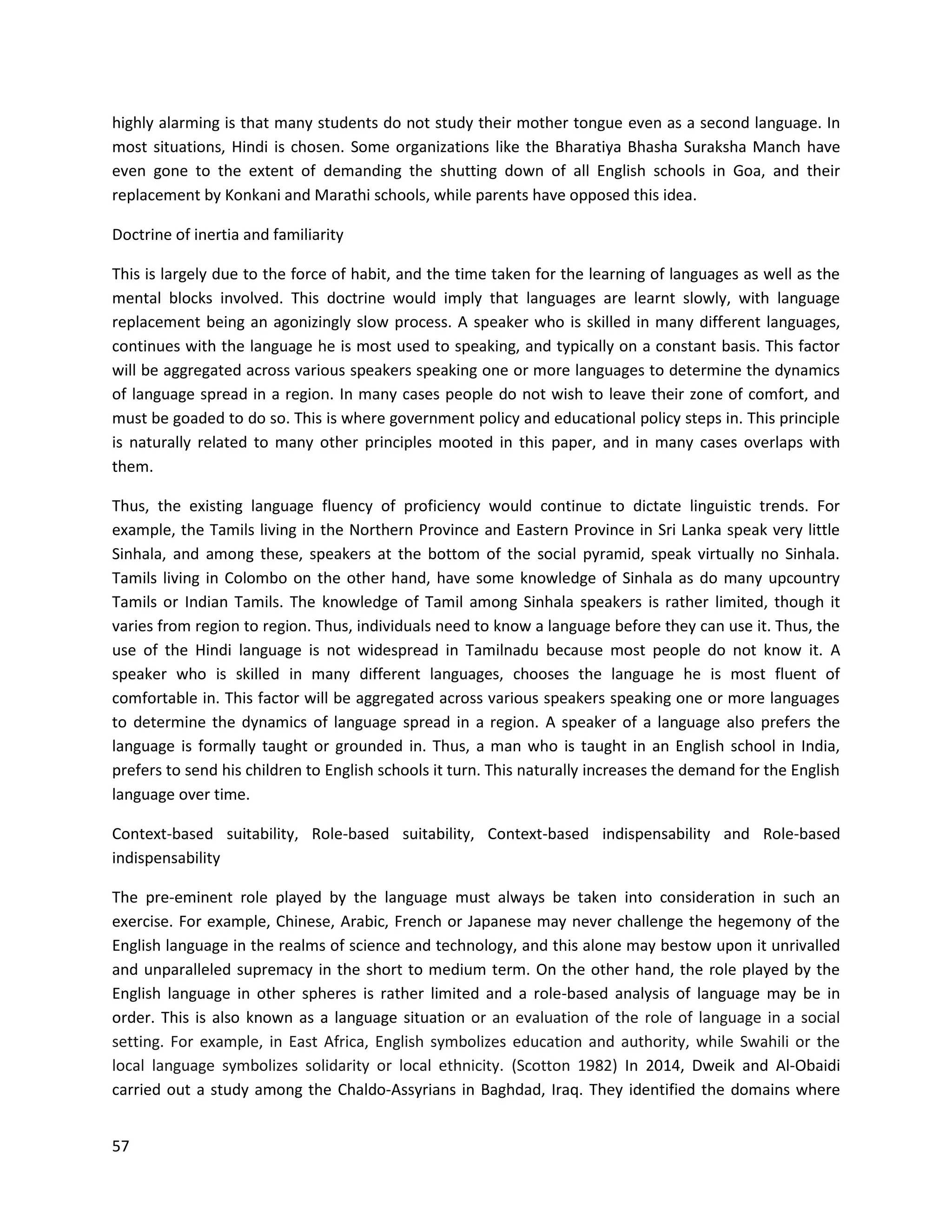 57
highly alarming is that many students do not study their mother tongue even as a second language. In
most situations, Hindi is chosen. Some organizations like the Bharatiya Bhasha Suraksha Manch have
even gone to the extent of demanding the shutting down of all English schools in Goa, and their
replacement by Konkani and Marathi schools, while parents have opposed this idea.
Doctrine of inertia and familiarity
This is largely due to the force of habit, and the time taken for the learning of languages as well as the
mental blocks involved. This doctrine would imply that languages are learnt slowly, with language
replacement being an agonizingly slow process. A speaker who is skilled in many different languages,
continues with the language he is most used to speaking, and typically on a constant basis. This factor
will be aggregated across various speakers speaking one or more languages to determine the dynamics
of language spread in a region. In many cases people do not wish to leave their zone of comfort, and
must be goaded to do so. This is where government policy and educational policy steps in. This principle
is naturally related to many other principles mooted in this paper, and in many cases overlaps with
them.
Thus, the existing language fluency of proficiency would continue to dictate linguistic trends. For
example, the Tamils living in the Northern Province and Eastern Province in Sri Lanka speak very little
Sinhala, and among these, speakers at the bottom of the social pyramid, speak virtually no Sinhala.
Tamils living in Colombo on the other hand, have some knowledge of Sinhala as do many upcountry
Tamils or Indian Tamils. The knowledge of Tamil among Sinhala speakers is rather limited, though it
varies from region to region. Thus, individuals need to know a language before they can use it. Thus, the
use of the Hindi language is not widespread in Tamilnadu because most people do not know it. A
speaker who is skilled in many different languages, chooses the language he is most fluent of
comfortable in. This factor will be aggregated across various speakers speaking one or more languages
to determine the dynamics of language spread in a region. A speaker of a language also prefers the
language is formally taught or grounded in. Thus, a man who is taught in an English school in India,
prefers to send his children to English schools it turn. This naturally increases the demand for the English
language over time.
Context-based suitability, Role-based suitability, Context-based indispensability and Role-based
indispensability
The pre-eminent role played by the language must always be taken into consideration in such an
exercise. For example, Chinese, Arabic, French or Japanese may never challenge the hegemony of the
English language in the realms of science and technology, and this alone may bestow upon it unrivalled
and unparalleled supremacy in the short to medium term. On the other hand, the role played by the
English language in other spheres is rather limited and a role-based analysis of language may be in
order. This is also known as a language situation or an evaluation of the role of language in a social
setting. For example, in East Africa, English symbolizes education and authority, while Swahili or the
local language symbolizes solidarity or local ethnicity. (Scotton 1982) In 2014, Dweik and Al-Obaidi
carried out a study among the Chaldo-Assyrians in Baghdad, Iraq. They identified the domains where
 