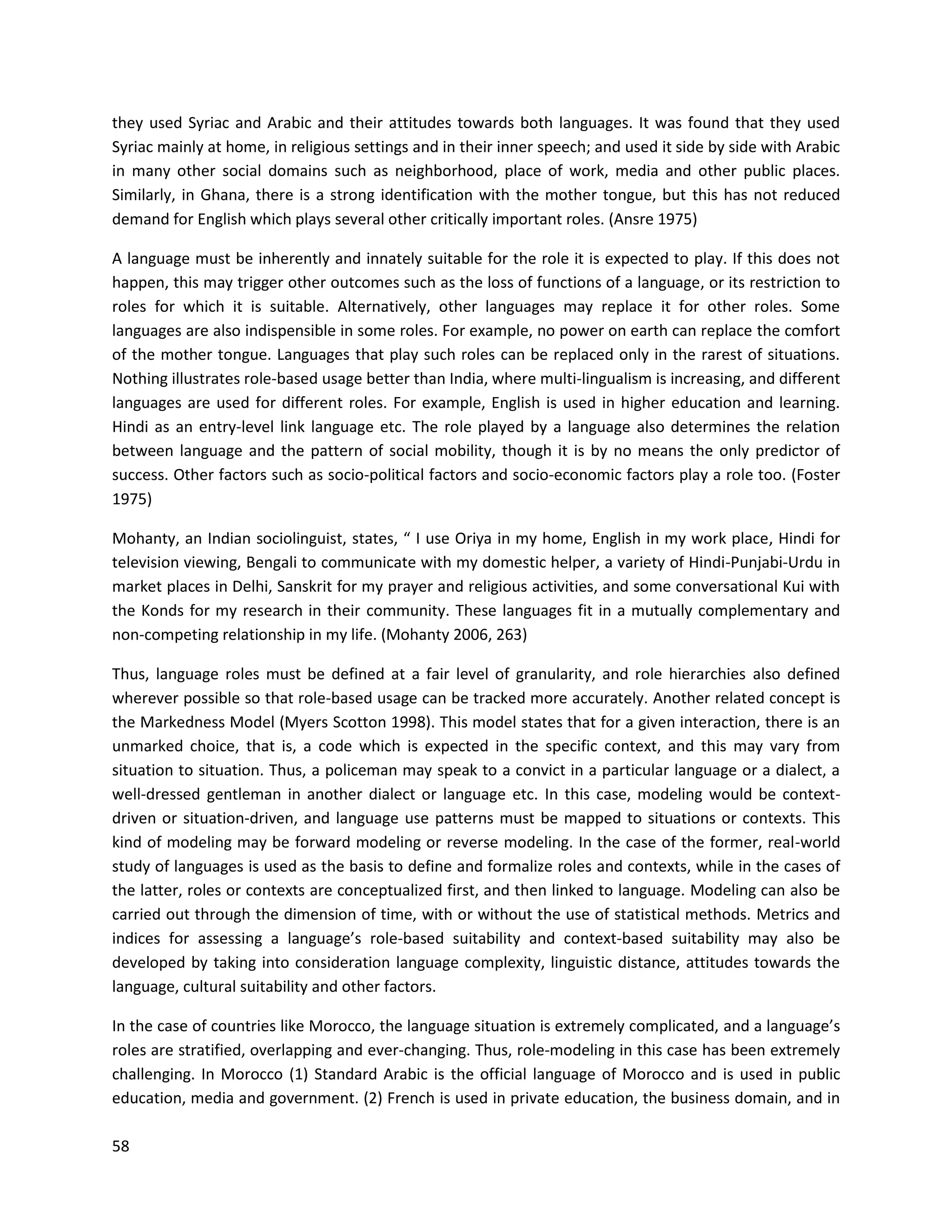 58
they used Syriac and Arabic and their attitudes towards both languages. It was found that they used
Syriac mainly at home, in religious settings and in their inner speech; and used it side by side with Arabic
in many other social domains such as neighborhood, place of work, media and other public places.
Similarly, in Ghana, there is a strong identification with the mother tongue, but this has not reduced
demand for English which plays several other critically important roles. (Ansre 1975)
A language must be inherently and innately suitable for the role it is expected to play. If this does not
happen, this may trigger other outcomes such as the loss of functions of a language, or its restriction to
roles for which it is suitable. Alternatively, other languages may replace it for other roles. Some
languages are also indispensible in some roles. For example, no power on earth can replace the comfort
of the mother tongue. Languages that play such roles can be replaced only in the rarest of situations.
Nothing illustrates role-based usage better than India, where multi-lingualism is increasing, and different
languages are used for different roles. For example, English is used in higher education and learning.
Hindi as an entry-level link language etc. The role played by a language also determines the relation
between language and the pattern of social mobility, though it is by no means the only predictor of
success. Other factors such as socio-political factors and socio-economic factors play a role too. (Foster
1975)
Mohanty, an Indian sociolinguist, states, “ I use Oriya in my home, English in my work place, Hindi for
television viewing, Bengali to communicate with my domestic helper, a variety of Hindi-Punjabi-Urdu in
market places in Delhi, Sanskrit for my prayer and religious activities, and some conversational Kui with
the Konds for my research in their community. These languages fit in a mutually complementary and
non-competing relationship in my life. (Mohanty 2006, 263)
Thus, language roles must be defined at a fair level of granularity, and role hierarchies also defined
wherever possible so that role-based usage can be tracked more accurately. Another related concept is
the Markedness Model (Myers Scotton 1998). This model states that for a given interaction, there is an
unmarked choice, that is, a code which is expected in the specific context, and this may vary from
situation to situation. Thus, a policeman may speak to a convict in a particular language or a dialect, a
well-dressed gentleman in another dialect or language etc. In this case, modeling would be context-
driven or situation-driven, and language use patterns must be mapped to situations or contexts. This
kind of modeling may be forward modeling or reverse modeling. In the case of the former, real-world
study of languages is used as the basis to define and formalize roles and contexts, while in the cases of
the latter, roles or contexts are conceptualized first, and then linked to language. Modeling can also be
carried out through the dimension of time, with or without the use of statistical methods. Metrics and
indices for assessing a language’s role-based suitability and context-based suitability may also be
developed by taking into consideration language complexity, linguistic distance, attitudes towards the
language, cultural suitability and other factors.
In the case of countries like Morocco, the language situation is extremely complicated, and a language’s
roles are stratified, overlapping and ever-changing. Thus, role-modeling in this case has been extremely
challenging. In Morocco (1) Standard Arabic is the official language of Morocco and is used in public
education, media and government. (2) French is used in private education, the business domain, and in
 