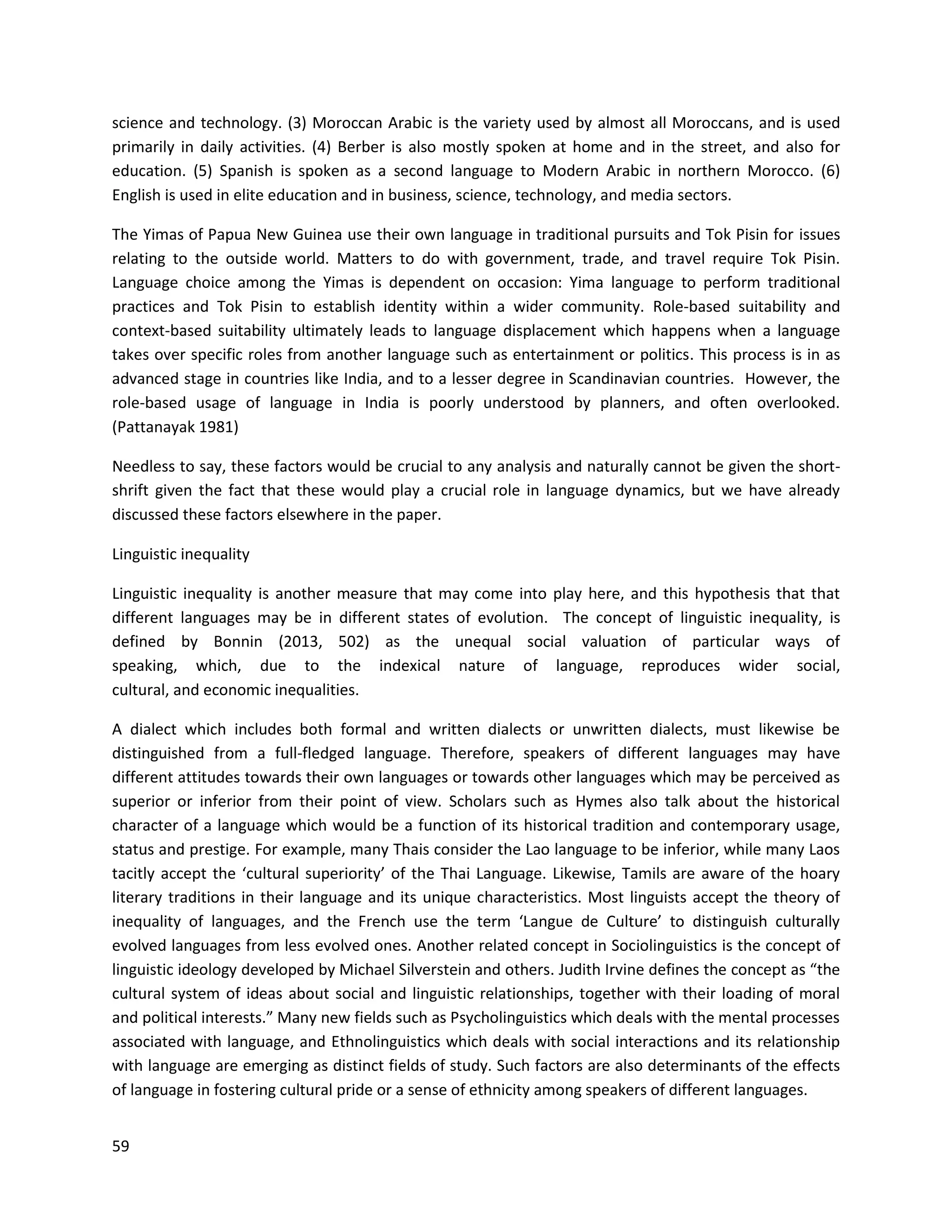 59
science and technology. (3) Moroccan Arabic is the variety used by almost all Moroccans, and is used
primarily in daily activities. (4) Berber is also mostly spoken at home and in the street, and also for
education. (5) Spanish is spoken as a second language to Modern Arabic in northern Morocco. (6)
English is used in elite education and in business, science, technology, and media sectors.
The Yimas of Papua New Guinea use their own language in traditional pursuits and Tok Pisin for issues
relating to the outside world. Matters to do with government, trade, and travel require Tok Pisin.
Language choice among the Yimas is dependent on occasion: Yima language to perform traditional
practices and Tok Pisin to establish identity within a wider community. Role-based suitability and
context-based suitability ultimately leads to language displacement which happens when a language
takes over specific roles from another language such as entertainment or politics. This process is in as
advanced stage in countries like India, and to a lesser degree in Scandinavian countries. However, the
role-based usage of language in India is poorly understood by planners, and often overlooked.
(Pattanayak 1981)
Needless to say, these factors would be crucial to any analysis and naturally cannot be given the short-
shrift given the fact that these would play a crucial role in language dynamics, but we have already
discussed these factors elsewhere in the paper.
Linguistic inequality
Linguistic inequality is another measure that may come into play here, and this hypothesis that that
different languages may be in different states of evolution. The concept of linguistic inequality, is
defined by Bonnin (2013, 502) as the unequal social valuation of particular ways of
speaking, which, due to the indexical nature of language, reproduces wider social,
cultural, and economic inequalities.
A dialect which includes both formal and written dialects or unwritten dialects, must likewise be
distinguished from a full-fledged language. Therefore, speakers of different languages may have
different attitudes towards their own languages or towards other languages which may be perceived as
superior or inferior from their point of view. Scholars such as Hymes also talk about the historical
character of a language which would be a function of its historical tradition and contemporary usage,
status and prestige. For example, many Thais consider the Lao language to be inferior, while many Laos
tacitly accept the ‘cultural superiority’ of the Thai Language. Likewise, Tamils are aware of the hoary
literary traditions in their language and its unique characteristics. Most linguists accept the theory of
inequality of languages, and the French use the term ‘Langue de Culture’ to distinguish culturally
evolved languages from less evolved ones. Another related concept in Sociolinguistics is the concept of
linguistic ideology developed by Michael Silverstein and others. Judith Irvine defines the concept as “the
cultural system of ideas about social and linguistic relationships, together with their loading of moral
and political interests.” Many new fields such as Psycholinguistics which deals with the mental processes
associated with language, and Ethnolinguistics which deals with social interactions and its relationship
with language are emerging as distinct fields of study. Such factors are also determinants of the effects
of language in fostering cultural pride or a sense of ethnicity among speakers of different languages.
 