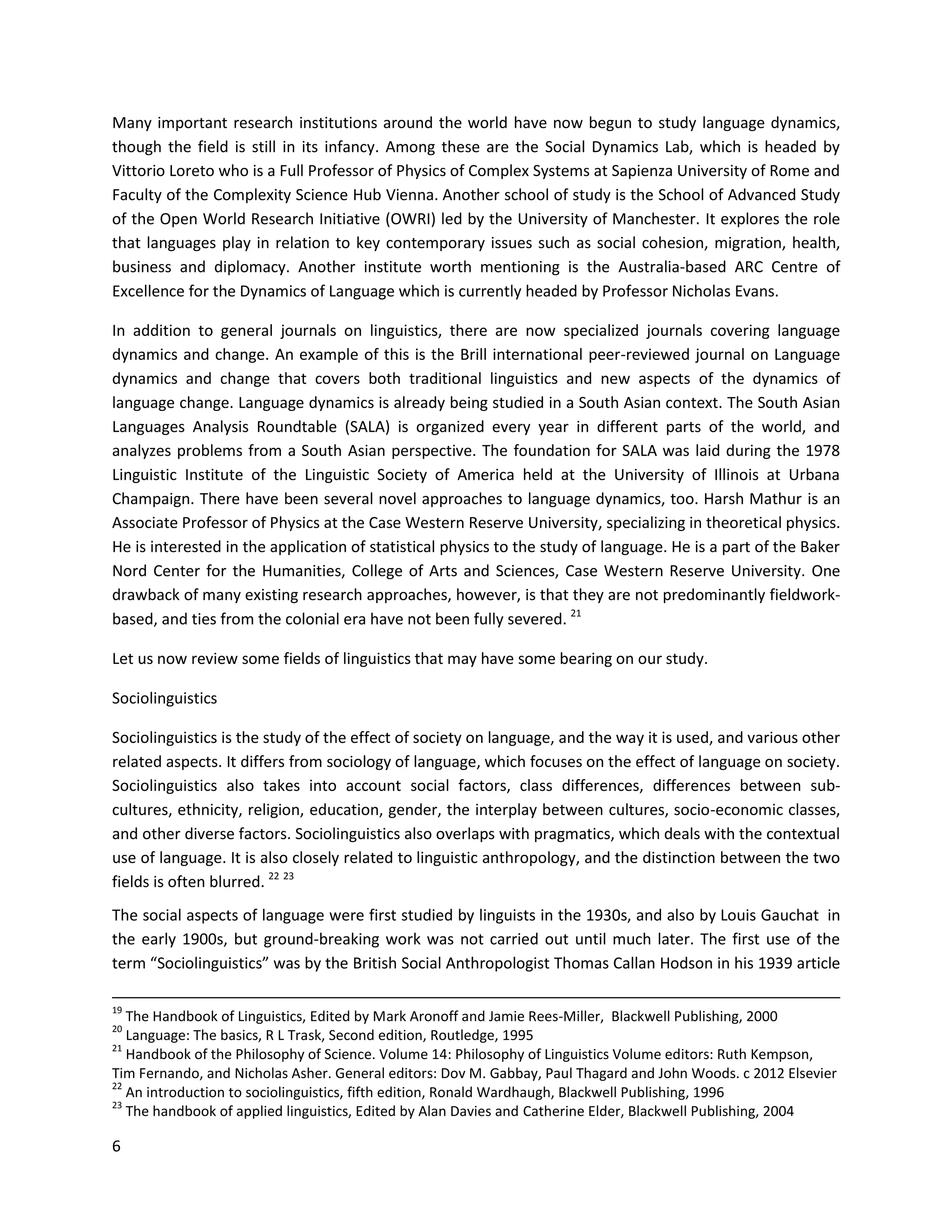 6
Many important research institutions around the world have now begun to study language dynamics,
though the field is still in its infancy. Among these are the Social Dynamics Lab, which is headed by
Vittorio Loreto who is a Full Professor of Physics of Complex Systems at Sapienza University of Rome and
Faculty of the Complexity Science Hub Vienna. Another school of study is the School of Advanced Study
of the Open World Research Initiative (OWRI) led by the University of Manchester. It explores the role
that languages play in relation to key contemporary issues such as social cohesion, migration, health,
business and diplomacy. Another institute worth mentioning is the Australia-based ARC Centre of
Excellence for the Dynamics of Language which is currently headed by Professor Nicholas Evans.
In addition to general journals on linguistics, there are now specialized journals covering language
dynamics and change. An example of this is the Brill international peer-reviewed journal on Language
dynamics and change that covers both traditional linguistics and new aspects of the dynamics of
language change. Language dynamics is already being studied in a South Asian context. The South Asian
Languages Analysis Roundtable (SALA) is organized every year in different parts of the world, and
analyzes problems from a South Asian perspective. The foundation for SALA was laid during the 1978
Linguistic Institute of the Linguistic Society of America held at the University of Illinois at Urbana
Champaign. There have been several novel approaches to language dynamics, too. Harsh Mathur is an
Associate Professor of Physics at the Case Western Reserve University, specializing in theoretical physics.
He is interested in the application of statistical physics to the study of language. He is a part of the Baker
Nord Center for the Humanities, College of Arts and Sciences, Case Western Reserve University. One
drawback of many existing research approaches, however, is that they are not predominantly fieldwork-
based, and ties from the colonial era have not been fully severed. 21
Let us now review some fields of linguistics that may have some bearing on our study.
Sociolinguistics
Sociolinguistics is the study of the effect of society on language, and the way it is used, and various other
related aspects. It differs from sociology of language, which focuses on the effect of language on society.
Sociolinguistics also takes into account social factors, class differences, differences between sub-
cultures, ethnicity, religion, education, gender, the interplay between cultures, socio-economic classes,
and other diverse factors. Sociolinguistics also overlaps with pragmatics, which deals with the contextual
use of language. It is also closely related to linguistic anthropology, and the distinction between the two
fields is often blurred. 22 23
The social aspects of language were first studied by linguists in the 1930s, and also by Louis Gauchat in
the early 1900s, but ground-breaking work was not carried out until much later. The first use of the
term “Sociolinguistics” was by the British Social Anthropologist Thomas Callan Hodson in his 1939 article
19
The Handbook of Linguistics, Edited by Mark Aronoff and Jamie Rees-Miller, Blackwell Publishing, 2000
20
Language: The basics, R L Trask, Second edition, Routledge, 1995
21
Handbook of the Philosophy of Science. Volume 14: Philosophy of Linguistics Volume editors: Ruth Kempson,
Tim Fernando, and Nicholas Asher. General editors: Dov M. Gabbay, Paul Thagard and John Woods. c 2012 Elsevier
22
An introduction to sociolinguistics, fifth edition, Ronald Wardhaugh, Blackwell Publishing, 1996
23
The handbook of applied linguistics, Edited by Alan Davies and Catherine Elder, Blackwell Publishing, 2004
 