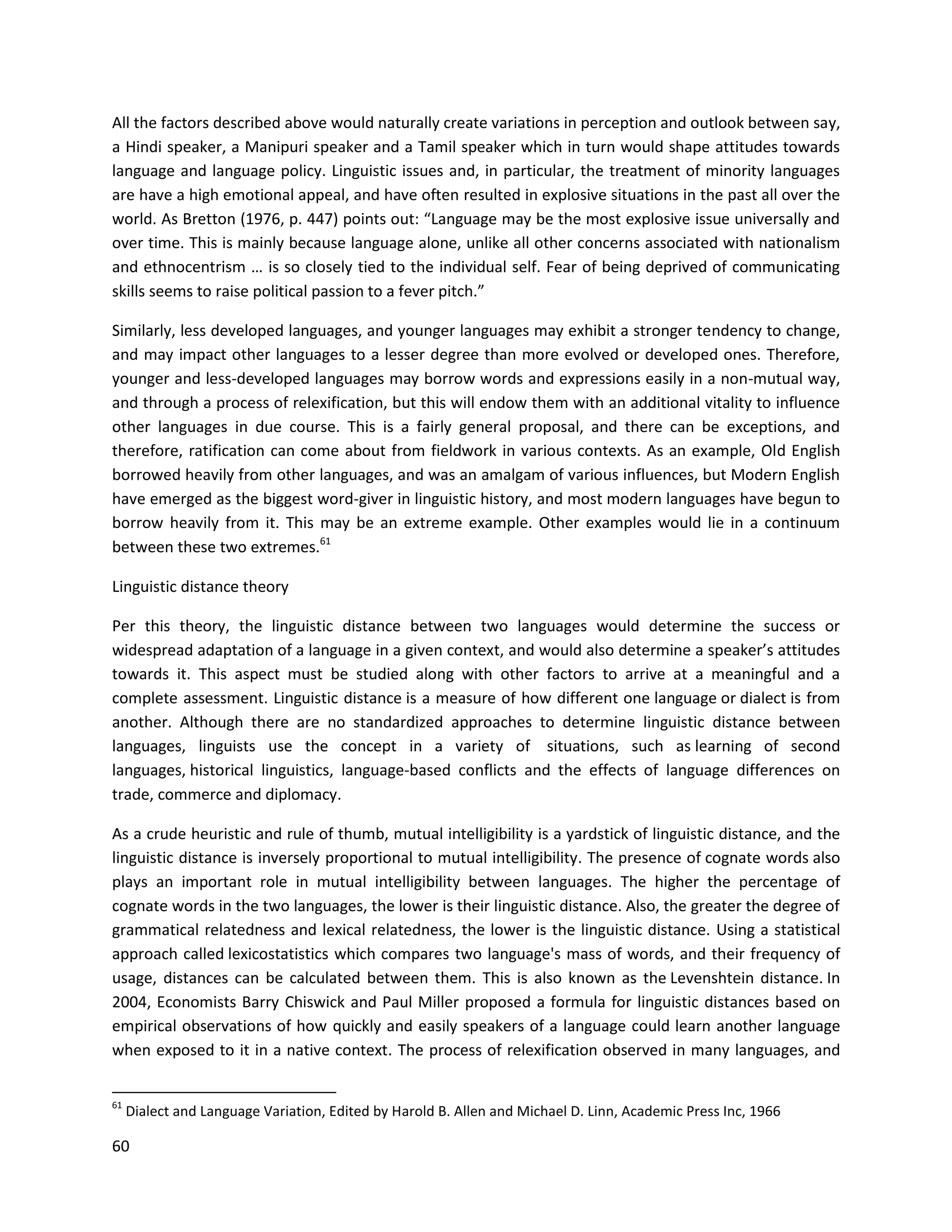 60
All the factors described above would naturally create variations in perception and outlook between say,
a Hindi speaker, a Manipuri speaker and a Tamil speaker which in turn would shape attitudes towards
language and language policy. Linguistic issues and, in particular, the treatment of minority languages
are have a high emotional appeal, and have often resulted in explosive situations in the past all over the
world. As Bretton (1976, p. 447) points out: “Language may be the most explosive issue universally and
over time. This is mainly because language alone, unlike all other concerns associated with nationalism
and ethnocentrism … is so closely tied to the individual self. Fear of being deprived of communicating
skills seems to raise political passion to a fever pitch.”
Similarly, less developed languages, and younger languages may exhibit a stronger tendency to change,
and may impact other languages to a lesser degree than more evolved or developed ones. Therefore,
younger and less-developed languages may borrow words and expressions easily in a non-mutual way,
and through a process of relexification, but this will endow them with an additional vitality to influence
other languages in due course. This is a fairly general proposal, and there can be exceptions, and
therefore, ratification can come about from fieldwork in various contexts. As an example, Old English
borrowed heavily from other languages, and was an amalgam of various influences, but Modern English
have emerged as the biggest word-giver in linguistic history, and most modern languages have begun to
borrow heavily from it. This may be an extreme example. Other examples would lie in a continuum
between these two extremes.61
Linguistic distance theory
Per this theory, the linguistic distance between two languages would determine the success or
widespread adaptation of a language in a given context, and would also determine a speaker’s attitudes
towards it. This aspect must be studied along with other factors to arrive at a meaningful and a
complete assessment. Linguistic distance is a measure of how different one language or dialect is from
another. Although there are no standardized approaches to determine linguistic distance between
languages, linguists use the concept in a variety of situations, such as learning of second
languages, historical linguistics, language-based conflicts and the effects of language differences on
trade, commerce and diplomacy.
As a crude heuristic and rule of thumb, mutual intelligibility is a yardstick of linguistic distance, and the
linguistic distance is inversely proportional to mutual intelligibility. The presence of cognate words also
plays an important role in mutual intelligibility between languages. The higher the percentage of
cognate words in the two languages, the lower is their linguistic distance. Also, the greater the degree of
grammatical relatedness and lexical relatedness, the lower is the linguistic distance. Using a statistical
approach called lexicostatistics which compares two language's mass of words, and their frequency of
usage, distances can be calculated between them. This is also known as the Levenshtein distance. In
2004, Economists Barry Chiswick and Paul Miller proposed a formula for linguistic distances based on
empirical observations of how quickly and easily speakers of a language could learn another language
when exposed to it in a native context. The process of relexification observed in many languages, and
61
Dialect and Language Variation, Edited by Harold B. Allen and Michael D. Linn, Academic Press Inc, 1966
 