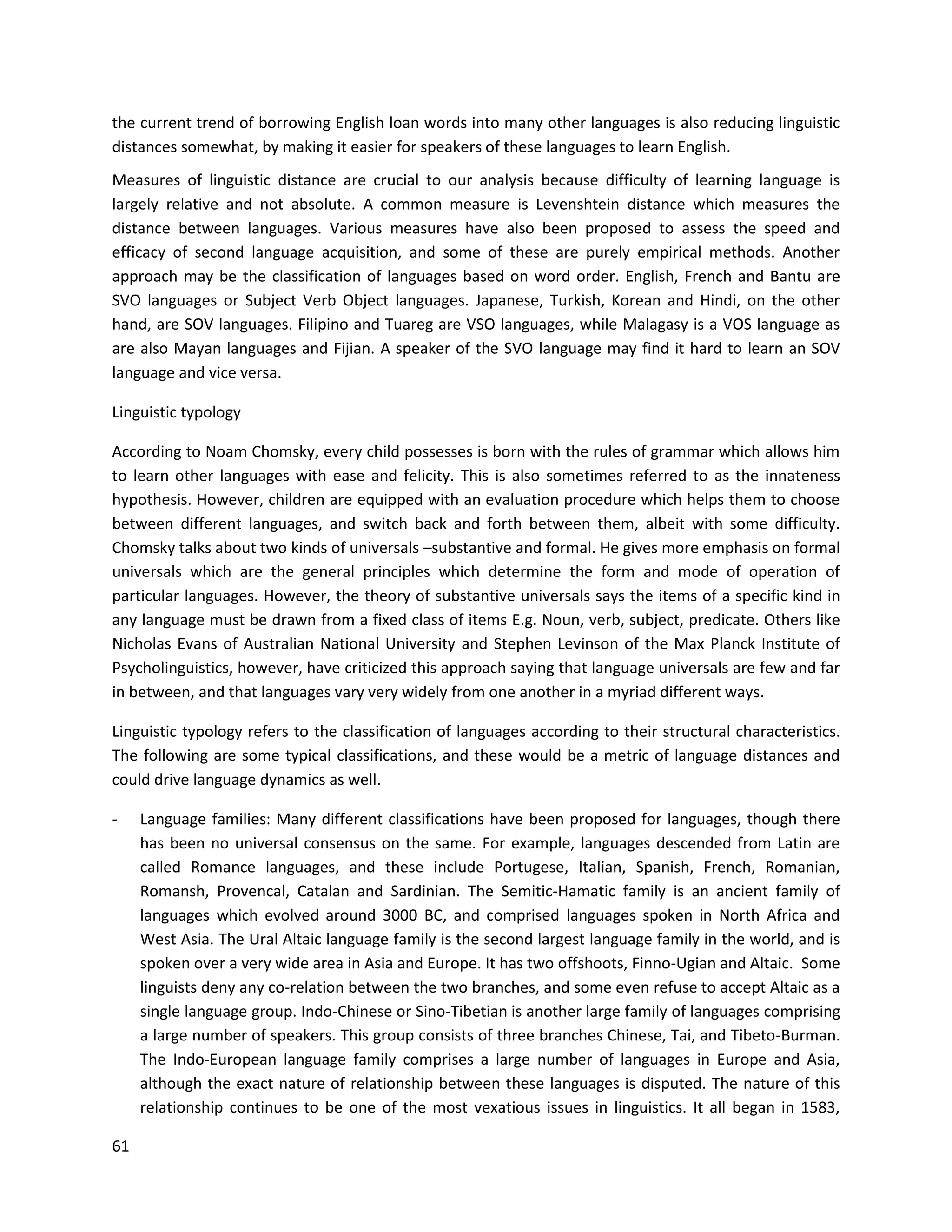 61
the current trend of borrowing English loan words into many other languages is also reducing linguistic
distances somewhat, by making it easier for speakers of these languages to learn English.
Measures of linguistic distance are crucial to our analysis because difficulty of learning language is
largely relative and not absolute. A common measure is Levenshtein distance which measures the
distance between languages. Various measures have also been proposed to assess the speed and
efficacy of second language acquisition, and some of these are purely empirical methods. Another
approach may be the classification of languages based on word order. English, French and Bantu are
SVO languages or Subject Verb Object languages. Japanese, Turkish, Korean and Hindi, on the other
hand, are SOV languages. Filipino and Tuareg are VSO languages, while Malagasy is a VOS language as
are also Mayan languages and Fijian. A speaker of the SVO language may find it hard to learn an SOV
language and vice versa.
Linguistic typology
According to Noam Chomsky, every child possesses is born with the rules of grammar which allows him
to learn other languages with ease and felicity. This is also sometimes referred to as the innateness
hypothesis. However, children are equipped with an evaluation procedure which helps them to choose
between different languages, and switch back and forth between them, albeit with some difficulty.
Chomsky talks about two kinds of universals –substantive and formal. He gives more emphasis on formal
universals which are the general principles which determine the form and mode of operation of
particular languages. However, the theory of substantive universals says the items of a specific kind in
any language must be drawn from a fixed class of items E.g. Noun, verb, subject, predicate. Others like
Nicholas Evans of Australian National University and Stephen Levinson of the Max Planck Institute of
Psycholinguistics, however, have criticized this approach saying that language universals are few and far
in between, and that languages vary very widely from one another in a myriad different ways.
Linguistic typology refers to the classification of languages according to their structural characteristics.
The following are some typical classifications, and these would be a metric of language distances and
could drive language dynamics as well.
- Language families: Many different classifications have been proposed for languages, though there
has been no universal consensus on the same. For example, languages descended from Latin are
called Romance languages, and these include Portugese, Italian, Spanish, French, Romanian,
Romansh, Provencal, Catalan and Sardinian. The Semitic-Hamatic family is an ancient family of
languages which evolved around 3000 BC, and comprised languages spoken in North Africa and
West Asia. The Ural Altaic language family is the second largest language family in the world, and is
spoken over a very wide area in Asia and Europe. It has two offshoots, Finno-Ugian and Altaic. Some
linguists deny any co-relation between the two branches, and some even refuse to accept Altaic as a
single language group. Indo-Chinese or Sino-Tibetian is another large family of languages comprising
a large number of speakers. This group consists of three branches Chinese, Tai, and Tibeto-Burman.
The Indo-European language family comprises a large number of languages in Europe and Asia,
although the exact nature of relationship between these languages is disputed. The nature of this
relationship continues to be one of the most vexatious issues in linguistics. It all began in 1583,
 
