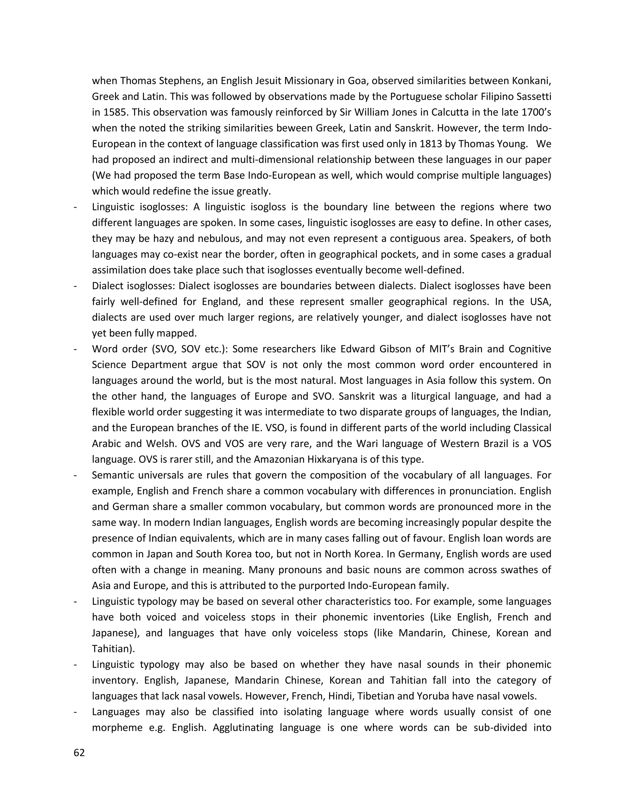 62
when Thomas Stephens, an English Jesuit Missionary in Goa, observed similarities between Konkani,
Greek and Latin. This was followed by observations made by the Portuguese scholar Filipino Sassetti
in 1585. This observation was famously reinforced by Sir William Jones in Calcutta in the late 1700’s
when the noted the striking similarities beween Greek, Latin and Sanskrit. However, the term Indo-
European in the context of language classification was first used only in 1813 by Thomas Young. We
had proposed an indirect and multi-dimensional relationship between these languages in our paper
(We had proposed the term Base Indo-European as well, which would comprise multiple languages)
which would redefine the issue greatly.
- Linguistic isoglosses: A linguistic isogloss is the boundary line between the regions where two
different languages are spoken. In some cases, linguistic isoglosses are easy to define. In other cases,
they may be hazy and nebulous, and may not even represent a contiguous area. Speakers, of both
languages may co-exist near the border, often in geographical pockets, and in some cases a gradual
assimilation does take place such that isoglosses eventually become well-defined.
- Dialect isoglosses: Dialect isoglosses are boundaries between dialects. Dialect isoglosses have been
fairly well-defined for England, and these represent smaller geographical regions. In the USA,
dialects are used over much larger regions, are relatively younger, and dialect isoglosses have not
yet been fully mapped.
- Word order (SVO, SOV etc.): Some researchers like Edward Gibson of MIT’s Brain and Cognitive
Science Department argue that SOV is not only the most common word order encountered in
languages around the world, but is the most natural. Most languages in Asia follow this system. On
the other hand, the languages of Europe and SVO. Sanskrit was a liturgical language, and had a
flexible world order suggesting it was intermediate to two disparate groups of languages, the Indian,
and the European branches of the IE. VSO, is found in different parts of the world including Classical
Arabic and Welsh. OVS and VOS are very rare, and the Wari language of Western Brazil is a VOS
language. OVS is rarer still, and the Amazonian Hixkaryana is of this type.
- Semantic universals are rules that govern the composition of the vocabulary of all languages. For
example, English and French share a common vocabulary with differences in pronunciation. English
and German share a smaller common vocabulary, but common words are pronounced more in the
same way. In modern Indian languages, English words are becoming increasingly popular despite the
presence of Indian equivalents, which are in many cases falling out of favour. English loan words are
common in Japan and South Korea too, but not in North Korea. In Germany, English words are used
often with a change in meaning. Many pronouns and basic nouns are common across swathes of
Asia and Europe, and this is attributed to the purported Indo-European family.
- Linguistic typology may be based on several other characteristics too. For example, some languages
have both voiced and voiceless stops in their phonemic inventories (Like English, French and
Japanese), and languages that have only voiceless stops (like Mandarin, Chinese, Korean and
Tahitian).
- Linguistic typology may also be based on whether they have nasal sounds in their phonemic
inventory. English, Japanese, Mandarin Chinese, Korean and Tahitian fall into the category of
languages that lack nasal vowels. However, French, Hindi, Tibetian and Yoruba have nasal vowels.
- Languages may also be classified into isolating language where words usually consist of one
morpheme e.g. English. Agglutinating language is one where words can be sub-divided into
 