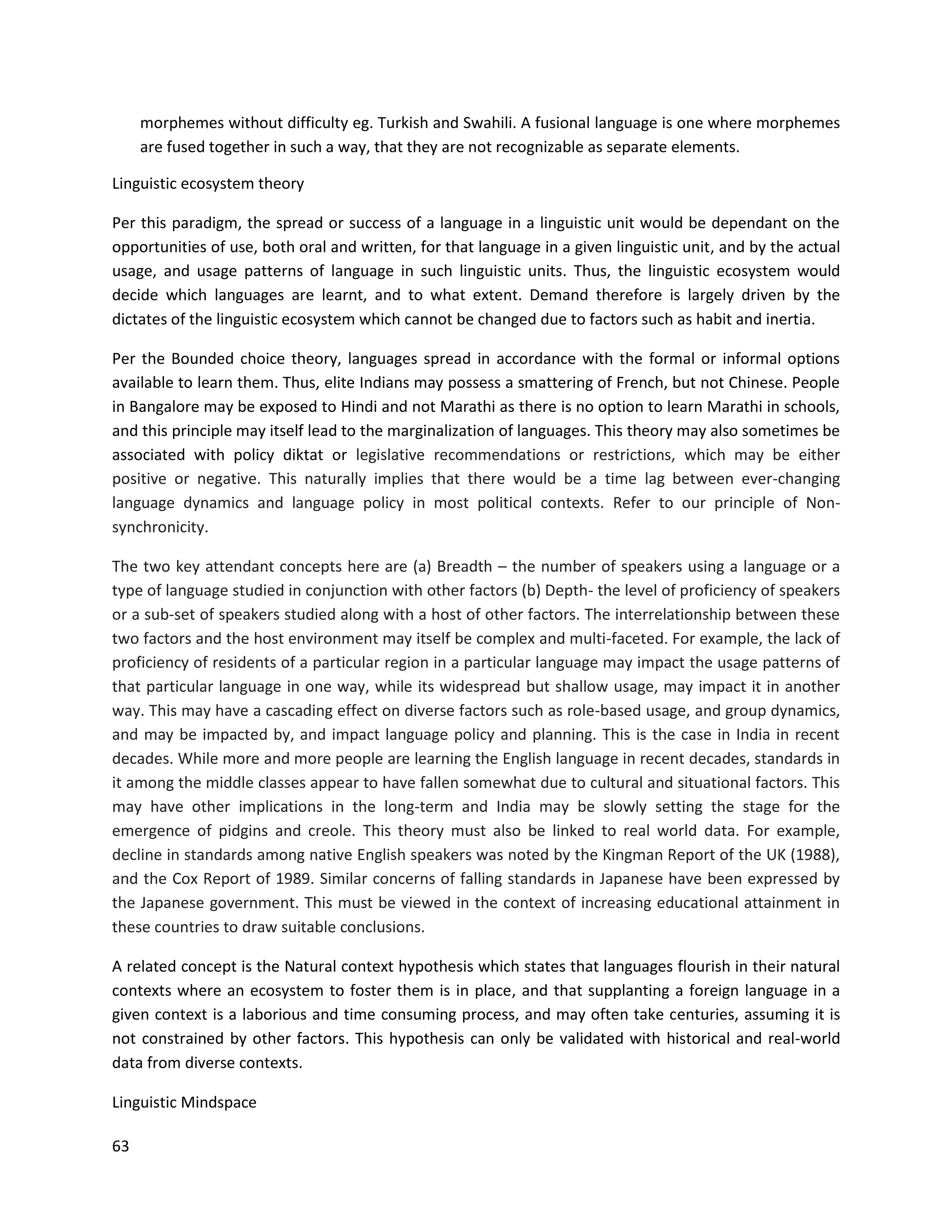 63
morphemes without difficulty eg. Turkish and Swahili. A fusional language is one where morphemes
are fused together in such a way, that they are not recognizable as separate elements.
Linguistic ecosystem theory
Per this paradigm, the spread or success of a language in a linguistic unit would be dependant on the
opportunities of use, both oral and written, for that language in a given linguistic unit, and by the actual
usage, and usage patterns of language in such linguistic units. Thus, the linguistic ecosystem would
decide which languages are learnt, and to what extent. Demand therefore is largely driven by the
dictates of the linguistic ecosystem which cannot be changed due to factors such as habit and inertia.
Per the Bounded choice theory, languages spread in accordance with the formal or informal options
available to learn them. Thus, elite Indians may possess a smattering of French, but not Chinese. People
in Bangalore may be exposed to Hindi and not Marathi as there is no option to learn Marathi in schools,
and this principle may itself lead to the marginalization of languages. This theory may also sometimes be
associated with policy diktat or legislative recommendations or restrictions, which may be either
positive or negative. This naturally implies that there would be a time lag between ever-changing
language dynamics and language policy in most political contexts. Refer to our principle of Non-
synchronicity.
The two key attendant concepts here are (a) Breadth – the number of speakers using a language or a
type of language studied in conjunction with other factors (b) Depth- the level of proficiency of speakers
or a sub-set of speakers studied along with a host of other factors. The interrelationship between these
two factors and the host environment may itself be complex and multi-faceted. For example, the lack of
proficiency of residents of a particular region in a particular language may impact the usage patterns of
that particular language in one way, while its widespread but shallow usage, may impact it in another
way. This may have a cascading effect on diverse factors such as role-based usage, and group dynamics,
and may be impacted by, and impact language policy and planning. This is the case in India in recent
decades. While more and more people are learning the English language in recent decades, standards in
it among the middle classes appear to have fallen somewhat due to cultural and situational factors. This
may have other implications in the long-term and India may be slowly setting the stage for the
emergence of pidgins and creole. This theory must also be linked to real world data. For example,
decline in standards among native English speakers was noted by the Kingman Report of the UK (1988),
and the Cox Report of 1989. Similar concerns of falling standards in Japanese have been expressed by
the Japanese government. This must be viewed in the context of increasing educational attainment in
these countries to draw suitable conclusions.
A related concept is the Natural context hypothesis which states that languages flourish in their natural
contexts where an ecosystem to foster them is in place, and that supplanting a foreign language in a
given context is a laborious and time consuming process, and may often take centuries, assuming it is
not constrained by other factors. This hypothesis can only be validated with historical and real-world
data from diverse contexts.
Linguistic Mindspace
 
