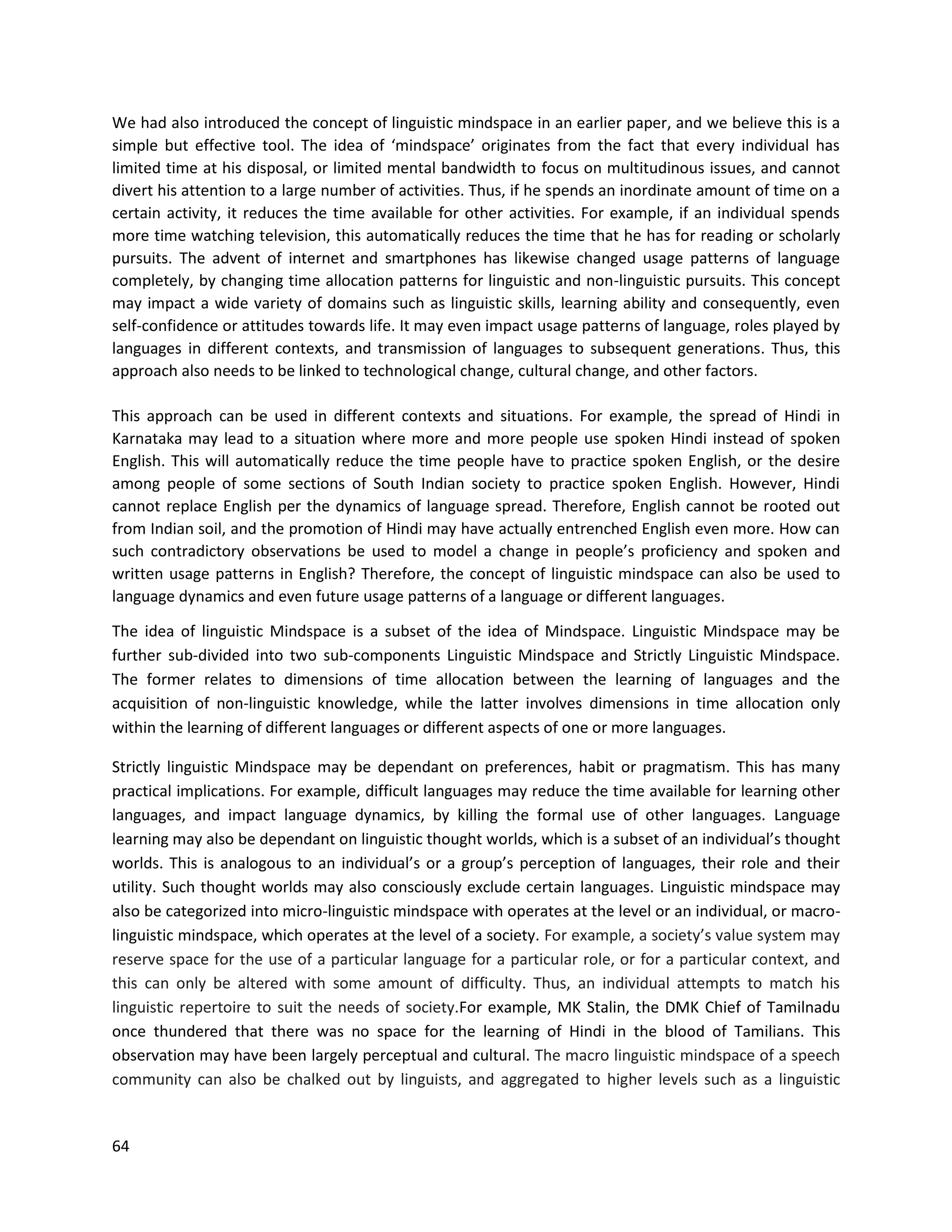 64
We had also introduced the concept of linguistic mindspace in an earlier paper, and we believe this is a
simple but effective tool. The idea of ‘mindspace’ originates from the fact that every individual has
limited time at his disposal, or limited mental bandwidth to focus on multitudinous issues, and cannot
divert his attention to a large number of activities. Thus, if he spends an inordinate amount of time on a
certain activity, it reduces the time available for other activities. For example, if an individual spends
more time watching television, this automatically reduces the time that he has for reading or scholarly
pursuits. The advent of internet and smartphones has likewise changed usage patterns of language
completely, by changing time allocation patterns for linguistic and non-linguistic pursuits. This concept
may impact a wide variety of domains such as linguistic skills, learning ability and consequently, even
self-confidence or attitudes towards life. It may even impact usage patterns of language, roles played by
languages in different contexts, and transmission of languages to subsequent generations. Thus, this
approach also needs to be linked to technological change, cultural change, and other factors.
This approach can be used in different contexts and situations. For example, the spread of Hindi in
Karnataka may lead to a situation where more and more people use spoken Hindi instead of spoken
English. This will automatically reduce the time people have to practice spoken English, or the desire
among people of some sections of South Indian society to practice spoken English. However, Hindi
cannot replace English per the dynamics of language spread. Therefore, English cannot be rooted out
from Indian soil, and the promotion of Hindi may have actually entrenched English even more. How can
such contradictory observations be used to model a change in people’s proficiency and spoken and
written usage patterns in English? Therefore, the concept of linguistic mindspace can also be used to
language dynamics and even future usage patterns of a language or different languages.
The idea of linguistic Mindspace is a subset of the idea of Mindspace. Linguistic Mindspace may be
further sub-divided into two sub-components Linguistic Mindspace and Strictly Linguistic Mindspace.
The former relates to dimensions of time allocation between the learning of languages and the
acquisition of non-linguistic knowledge, while the latter involves dimensions in time allocation only
within the learning of different languages or different aspects of one or more languages.
Strictly linguistic Mindspace may be dependant on preferences, habit or pragmatism. This has many
practical implications. For example, difficult languages may reduce the time available for learning other
languages, and impact language dynamics, by killing the formal use of other languages. Language
learning may also be dependant on linguistic thought worlds, which is a subset of an individual’s thought
worlds. This is analogous to an individual’s or a group’s perception of languages, their role and their
utility. Such thought worlds may also consciously exclude certain languages. Linguistic mindspace may
also be categorized into micro-linguistic mindspace with operates at the level or an individual, or macro-
linguistic mindspace, which operates at the level of a society. For example, a society’s value system may
reserve space for the use of a particular language for a particular role, or for a particular context, and
this can only be altered with some amount of difficulty. Thus, an individual attempts to match his
linguistic repertoire to suit the needs of society.For example, MK Stalin, the DMK Chief of Tamilnadu
once thundered that there was no space for the learning of Hindi in the blood of Tamilians. This
observation may have been largely perceptual and cultural. The macro linguistic mindspace of a speech
community can also be chalked out by linguists, and aggregated to higher levels such as a linguistic
 