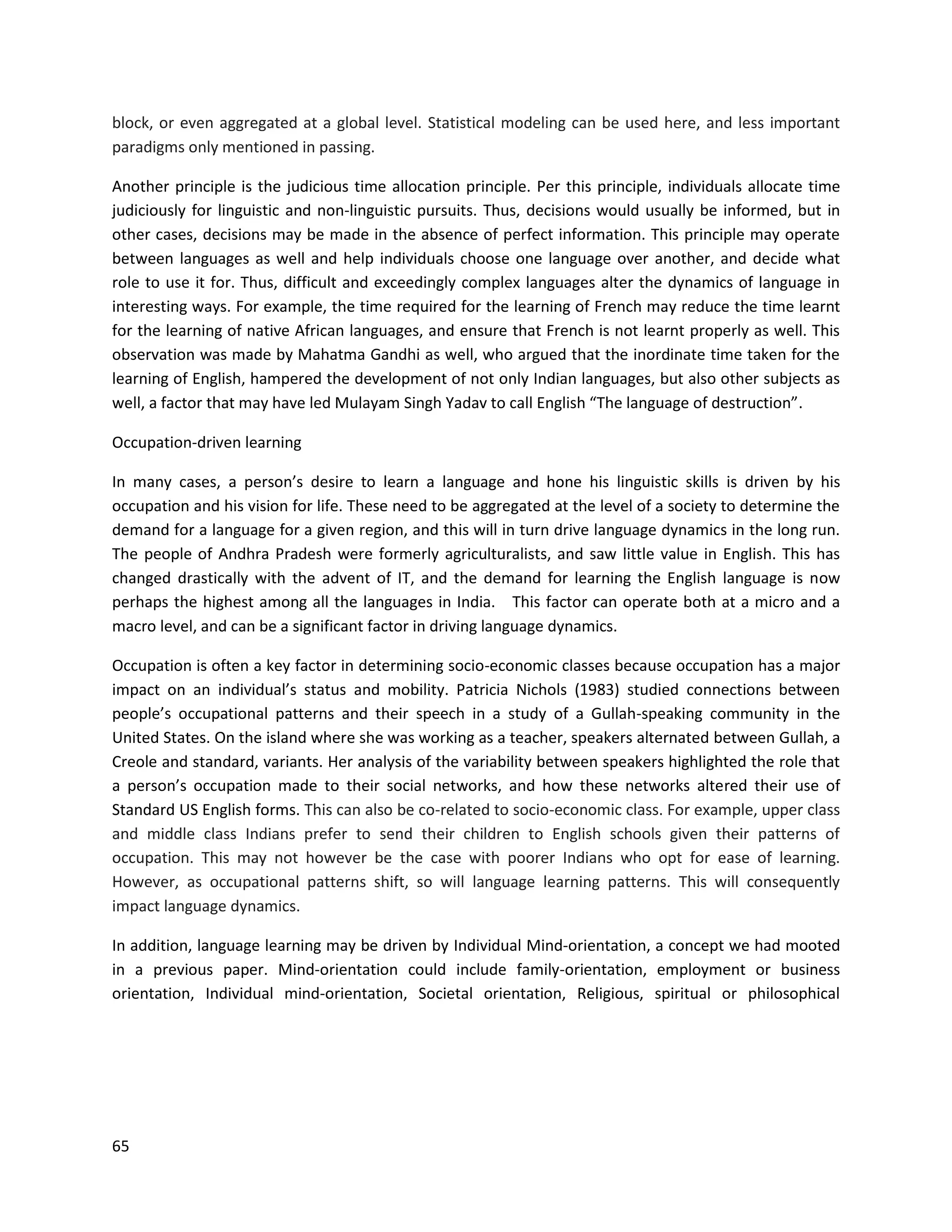 65
block, or even aggregated at a global level. Statistical modeling can be used here, and less important
paradigms only mentioned in passing.
Another principle is the judicious time allocation principle. Per this principle, individuals allocate time
judiciously for linguistic and non-linguistic pursuits. Thus, decisions would usually be informed, but in
other cases, decisions may be made in the absence of perfect information. This principle may operate
between languages as well and help individuals choose one language over another, and decide what
role to use it for. Thus, difficult and exceedingly complex languages alter the dynamics of language in
interesting ways. For example, the time required for the learning of French may reduce the time learnt
for the learning of native African languages, and ensure that French is not learnt properly as well. This
observation was made by Mahatma Gandhi as well, who argued that the inordinate time taken for the
learning of English, hampered the development of not only Indian languages, but also other subjects as
well, a factor that may have led Mulayam Singh Yadav to call English “The language of destruction”.
Occupation-driven learning
In many cases, a person’s desire to learn a language and hone his linguistic skills is driven by his
occupation and his vision for life. These need to be aggregated at the level of a society to determine the
demand for a language for a given region, and this will in turn drive language dynamics in the long run.
The people of Andhra Pradesh were formerly agriculturalists, and saw little value in English. This has
changed drastically with the advent of IT, and the demand for learning the English language is now
perhaps the highest among all the languages in India. This factor can operate both at a micro and a
macro level, and can be a significant factor in driving language dynamics.
Occupation is often a key factor in determining socio-economic classes because occupation has a major
impact on an individual’s status and mobility. Patricia Nichols (1983) studied connections between
people’s occupational patterns and their speech in a study of a Gullah-speaking community in the
United States. On the island where she was working as a teacher, speakers alternated between Gullah, a
Creole and standard, variants. Her analysis of the variability between speakers highlighted the role that
a person’s occupation made to their social networks, and how these networks altered their use of
Standard US English forms. This can also be co-related to socio-economic class. For example, upper class
and middle class Indians prefer to send their children to English schools given their patterns of
occupation. This may not however be the case with poorer Indians who opt for ease of learning.
However, as occupational patterns shift, so will language learning patterns. This will consequently
impact language dynamics.
In addition, language learning may be driven by Individual Mind-orientation, a concept we had mooted
in a previous paper. Mind-orientation could include family-orientation, employment or business
orientation, Individual mind-orientation, Societal orientation, Religious, spiritual or philosophical
 