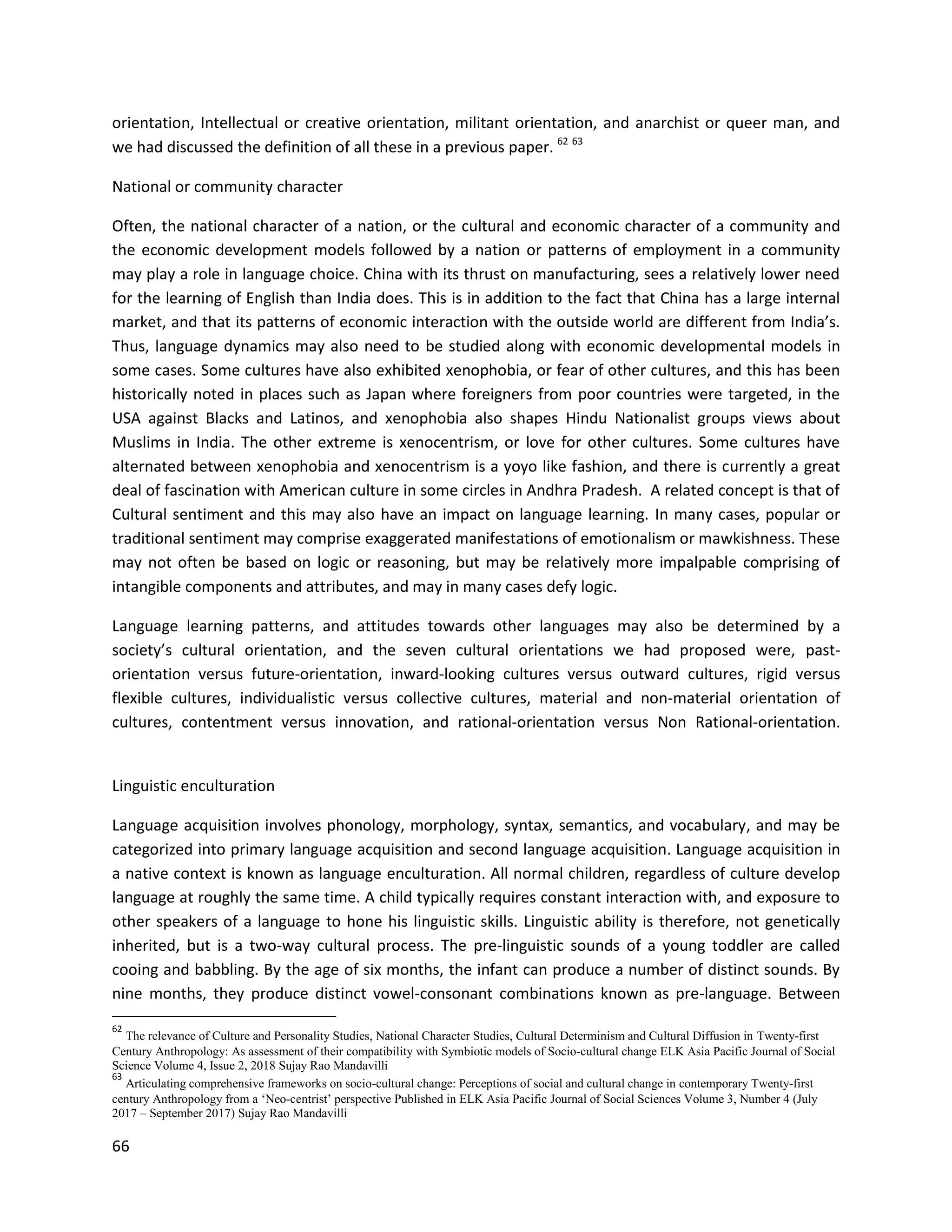 66
orientation, Intellectual or creative orientation, militant orientation, and anarchist or queer man, and
we had discussed the definition of all these in a previous paper. 62 63
National or community character
Often, the national character of a nation, or the cultural and economic character of a community and
the economic development models followed by a nation or patterns of employment in a community
may play a role in language choice. China with its thrust on manufacturing, sees a relatively lower need
for the learning of English than India does. This is in addition to the fact that China has a large internal
market, and that its patterns of economic interaction with the outside world are different from India’s.
Thus, language dynamics may also need to be studied along with economic developmental models in
some cases. Some cultures have also exhibited xenophobia, or fear of other cultures, and this has been
historically noted in places such as Japan where foreigners from poor countries were targeted, in the
USA against Blacks and Latinos, and xenophobia also shapes Hindu Nationalist groups views about
Muslims in India. The other extreme is xenocentrism, or love for other cultures. Some cultures have
alternated between xenophobia and xenocentrism is a yoyo like fashion, and there is currently a great
deal of fascination with American culture in some circles in Andhra Pradesh. A related concept is that of
Cultural sentiment and this may also have an impact on language learning. In many cases, popular or
traditional sentiment may comprise exaggerated manifestations of emotionalism or mawkishness. These
may not often be based on logic or reasoning, but may be relatively more impalpable comprising of
intangible components and attributes, and may in many cases defy logic.
Language learning patterns, and attitudes towards other languages may also be determined by a
society’s cultural orientation, and the seven cultural orientations we had proposed were, past-
orientation versus future-orientation, inward-looking cultures versus outward cultures, rigid versus
flexible cultures, individualistic versus collective cultures, material and non-material orientation of
cultures, contentment versus innovation, and rational-orientation versus Non Rational-orientation.
Linguistic enculturation
Language acquisition involves phonology, morphology, syntax, semantics, and vocabulary, and may be
categorized into primary language acquisition and second language acquisition. Language acquisition in
a native context is known as language enculturation. All normal children, regardless of culture develop
language at roughly the same time. A child typically requires constant interaction with, and exposure to
other speakers of a language to hone his linguistic skills. Linguistic ability is therefore, not genetically
inherited, but is a two-way cultural process. The pre-linguistic sounds of a young toddler are called
cooing and babbling. By the age of six months, the infant can produce a number of distinct sounds. By
nine months, they produce distinct vowel-consonant combinations known as pre-language. Between
62
The relevance of Culture and Personality Studies, National Character Studies, Cultural Determinism and Cultural Diffusion in Twenty-first
Century Anthropology: As assessment of their compatibility with Symbiotic models of Socio-cultural change ELK Asia Pacific Journal of Social
Science Volume 4, Issue 2, 2018 Sujay Rao Mandavilli
63
Articulating comprehensive frameworks on socio-cultural change: Perceptions of social and cultural change in contemporary Twenty-first
century Anthropology from a ‘Neo-centrist’ perspective Published in ELK Asia Pacific Journal of Social Sciences Volume 3, Number 4 (July
2017 – September 2017) Sujay Rao Mandavilli
 