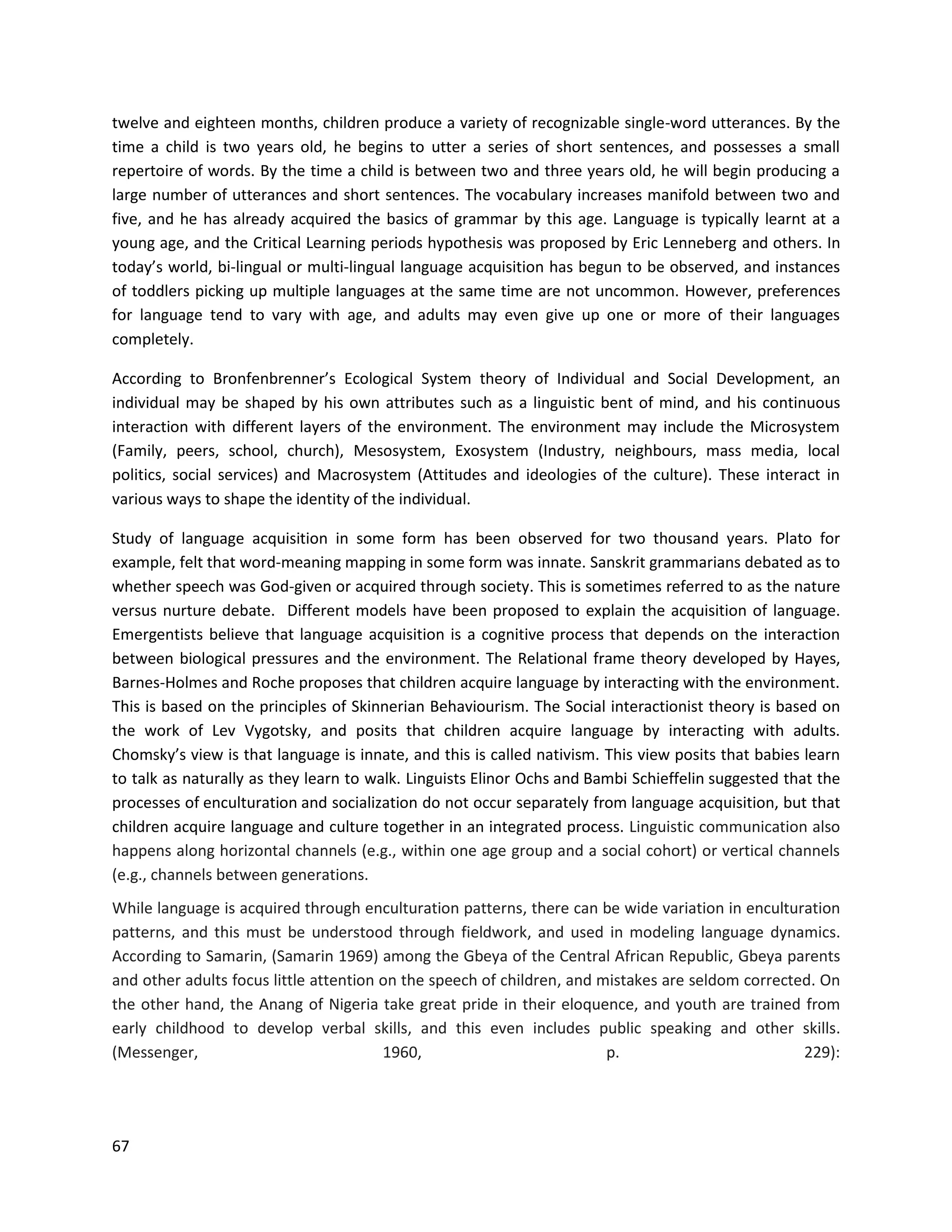 67
twelve and eighteen months, children produce a variety of recognizable single-word utterances. By the
time a child is two years old, he begins to utter a series of short sentences, and possesses a small
repertoire of words. By the time a child is between two and three years old, he will begin producing a
large number of utterances and short sentences. The vocabulary increases manifold between two and
five, and he has already acquired the basics of grammar by this age. Language is typically learnt at a
young age, and the Critical Learning periods hypothesis was proposed by Eric Lenneberg and others. In
today’s world, bi-lingual or multi-lingual language acquisition has begun to be observed, and instances
of toddlers picking up multiple languages at the same time are not uncommon. However, preferences
for language tend to vary with age, and adults may even give up one or more of their languages
completely.
According to Bronfenbrenner’s Ecological System theory of Individual and Social Development, an
individual may be shaped by his own attributes such as a linguistic bent of mind, and his continuous
interaction with different layers of the environment. The environment may include the Microsystem
(Family, peers, school, church), Mesosystem, Exosystem (Industry, neighbours, mass media, local
politics, social services) and Macrosystem (Attitudes and ideologies of the culture). These interact in
various ways to shape the identity of the individual.
Study of language acquisition in some form has been observed for two thousand years. Plato for
example, felt that word-meaning mapping in some form was innate. Sanskrit grammarians debated as to
whether speech was God-given or acquired through society. This is sometimes referred to as the nature
versus nurture debate. Different models have been proposed to explain the acquisition of language.
Emergentists believe that language acquisition is a cognitive process that depends on the interaction
between biological pressures and the environment. The Relational frame theory developed by Hayes,
Barnes-Holmes and Roche proposes that children acquire language by interacting with the environment.
This is based on the principles of Skinnerian Behaviourism. The Social interactionist theory is based on
the work of Lev Vygotsky, and posits that children acquire language by interacting with adults.
Chomsky’s view is that language is innate, and this is called nativism. This view posits that babies learn
to talk as naturally as they learn to walk. Linguists Elinor Ochs and Bambi Schieffelin suggested that the
processes of enculturation and socialization do not occur separately from language acquisition, but that
children acquire language and culture together in an integrated process. Linguistic communication also
happens along horizontal channels (e.g., within one age group and a social cohort) or vertical channels
(e.g., channels between generations.
While language is acquired through enculturation patterns, there can be wide variation in enculturation
patterns, and this must be understood through fieldwork, and used in modeling language dynamics.
According to Samarin, (Samarin 1969) among the Gbeya of the Central African Republic, Gbeya parents
and other adults focus little attention on the speech of children, and mistakes are seldom corrected. On
the other hand, the Anang of Nigeria take great pride in their eloquence, and youth are trained from
early childhood to develop verbal skills, and this even includes public speaking and other skills.
(Messenger, 1960, p. 229):
 