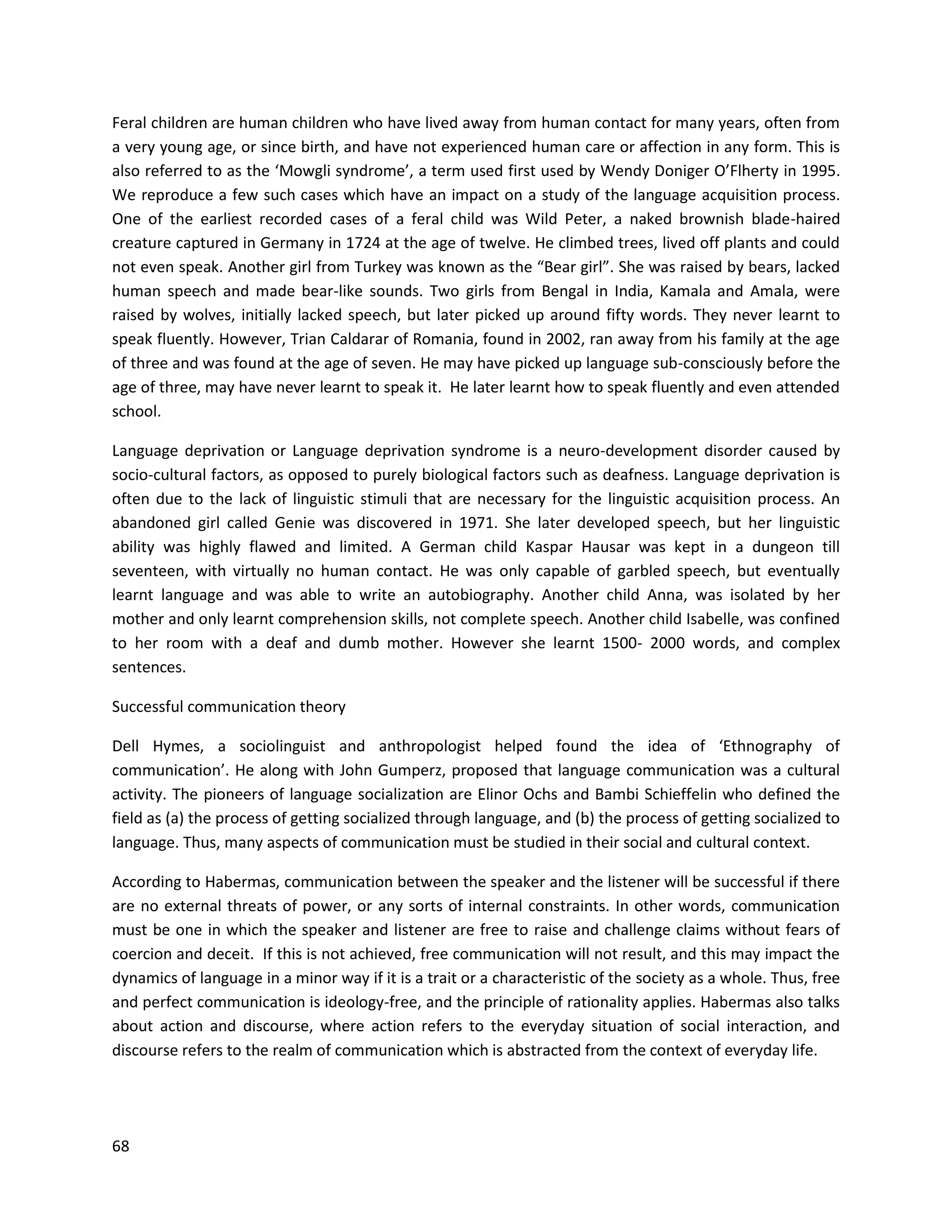 68
Feral children are human children who have lived away from human contact for many years, often from
a very young age, or since birth, and have not experienced human care or affection in any form. This is
also referred to as the ‘Mowgli syndrome’, a term used first used by Wendy Doniger O’Flherty in 1995.
We reproduce a few such cases which have an impact on a study of the language acquisition process.
One of the earliest recorded cases of a feral child was Wild Peter, a naked brownish blade-haired
creature captured in Germany in 1724 at the age of twelve. He climbed trees, lived off plants and could
not even speak. Another girl from Turkey was known as the “Bear girl”. She was raised by bears, lacked
human speech and made bear-like sounds. Two girls from Bengal in India, Kamala and Amala, were
raised by wolves, initially lacked speech, but later picked up around fifty words. They never learnt to
speak fluently. However, Trian Caldarar of Romania, found in 2002, ran away from his family at the age
of three and was found at the age of seven. He may have picked up language sub-consciously before the
age of three, may have never learnt to speak it. He later learnt how to speak fluently and even attended
school.
Language deprivation or Language deprivation syndrome is a neuro-development disorder caused by
socio-cultural factors, as opposed to purely biological factors such as deafness. Language deprivation is
often due to the lack of linguistic stimuli that are necessary for the linguistic acquisition process. An
abandoned girl called Genie was discovered in 1971. She later developed speech, but her linguistic
ability was highly flawed and limited. A German child Kaspar Hausar was kept in a dungeon till
seventeen, with virtually no human contact. He was only capable of garbled speech, but eventually
learnt language and was able to write an autobiography. Another child Anna, was isolated by her
mother and only learnt comprehension skills, not complete speech. Another child Isabelle, was confined
to her room with a deaf and dumb mother. However she learnt 1500- 2000 words, and complex
sentences.
Successful communication theory
Dell Hymes, a sociolinguist and anthropologist helped found the idea of ‘Ethnography of
communication’. He along with John Gumperz, proposed that language communication was a cultural
activity. The pioneers of language socialization are Elinor Ochs and Bambi Schieffelin who defined the
field as (a) the process of getting socialized through language, and (b) the process of getting socialized to
language. Thus, many aspects of communication must be studied in their social and cultural context.
According to Habermas, communication between the speaker and the listener will be successful if there
are no external threats of power, or any sorts of internal constraints. In other words, communication
must be one in which the speaker and listener are free to raise and challenge claims without fears of
coercion and deceit. If this is not achieved, free communication will not result, and this may impact the
dynamics of language in a minor way if it is a trait or a characteristic of the society as a whole. Thus, free
and perfect communication is ideology-free, and the principle of rationality applies. Habermas also talks
about action and discourse, where action refers to the everyday situation of social interaction, and
discourse refers to the realm of communication which is abstracted from the context of everyday life.
 